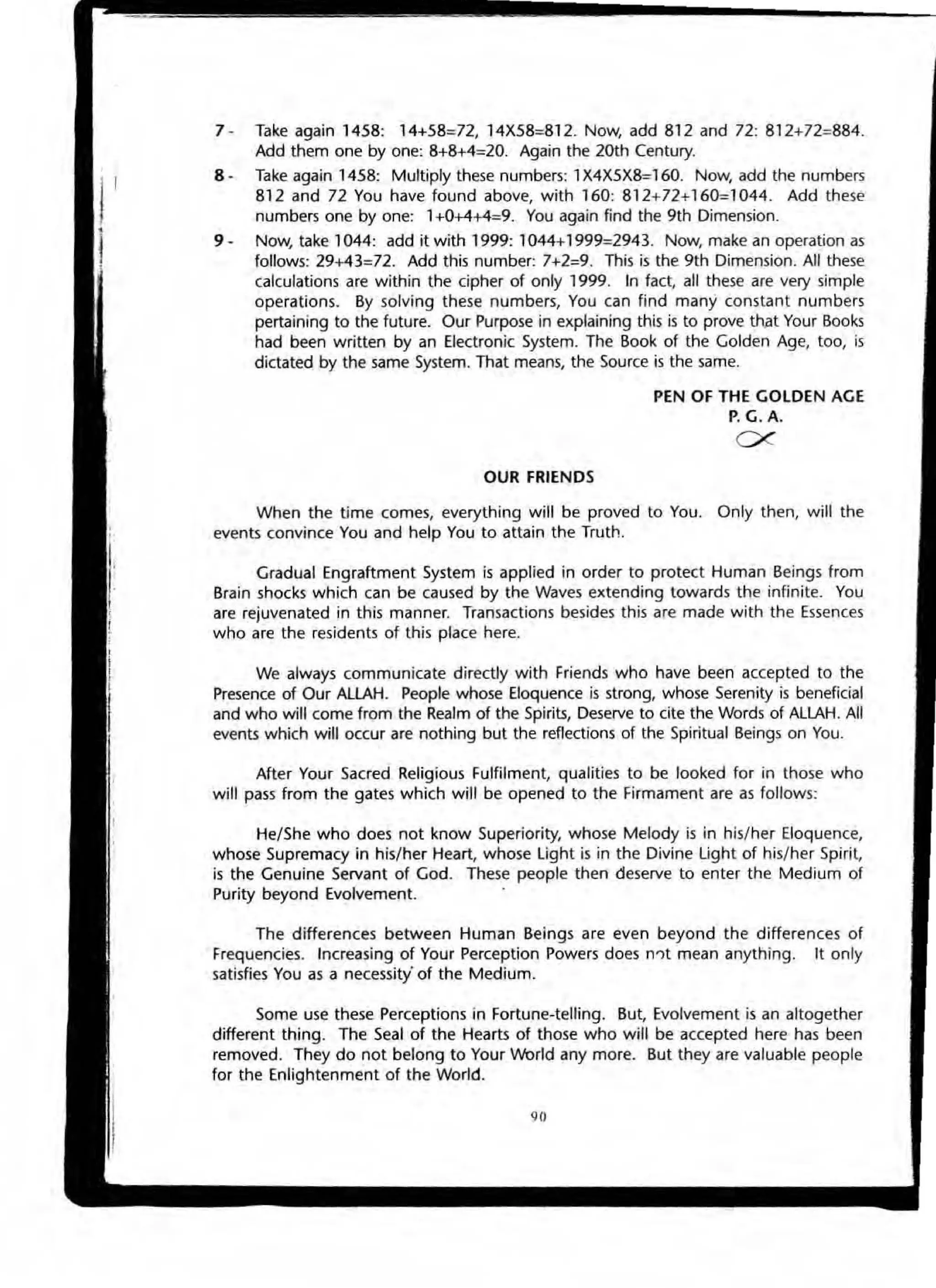 7 - Take again 1458: 14+58=72, 14X58=812. Now, add 812 and 72: 812+72=884.
Add them one by one: 8+8+4=20. Again the 20th Century.
8 · Take again 1458: Multiply these numbers: 1X4X5X8=160. Now, add the numbers
812 and 72 You have found above, with 160: 812+72+160=1044. Add these
numbers one by one: 1+0+4+4=9. You again find the 9th Dimension.
9 . Now, take 1044: add it with 1999: 1044+1999=2943. Now, make an operation as
follows: 29+43=72. Add this number: 7+2:9. This is the 9th Dimension. All these
calculations are within the cipher of only 1999. In fact, all these are very simple
operations. By solving these numbers, You can find many constant numbers
pertaining to the future. Our Purpose in explaining this is to prove that Your Books
had been w ritten by an Electronic System. The Book of the Golden Age, too, is
dictated by the same System. That means, the Source is the same.
OUR FRIENDS
PEN OF THE GOLDEN AGE
P. G. A.
ex
When the time comes, everything will be proved to You. Only then, will the
events convince You and help You to attain the Truth.
Gradual Engraftment System is applied in order to protect Human Beings from
Brain shocks which can be caused by the Waves extending towards the infinite. You
are rejuvenated in this manner. Transactions besides this are made with the Essenc.es
who are the residents of this place here.
We always communicate directly with Friends who have been accepted to the
Presence of Our ALlAH. People whose Eloquence is strong, whose Serenity is beneficial
and who will come from the Realm of the Spirits, Deserve to cite the Words of ALlAH. All
events which will occur are nothing but the reflections of the Spiritual Beings on You.
After Your Sacred Religious Fulfilment, qualities to be looked for in those who
will pass from the gates which will be opened to the Firmament are as follows:
He/She who does not know Superiority, whose Melody is in his/her Eloquence,
whose Supremacy in his/her Heart, whose Ught is in the Divine Ught of his/her Spirit,
is the Genuine Servant of God. These people then deserve to enter the Medium of
Purity beyond Evolvement.
The differences between Human Beings are even beyond the differences of
Frequencies. Increasing of Your Perception Powers does n")t mean anything. It only
satisfies You as a neceSSity·of the Medium.
Some use these Perceptions in Fortune-telling. But, Evolvement is an altogether
different thing. The Seal of the Hearts of those who will be accepted here has been
removed. They do not belong to Your INorld any more. But they are valuable people
for the Enlightenment of the World.
.11
 