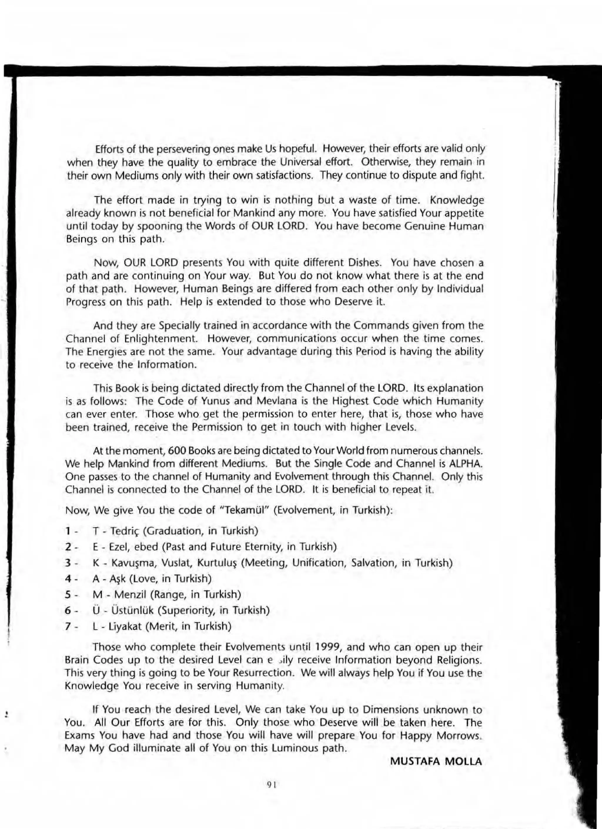 ,
Efforts of the persevering ones make Us hopeful. However, their efforts are valid only
when they have the quality to embrace the Universal effort. Otherwise, they remain in
their own Mediums only with their own satisfactions. They continue to dispute and fight.
The effort made in trying to win is nothing but a waste of time. Know/edge
already known is not beneficial for Mankind any more. You have satisfied Your appetite
until today by spooning the Words of OUR LORD. You have become Genuine Human
Beings on this path.
Now, OUR LORD presents You with quite different Dishes. You have chosen a
path and are continuing on Your way. But You do not know what there is at the end
of that path. However, Human Beings are differed from each other only by Individual
Progress on this path. Help is extended to those who Deserve it.
And they are Specially trained in accordance with the Commands given from the
Channel of Enlightenment. However, communications occur when the time comes.
The Energies are not the same. Your advantage during this Period is having the ability
to receive the Information.
This Book is being dictated directly from the Channel of the LORD. Its explanation
is as follows: The Code of Yunus and Mevlana is the Highest Code which Humanity
can ever enter. Those who get the permission to enter here, that is, those who have
been trained, receive the Permission to get in touch with higher Levels.
At the moment, 600 Books are being dictated to Your World from numerous channels.
We help Mankind from different Mediums. But the Single Code and Channel is ALPHA.
One passes to the channel of Humanity and Evolvement through this Channel. Only this
Channel is connected to the Channel of the LORD. It is beneficial to repeat It.
Now, We give You the code of "TekamOI" (Evolvement, in Turkish);
1 · T· Tedri~ (Graduation, in Turkish)
2 . E . Ezel, ebed (Past and Future Eternity, in Turkish)
3 · K · Kavu~ma, Vuslat, Kurtulu~ (Meeting, Unification, Salvation, in TurkiSh)
4 · A - ~k (Love, in Turkish)
5 - M - Menzil (Range, in Turkish)
6 - 0 - UstUnlOk (Superiority, in Turkish)
7 - L· Uyakat (Merit, in Turkish)
Those who complete their Evolvements until 1999, and who can open up their
Brain Codes up to the desired Level can e Jily receive Information beyond Religions.
This very thing is going to be Your Resurrection. We will always help You if You use the
Knowledge You receive in serving Humanity.
If You reach the desired Level, We can take You up to Dimensions unknown to
You. All Our Efforts are for this. Only those who Deserve will be taken here. The
Exam.s You have had and those You will have will prepare You for Happy Morrows.
May My God illuminate all of You on this Luminous path.
MUSTAFA MOLLA
9'
 