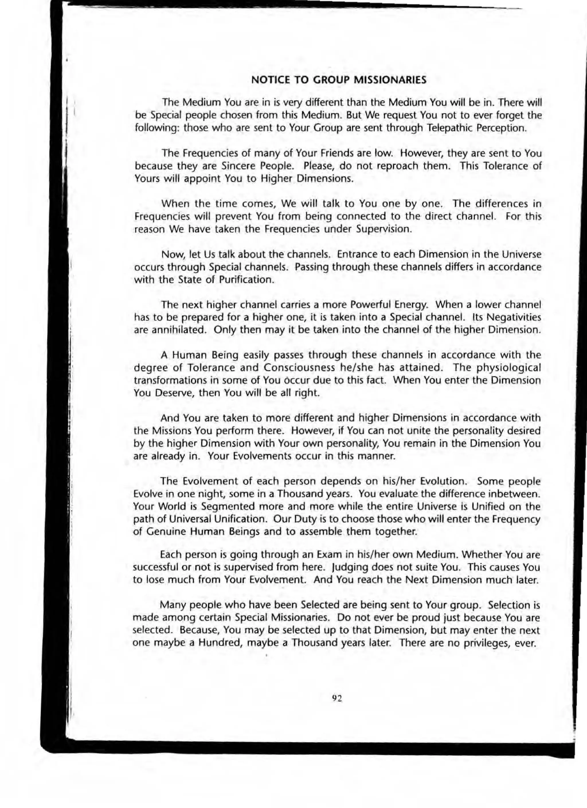 NOTICE TO GROUP MISSIONARIES
The Medium You are in is very different than the Medium You will be in. There will
be Special people chosen from this Medium. But We request You not to ever forget the
following: those who are sent to Your Group are sent through Telepathic Perception.
The Frequencies of many of Your Friends are low. However, they are sent to You
because they are Sincere People. Please, do not reproach them. This Tolerance of
Yours will appoint You to Higher Dimensions.
When the time comes, We will talk to You one by one. The differences in
Frequencies will prevent You from being connected to the direct channel. For this
reason We have taken the Frequencies under Supervision.
Now, let Us talk about the channels. Entrance to each Dimension in the Universe
occurs through Special channels. Passing through these channels differs in accordance
with the State of Purification.
The next higher channel carries a more Powerful Energy. When a lower channel
has to be prepared for a higher one, it is taken into a Special channel. Its Negalivities
are annihilated. Only then may it be taken into the channel of the higher Dimension.
A Human Being easily passes through these channels in accordance with the
degree of Tolerance and Consciousness he/she has attained. The physiological
transformations in some of You Occur due to this fact. When You enter the Dimension
You Deserve, then You will be all right.
And You are taken to more different and higher Dimensions in accordance with
the Missions You perform there. However, if You can not unite the personality desired
by the higher Dimension with Your own personality, You remain in the Dimension You
are already in. Your Evolvements occur in this manner.
The Evolvement of each person depends on his/ her Evolution. Some people
Evolve in one night, some in a Thousand years. You evaluate the difference inbetween.
Your World is Segmented more and more while the entire Universe is Unified on the
path of Universal Unification. Our Duty is to choose those who will enter the Frequency
of Genuine Human Beings and to assemble them together.
Each person is going through an Exam in his/her own Medium. Whether You are
successful or not is supervised from here. Judging does not suite You. This causes You
to lose much from Your Evolvement And You reach the Next Dimension much later.
Many people who have been Selected are being sent to Your group. Selection is
made among certain Special Missionaries. Do not ever be proud just because You are
selected. Because, You may be selected up to that Dimension, but may enter the next
one maybe a Hundred, maybe a Thousand years later. There are no privileges, ever.
92
 