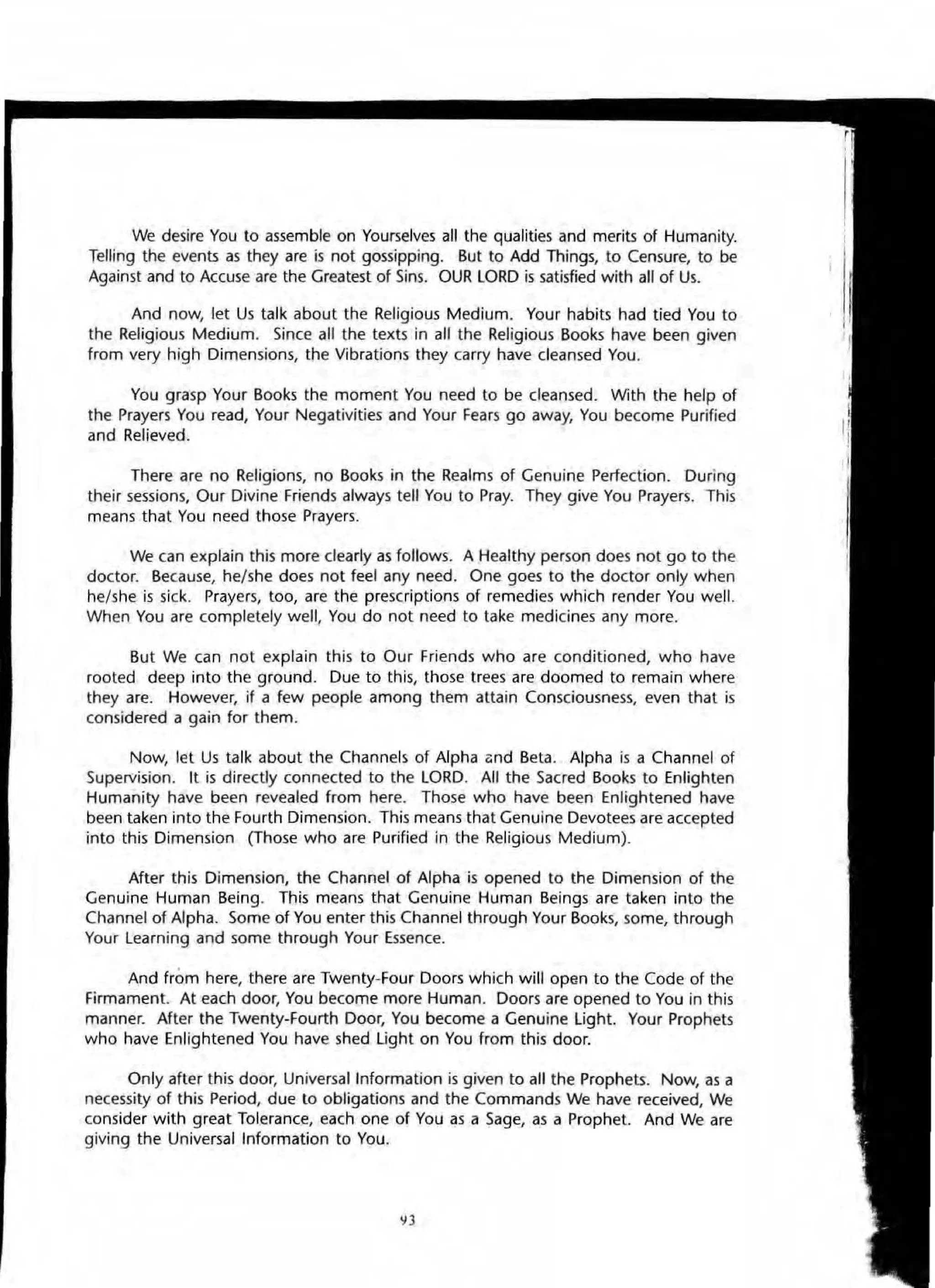 We desire You to assemble on Yourselves all the qualities and merits of Humanity.
Telling the events as they are is not gossipping. But to Add Things, to Censure, to be
Against and to Accuse are the Greatest of Sins. OUR LORD is satisfied with all of Us.
And now, let Us talk about the Religious Medium. Your habits had tied You to
the Religious Medium. Since all the texts in all the Religious Books have been given
from very high Dimensions, the Vibrations they carry have cleansed You.
You grasp Your Books the moment You need to be cleansed. With the help of
the Prayers You read, Your Negativities and Your Fears go away, You become Purified
and Relieved.
There are no Religions, no Books in the Realms of Genuine Perfection. During
their sessions, Our Divine Friends always tell You to Pray. They give You Prayers. ' his
means that You need those Prayers.
We can explain this more clearly as follows. A Healthy person does not go to the
doctor. Because, he/she does not feel any need. One goes to the doctor only when
he/she is sick. Prayers, too, are the prescriptions of remedies which render You well.
When You are completely well, You do not need to take medicines any more.
But We can not explain this to Our Friends who are conditioned, who have
rooted deep into the ground. Due to this, those trees are doomed to remain where
they are. However, if a few people among them attain Consciousness, even that is
considered a gain for them.
Now, let Us talk about the Channels of Alpha (:nd Beta. Alpha is a Channel of
Supervision. It is directly connected to the LORD. All the Sacred Books to Enlighten
Humanity have been revealed from here. Those who have been Enlightened have
been taken into the Fourth Dimension. This means that Genuine Devotees are accepted
into this Dimension (Those who are Purified in the Religious Medium).
After this Dimension, the Channel of Alpha is opened to the Dimension of the
Genuine Human Being. This means that Genuine Human Beings are taken into the
Channel of Alpha. Some of You enter this Channel through Your Books, some, through
Your Learning and some through Your Essence.
And from here, there are Twenty-Four Doors which will open to the Code of the
Firmament. At each door, You become more Human. Doors are opened to You in this
manner. After the Twenty·Fourth Door, You become a Genuine light. Your Prophets
who have Enlightened You have shed light on You from this door.
Only after this door, Universal Information is given to all the Prophets. Now, as a
necessity of this Period, due to obligations and the Commands We have received, We
consider with great Tolerance, each one of You as a Sage, as a Prophet. And We are
giving the Universal Information to You.
yJ
 