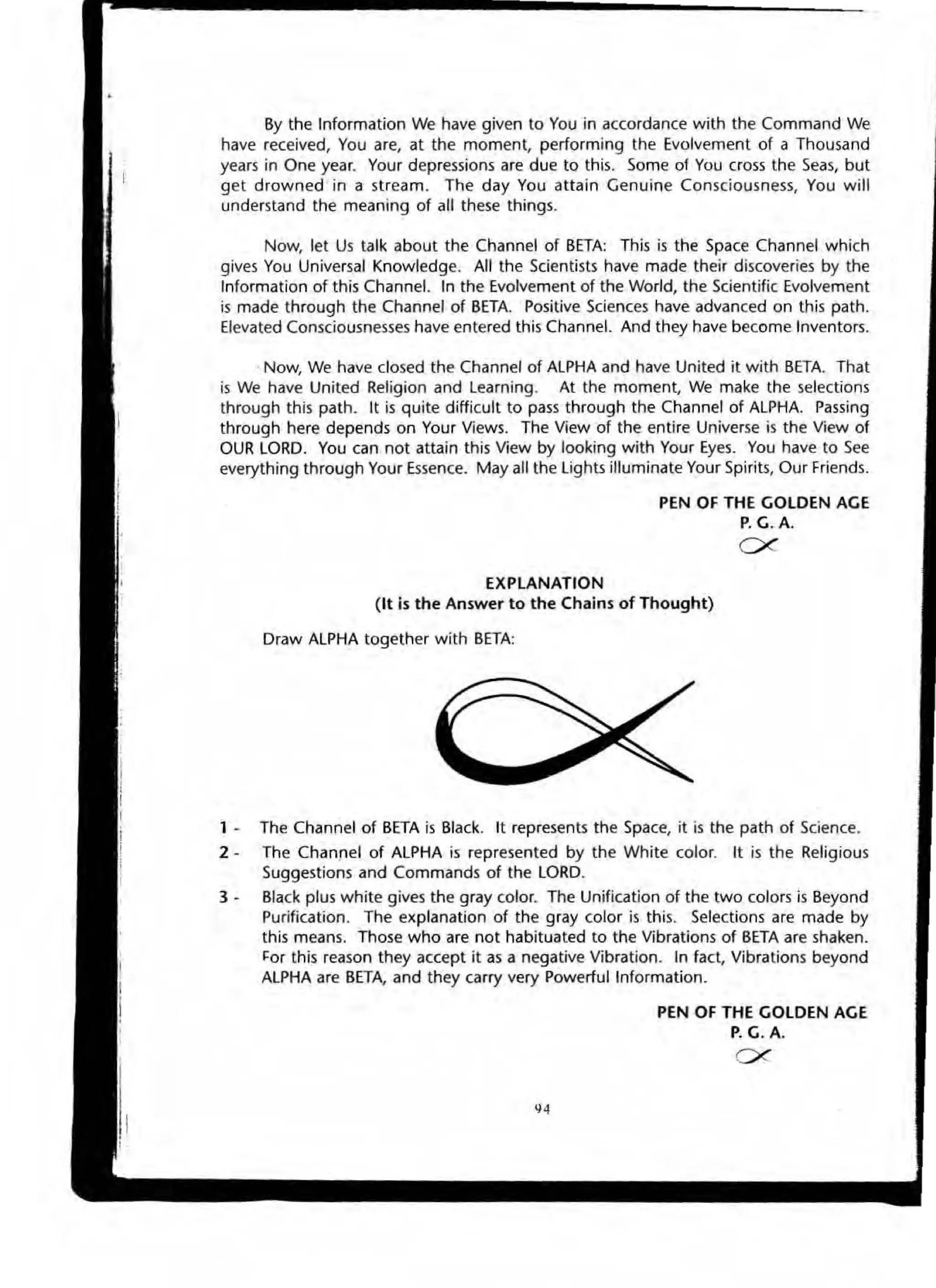 By the Information We have given to You in accordance with the Command We
have received, You are, at the moment, performing the Evolvement of a Thousand
years in One year. Your depressions are due to this. Some of You cross the Seas, but
get drowned in a stream. The day You attain Genuine Consciousness, You will
understand the meaning of all these things.
Now, let Us talk about the Channel of BETA: This is the Space Channel which
gives You Universal Knowledge. All the Scientists have made their discoveries by the
Information of this Channel. In the Evolvement of the World, the Scientific Evolvement
is made through the Channel of BETA Positive Sciences have advanced on this path.
Elevated Consciousnesses have entered this Channel. And they have become Inventors.
Now, We have closed the Channel of ALPHA and have United it with BETA. That
is We have United Religion and l earning. At the moment, We make the selections
through this path. It is quite difficult to pass through the Channel of ALPHA Passing
through here depends on Your Views. The View of the entire Universe is the View of
OUR LORD. You can not attain this View by looking with Your Eyes. You have to See
everything through Your Essence. May all the LighB illuminate Your Spirits, Our Friends.
EXPLANATION
PEN OF THE GOLDEN AGE
P. G. A.
ex
(It is the Answer to the Chains of Thought)
Draw ALPHA together with BETA:
1 - The Channel of BETA is Btack. It represents the Space, it is the path of Science.
2 - The Chanl1el of ALPHA is represented by the White color. It is the Religious
Suggestions and Commands of the LORD.
3 • Black plus white gives the gray color. The Unification of the two colors is Beyond
Purification. The explanation of the gray color is this. Selections are made by
this means. Those who are not habituated to the Vibrations of BETA are shaken.
~or this reason they accept it as a negative Vibration. In fact, Vibrations beyond
ALPHA are BETA, and they carry very Powerful Information.
PEN OF THE GOLDEN AGE
P. G. A.
ex
 