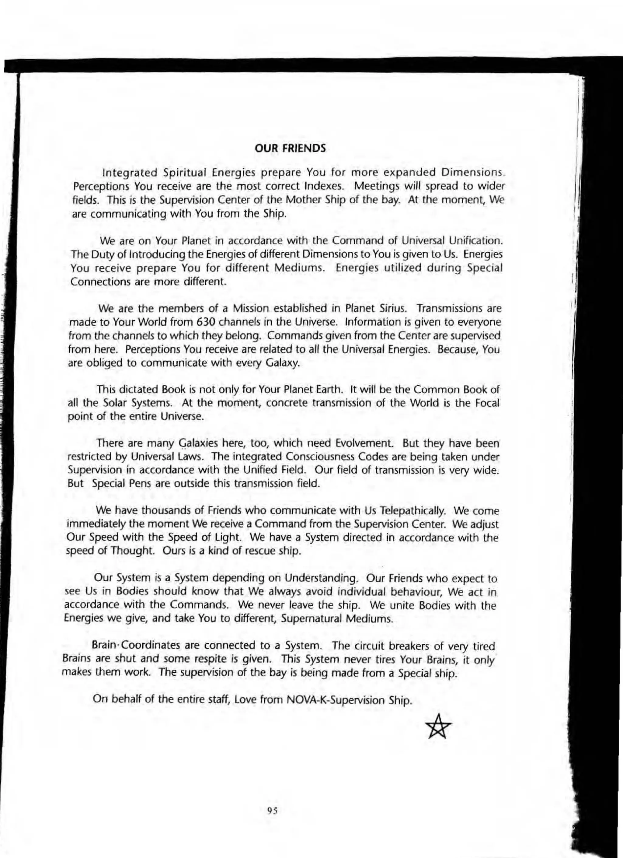 OUR FRIENDS
Integrated Spiritual Energies prepare You for more expanued Dimensions.
Perceptions You receive are the most correct Indexes. Meetings will spread to wider
fields. This is the Supervision Center of the Mother Ship of the bay. At the moment, We
are communicating with You from the Ship.
We are on Your Planet in accordance with the Command of Universal Unification.
The DUty of Introducing the Energies of different Dimensions to You isgiven to Us. Energies
You receive prepare You for different Mediums. Energies utilized during Special
Connections are more different.
We are the members of a Mission established in Planet Sirius. Transmissions are
made to Your World from 630 channels in the Universe. Information is given to everyone
from the channels to which they belong. Commands given from the Center are supervised
from here. Perceptions You receive are related to aU the Universal Energies. Because, You
are obliged to communicate with every Galaxy.
This dictated Book is not only for Your Planet Earth. It will be the Common Book of
all the Solar Systems. At the moment. concrete transmission of the World is the Focal
point of the entire Universe.
There are many Q.alaxies here, too, which need Evolvement. But they have been
restricted by Universal laws. The integrated Consciousness Codes are being taken under
Supervision in accordance with the Unified Field. Our field of transmission is very wide.
But Special Pens are outside this transmission field.
We have thousands of Friends who communicate with Us Telepathically. We come
immediately the moment We receive a Command from the Supervision Center. We adjust
Our Speed with the Speed of light. We have a System directed in accordance with the
speed of Thought. Ours is a kind of rescue ship.
Our System is a System depending on Understanding. Our Friends who expect to
see Us in Bodies should know that We always avoid individual behaviour, We act in
accordance with the Commands. We never leave the ship. We unite Bodies with the
Energies we give, and take You to different, Supernatural Mediums.
Brain,Coordinates are connected to a System. The circuit breakers of very tired
Brains are shut and some respite is given. This System never tires Your Brains, it only
makes them work. The supervision of the bay is being made from a Special ship.
On behalf of the entire staff, love from NOVA-K-Supervision Ship.
95
 