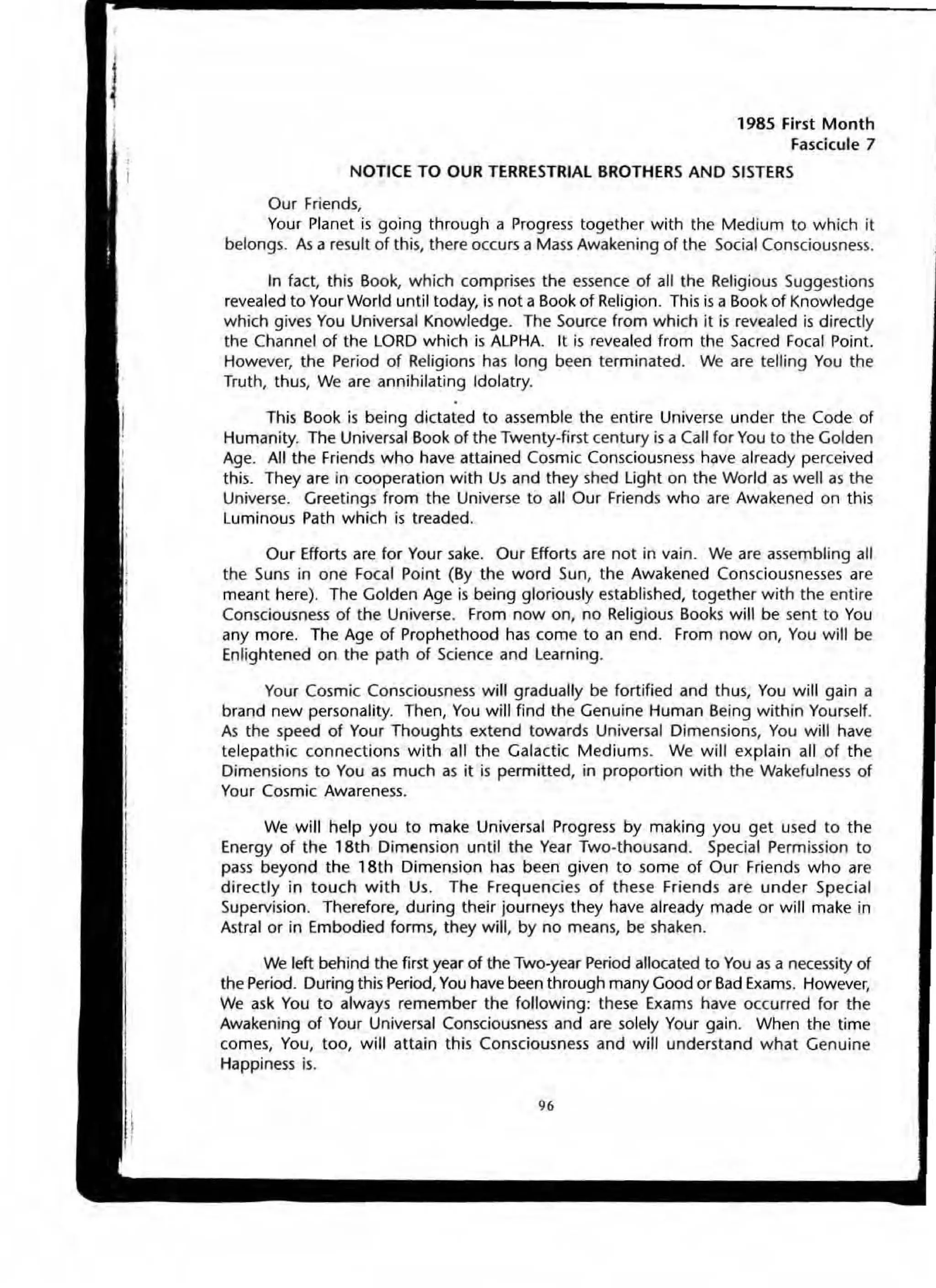 1985 First Month
Fascicule 7
NOTICE TO OUR TERRESTRIAL BROTHERS AND SISTERS
Our Friends,
Your Planet is going through a Progress together with the Medium to which it
belongs. As a result of thiS, there occurs a Mass Awakening of the Social Consciousness.
In fact, this Book, which comprises the essence of all the Religious Suggestions
revealed to Your World untit today, is not a Book of Religion. This is a Book of Knowledge
which gives You Universal Knowledge. The Source from which it is revealed is directly
the Channel of the LORD which is ALPHA. It is revealed from the Sacred Focal Point.
However, the Period of Religions has long been terminated. We are telling You the
Truth, thus, We are annihilating Idolatry.
This Book is being dictated to assemble the entire Universe under the Code of
Humanity. The Universal Book of the Twenty-first century is a Call for You to the Golden
Age. All the Friends who have attained Cosmic Consciousness have already perceived
this. They are in cooperation with Us and they shed light on the World as well as the
Universe. Greetings from the Universe to all Our Friends who are Awakened on this
luminous Path which is treaded.
Our Efforts are for Your sake. Our Efforts are not in vain. We are assembling all
the Suns in one Focal Point (By the word Sun, the Awakened Consciousnesses are
meant here). The Golden Age is being gloriously established, together with the entire
Consciousness of the Universe. From now on, no Religious Books will be sent to You
any more. The Age of Prophethood has come to an end. From now on, You will be
Enlightened on the path of Science and learning.
Your Cosmic Consciousness will gradually be fortified and thus, You will gain a
brand new personality. Then, You will find the Genuine Human Being within Yourself.
As the speed of Your Thoughts extend towards Universal Dimensions, You will have
telepathic connections with all the Galactic Mediums. We will explain all of the
Dimensions to You as much as it is permitted, in proportion with the Wakefulness of
Your Cosmic Awareness.
We will help you to make Universal Progress by making you get used to the
Energy of the 18th Dimension until the Year Two-thousand. Special Permission to
pass beyond the 18th Dimension has been given to some of Our Friends who are
directly in touch with Us. The Frequencies of these Friends are under Special
Supervision. Therefore, during their journeys they have already made or will make in
Astral or in Embodied forms, they will, by no means, be shaken.
We left behind the first year of the Two-year Period allocated to You as a necessity of
the Period. During this Period, You have been through many Good or Bad Exams. However,
We ask You to always remember the following: these Exams have occurred for the
Awakening of Your Universal Consciousness and are solely Your gain. When the time
comes, You, too, will attain this Consciousness and will understand what Genuine
Happiness is.
96
 