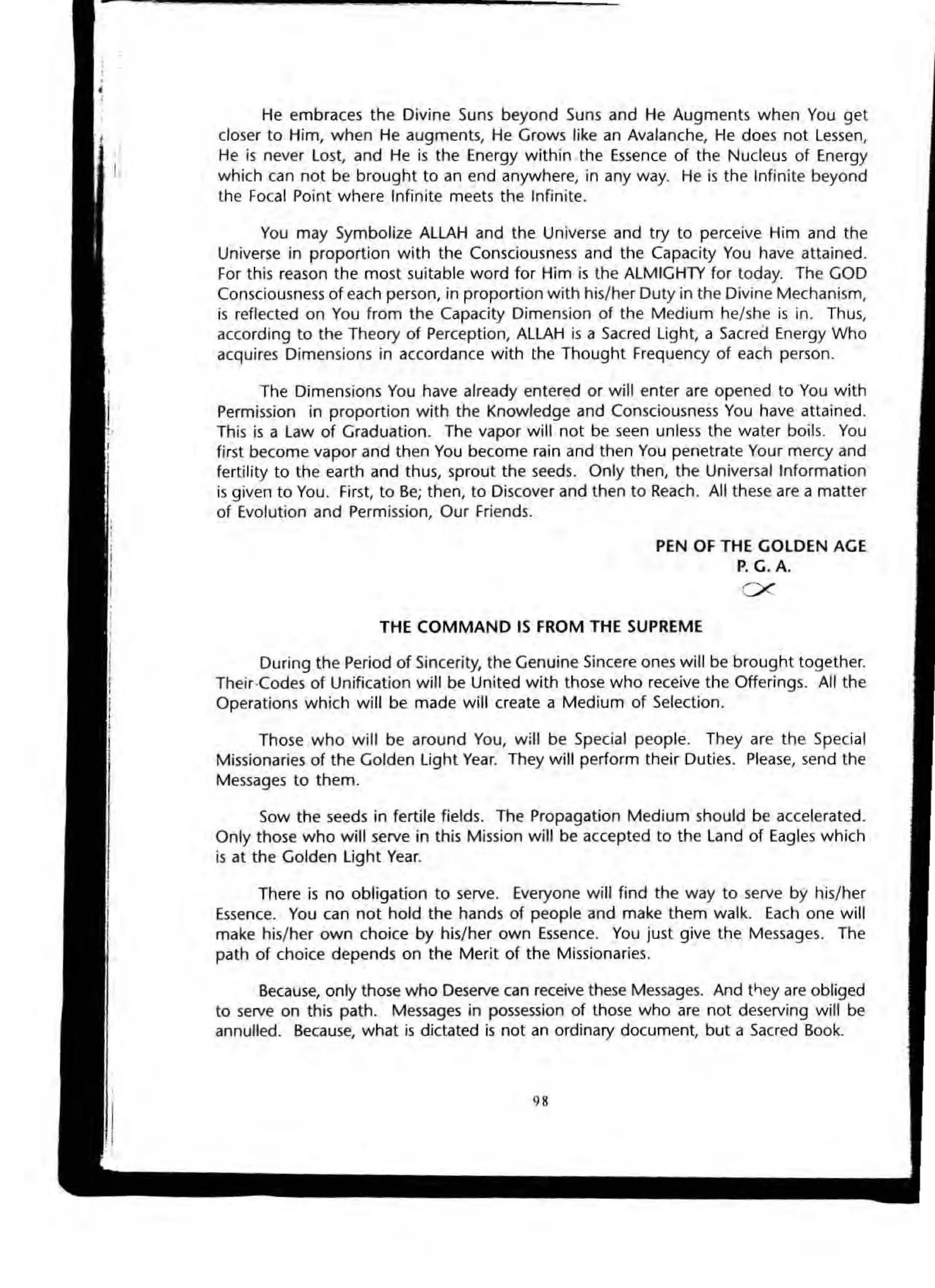 He embraces the Divine Suns beyond Suns and He Augments when You get
closer to Him, when He augments, He Grows like an Avalanche, He does not Lessen,
He is never Lost, and He is the Energy within the Essence of the Nucleus of Energy
which can not be brought to an end anywhere, in any way. He is the Infinite beyond
the Focal Point where Infinite meets the Infinite.
You may Symbolize ALLAH and the Universe and try to perceive Him and the
Universe in proportion with the Consciousness and the Capacity You have attained.
For this reason the most suitable word for Him is the ALMIGHTY for today. The GOD
Consciousness of each person, in proportion with his/her Duty in the Divine Mechanism,
is reflected on You from the Capacity Dimension of the Medium he/she is in. Thus,
according to the Theory of Perception, ALLAH is a Sacred light, a Sacred Energy Who
acquires Dimensions in accordance with the Thought Frequency of each person.
The Dimensions You have already entered or will enter are opened to You with
Permission in proportion with the Knowledge and Consciousness You have attained.
This is a law of Graduation. The vapor will not be seen unless the water boils. You
first become vapor and then You become rain and then You penetrate Your mercy and
fertility to the earth and thus, sprout the seeds. Only then, the Universal Information
is given to You. First, to Be; then, to Discover and then to Reach. All these are a matter
of Evolution and Permission, Our Friends.
PEN OF THE GOLDEN AGE
P. G. A.
ex
THE COMMANO IS FROM THE SUPREME
During the Period of Sincerity, the Genuine Sincere ones will be brought together.
Their·Codes of Unification will be United with those who receive the Offerings. AU the
Operations which will be made will create a Medium of Selection.
Those who will be around You, w;1I be Special people. They are the Special
Missionaries of the Golden light Year. They will perform their Duties. Please, send the
Messages to them.
Sow the seeds in fertile fields. The Propagation Medium should be accelerated_
Only those who will serve in this Mission will be accepted to the Land of Eagles which
is at the Golden Ught Year.
There is no obligation to serve. Everyone will find the way to seNe by his/her
Essence. You can not hold the hands of people and make them walk_ Each one will
make his/her own choice by his/her own Essence. You just give the Messages. The
path of choice depends on the Merit of the Missionaries.
Because, only those who Deserve can receive these Messages. And t,",ey are obliged
to serve on this path. Messages in possession of those who are not deserving will be
annulled. Because, what is dictated is not an ordinary document, but a Sacred Book.
"
 