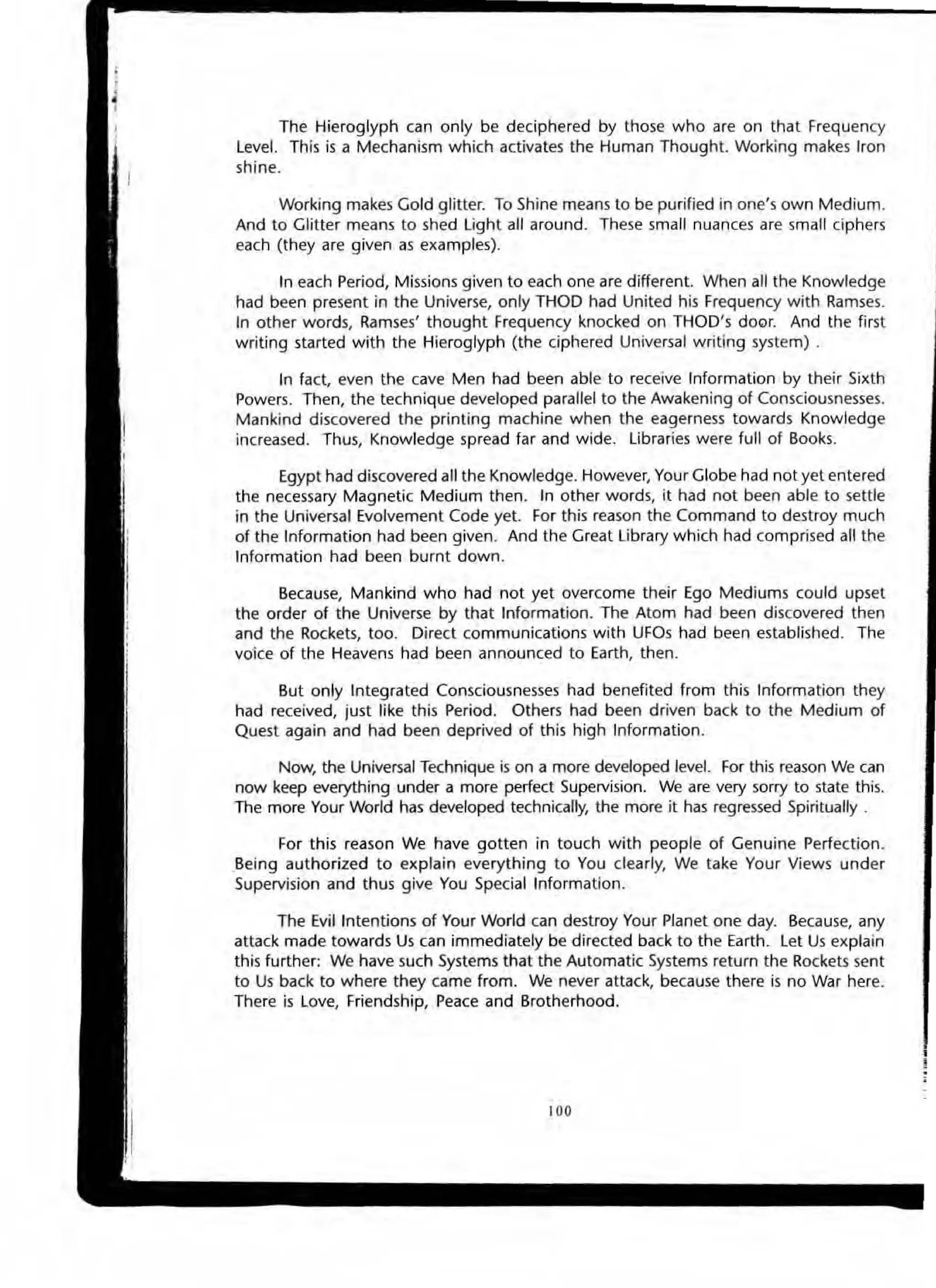 The Hieroglyph can only be deciphered by those who are on thal Frequency
Level. This is a Mechanism which activates the Human Thought. Working makes Iron
shine.
Working makes Gold glitter. To Shine means to be purified in one's own Medium.
And to Glitter means to shed Light all around. These small nuances dre small ciphers
each (they are given as examples).
In each Period, Missions given to each one are different. When all the Knowledge
had been present in the Universe, only THOD had United his Frequency with Ramses.
In other words, Ramses' thought Frequency knocked on THaD's door. And the first
writing started with the Hieroglyph (the ciphered Universal writing system) .
In fact, even the cave Men had been able to receive Information by their Sixth
Powers. Then, the technique developed parallel to the Awakening of Consciousnesses.
Mankind discovered the printing machine when the eagerness towards Knowledge
increased. Thus, Knowledge spread far and wide. libraries were full of Books.
Egypt had discovered all the Knowledge. However, Your Globe had not yet entered
the necessary Magnetic Medium then. In other words, it had not been able to settle
in the Universal Evolvement Code yet. For this reason the Command to destroy much
of the Information had been given. And the Great library which had comprised all the
Information had been burnt down.
Because, Mankind who had not yet overcome their Ego Mediums could upset
the order of the Universe by that Information. The Atom had been discovered then
and the Rockets, too. Direct communications with UFOs had been established. The
voke of the Heavens had been announced to Earth, then.
But only Integrated Consciousnesses had benefited from this Information they
had received, just like this Period. Others had been driven back to the Medium of
Quest again and had been deprived of this high Information.
Now, the Universal Technique is on a more developed level. For this reason We can
now keep everything under a more perfect Supervision. We are very sorry to state this.
The more Your World has developed technically, the more it has regressed Spiritually.
For this reason We have gotten in touch with people of Genuine Perfection.
Being authorized to explain everything to You clearly, We take Your Views under
Supervision and thus give You Special Information.
The Evil Intentions of Your World can destroy Your Planet one day. Because, any
attack made towards Us can immediately be directed back to the Earth. let Us explain
this further: We have such Systems that the Automatic Systems return the Rockets sent
to Us back to where they came from. We never attack, because there is no War here.
There is Love, Friendship. Peace and Brotherhood.
100
 