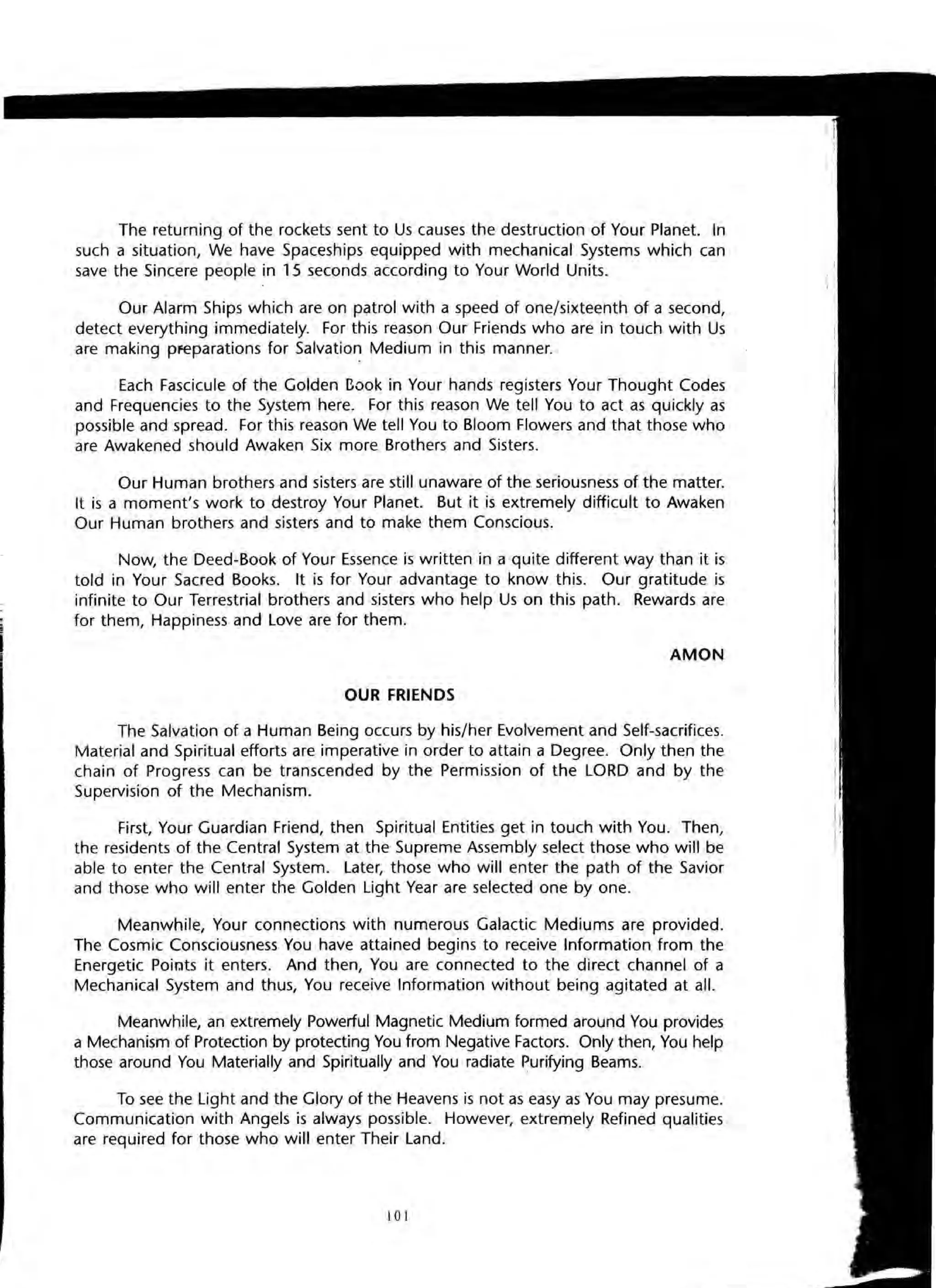 The returning of the rockets sent to Us causes the destruction of Your Planet. In
such a situation, We have Spaceships equipped with mechanical Systems which can
save the Sincere people in 15 seconds according to Your World Units.
Our Alarm Ships which are on patrol with a speed of one/sixteenth of a second,
detect everything immediately. For this reason Our Friends who are in touch with Us
are making Pfeparations for Salvation Medium in this manner.
Each Fascicule of the Golden Book in Your hands registers Your Thought Codes
and Frequencies to the System here. For this reason We tell You to act as quickly as
possible and spread. For this reason We tell You to Bloom Flowers and that those who
are Awakened should Awaken Six more Brothers and Sisters.
Our Human brothers and sisters are still unaware of the seriousness of the matter.
It is a moment's work to destroy Your Planet. But it is extremely difficult to Awaken
Our Human brothers and sisters and to make them Conscious.
Now, the Deed-Book of Your Essence is written in a quite different way than it is
told in Your Sacred Books. It is for Your advantage to know this. Our gratitude is
infinite to Our Terrestrial brothers and sisters who help Us on this path. Rewards are
for them, Happiness and Love are for them.
AMON
OUR FRIENDS
The Salvation of a Human Being occurs by his/her Evolvement and Self-sacrifices.
Material and Spiritual efforts are imperative in order to attain a Degree. Only then the
chain of Progress can be transcended by the Permission of the LORD and by the
Supervision of the Mechanism.
First, Your Guardian Friend, then Spiritual Entities get in touch with You. Then,
the residents of the Central System at the Supreme Assembly select those who will be
able to enter the Central System. Later, those who will enter the path of the Savior
and those who will enter the Golden Light Year are selected one by one.
Meanwhile, Your connections with numerous Galactic Mediums are provided.
The Cosmic Consciousness You have attained begins to receive Information from the
Energetic Poir.lts it enters. And then, You are connected to the direct channel of a
Mechanical System and thus, You receive Information without being agitated at all.
Meanwhile, an extremely Powerful Magnetic Medium formed around You provides
a Mechanism of Protection by protecting You from Negative Factors. Only then, You help
those around You Materially and Spiritually and You radiate Purifying Beams.
To see the Light and the Glory of the Heavens is not as easy as You may presume.
Communication with Angels is always possible. However, extremely Refined qualities
are required for those who will enter Their Land.
101
 