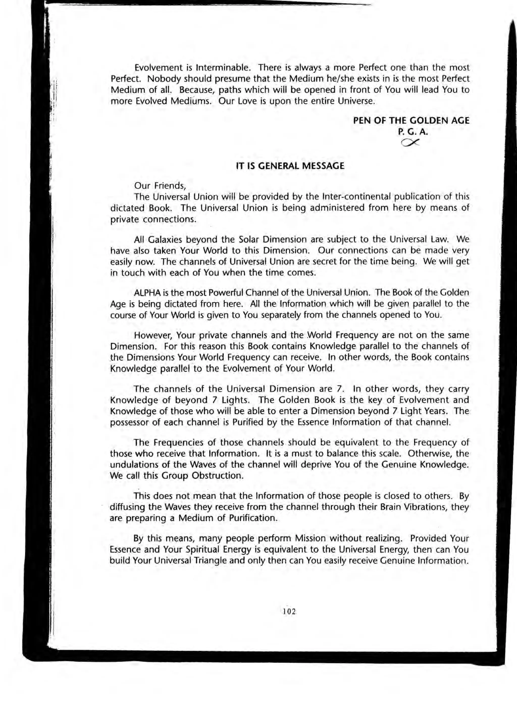 Evolvement is Interminable. There is always a more Perfect one than the most
Perfect. Nobody should presume that the Medium he/she exists in is the most Perfect
Medium of all. Because, paths which will be opened in front of You will lead You to
more Evolved Mediums. Our Love is upon the entire Universe.
IT IS GENERAL MESSAGE
Our Friends,
PEN OF THE GOLDEN AGE
P. G. A.
CX'-
The Universal Union will be provided by the Inter-continental publication of this
dictated Book. The Universal Union is being administered from here by means of
private connections.
All Galaxies beyond the Solar Dimension are subject to the Universal Law. We
have also taken Your World to this Dimension. Our connections can be made very
easily now. The channels of Universal Union are secret for the time being. We will get
in touch with each of You when the time comes.
ALPHA is the most Powerful Channel of the Universal Union. The Book of the Golden
Age is being dictated from here. All the Information which will be given parallel to the
course of Your World is given to You separately from the channels opened to You.
However, Your private channels and the World Frequency are not on the same
Dimension. For this reason this Book contains Knowledge parallel to the channels of
.the Dimensions Your World Frequency can receive. In other words, the Book contains
Knowledge parallel "to the Evolvement of Your World.
The channels of the Universal Dimension are 7. In other words, they carry
Knowledge of beyond 7 lights. The Golden Book is the key of Evolvement and
Knowledge of those who will be able to enter a Dimension beyond 7 light Years. The
possessor of each channel is Purified by the Essence Information of that channel.
The Frequencies of those channels should be equivalent to the Frequency of
those who receive that Information. It is a must to balance this scale. Otherwise, the
undulations of the Waves of the channel will deprive You of the Genuine Knowledge.
We call this Group Obstruction.
This does not mean that the Information of those people is closed to others. By
diffusing the Waves they receive from the channel through their Brain Vibrations, they
are preparing a Medium of Purification.
By this means, many people perform Mission without realizing. Provided Your
Essence and Your Spiritual Energy is equivalent to the Universal Energy, then can You
build Your Universal Triangle and only then can You easily receive Genuine Information.
102
 