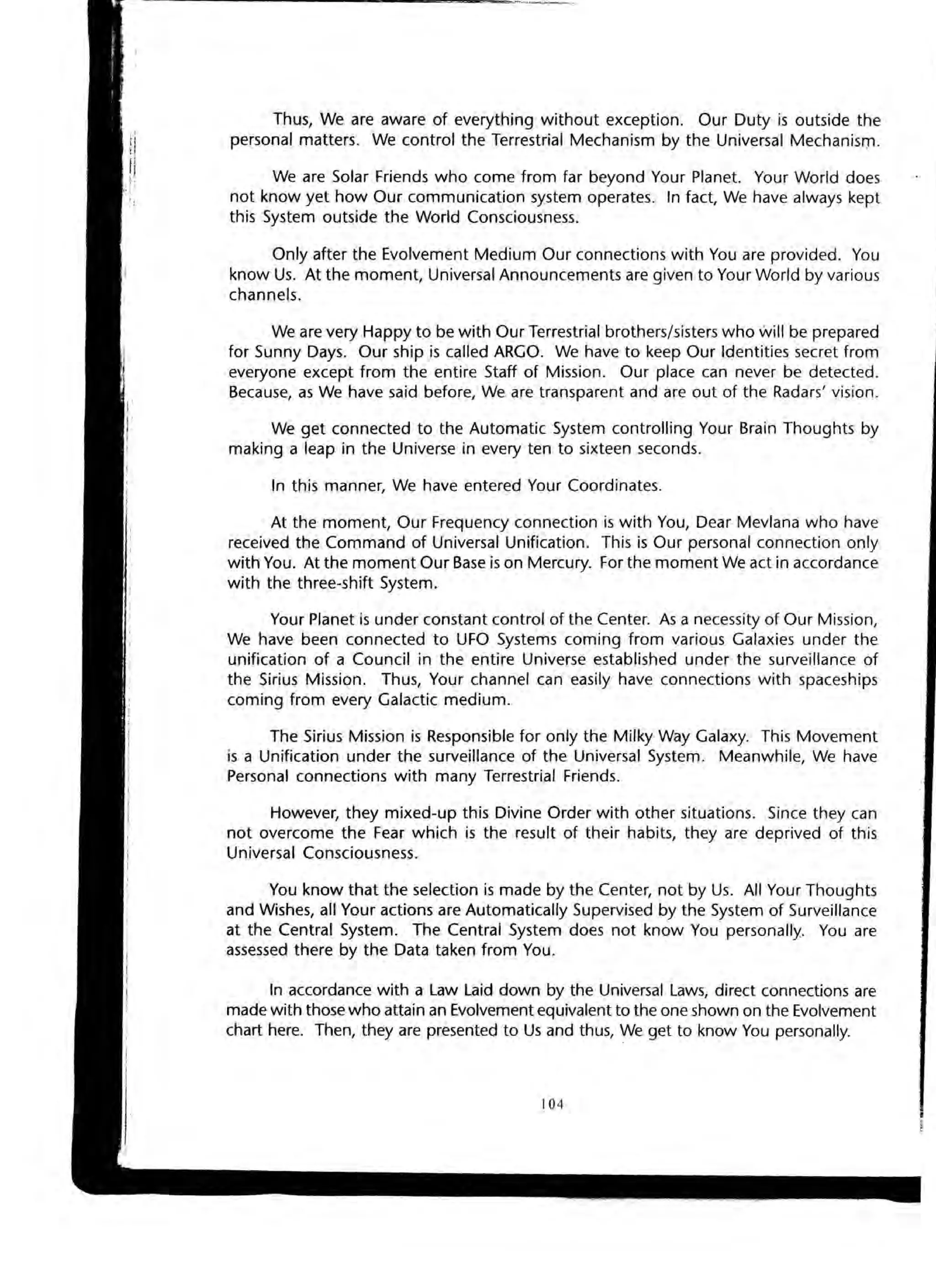 Thus, We are aware of everything without exception. Our Duty is outside the
personal matters. We control the Terrestrial Mechanism by the Universal Mechanism.
We are Solar Friends who come from far beyond Your Planet. Your World does
not know yet how Our communication system operates. In fact, We have always kept
this System outside the World Consciousness.
Only after the Evolvement Medium Our connections with You are provided. You
know Us. At the moment, Universal Announcements are given to Your World by various
channels.
We are very Happy to be with Our Terrestrial brothers/sisters who will be prepared
for Sunny Days. Our ship is called ARGO. We have to keep Our Identities secret from
everyone except from the entire Staff of Mission. Our place can never be detected.
Because, as We have said before, We are transparent and are out of the Radars' vision.
We get connected to the Automatic System controlling Your Brain Thoughts by
making a leap in the Universe in every ten to sixteen seconds.
In this manner, We have entered Your Coordinates.
At the moment, Our Frequency connection is with You, Dear Mevlana who have
received the Command of Universal Unification. This is Our personal connection only
with You. At the moment Our Base is on Mercury. For the moment We act in accordance
with the three-shift System.
Your Planet is under constant control of the Center. As a necessity of Our Mission,
We have been connected to UFO Systems coming from various Galaxies under the
unification of a Council in the entire Universe established under the surveillance of
the Sirius Mission. Thus, Your channel can easily have connections with spaceships
coming from every Galactic medium.
The Sirius Mission is Responsible for only the Milky Way Galaxy. This Movement
is a Unification under the surveillance of the Universal System. Meanwhile, We have
Personal connections with many Terrestrial Friends.
However, they mixed-up this Divine Order with other situations. Since they can
not overcome the Fear which is the result of their habits, they are deprived of this
Universal Consciousness.
You know that the selection is made by the Center, not by Us. All Your Thoughts
and Wishes, all Your actions are Automatically Supervised by the System of Surveillance
at the Central System. The Central System does not know You personally. You are
assessed there by the Data taken from You.
In accordance with a Law Laid down by the Universal Laws, direct connections are
made with those who attain an Evolvement equivalent to the one shown on the Evolvement
chart here. Then, they are presented to Us and thus, We get to know You personally.
104
 