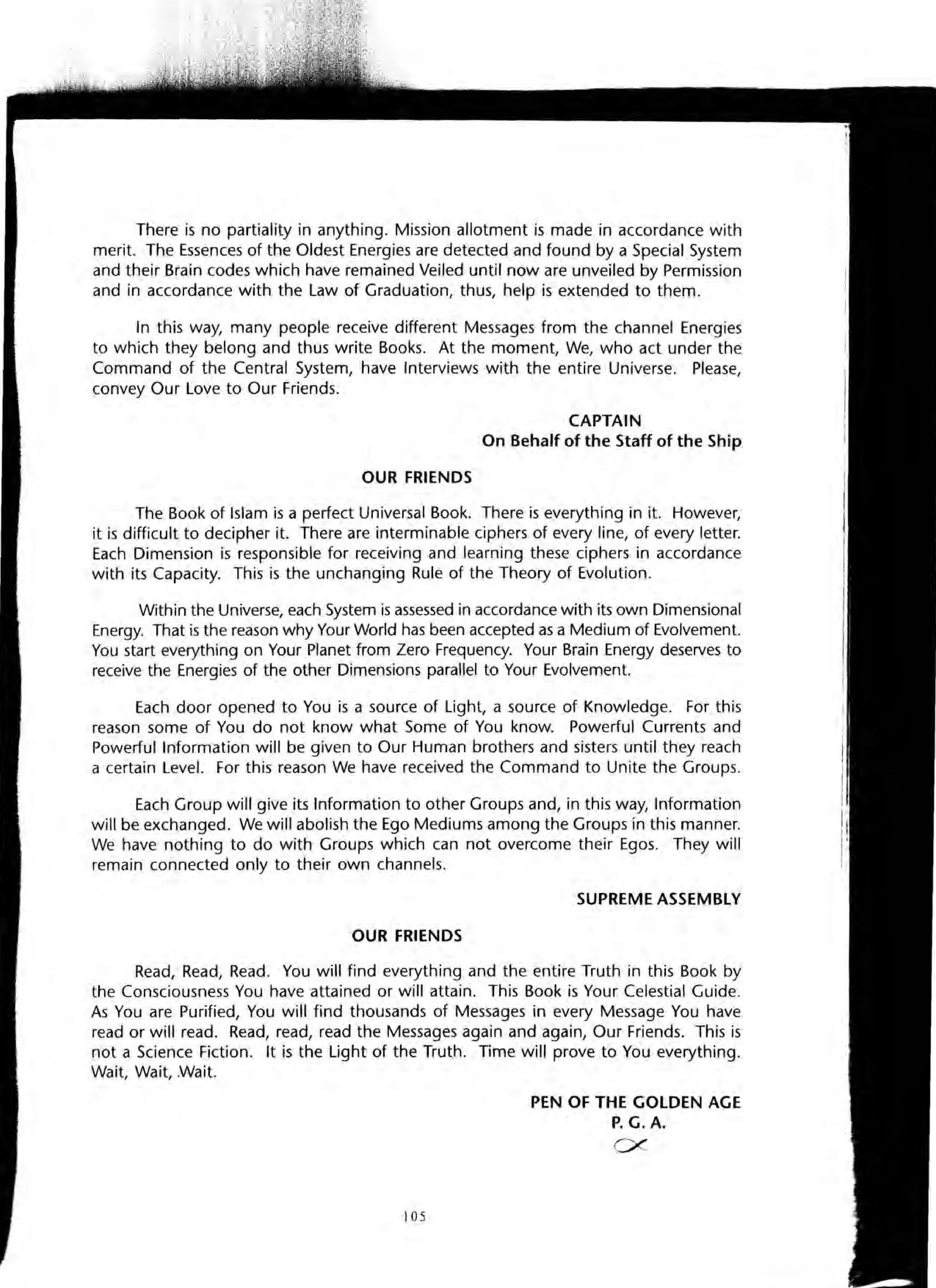 There is no partiality in anything. Mission allotment is made in accordance with
merit. The Essences of the Oldest Energies are detected and found by a Special System
and their Brain codes which have remained Veiled until now are unveiled by Permission
and in accordance with the Law of Graduation, thus, help is extended to them.
In this way, many people receive different Messages from the channel Energies
to which they belong and thus write Books. At the moment, We, who act under the
Command of the Central System, have Interviews with the entire Universe. Please,
convey Our Love to Our Friends.
CAPTAIN
On Behalf of the Staff of the Ship
OUR FRIENDS
The Book of Islam is a perfect Universal Book. There is everything in it. However,
it is difficult to decipher it. There are interminable ciphers of every line, of every letter.
Each Dimension is responsible for receiving and learning these ciphers in accordance
with its Capacity. This is the unchanging Rule of the Theory of Evolution.
Within the Universe, each System is assessed in accordance with its own Dimensional
Energy. That is the reason why Your World has been accepted as a Medium of Evolvement.
You start everything on Your Planet from Zero Frequency. Your Brain Energy deserves to
receive the Energies of the other Dimensions parallel to Your Evolvement.
Each door opened to You is a source of Light, a source of Knowledge. For this
reason some of You do not know what Some of You know. Powerful Currents and
Powerful Information will be given to Our Human brothers and sisters until they reach
a certain Level. For this reason We have received the Command to Unite the Groups.
Each Group will give its Information to other Groups and, in this way, Information
will be exchanged. We will abolish the Ego Mediums among the Groups in this manner.
We have nothing to do with Groups which can not overcome their Egos. They will
remain connected only to their own channels.
SUPREME ASSEMBLY
OUR FRIENDS
Read, Read, Read. You will find everything and the entire Truth in this Book by
the Consciousness You have attained or will attain. This Book is Your Celestial Guide.
As You are Purified, You will find thousands of Messages in every Message You have
read or will read. Read, read, read the Messages again and again, Our Friends. This is
not a Science Fiction. It is the Light of the Truth. Time will prove to You everything.
Wait, Wait, .Wait.
105
PEN OF THE GOLDEN AGE
P. G. A.
ex-
 