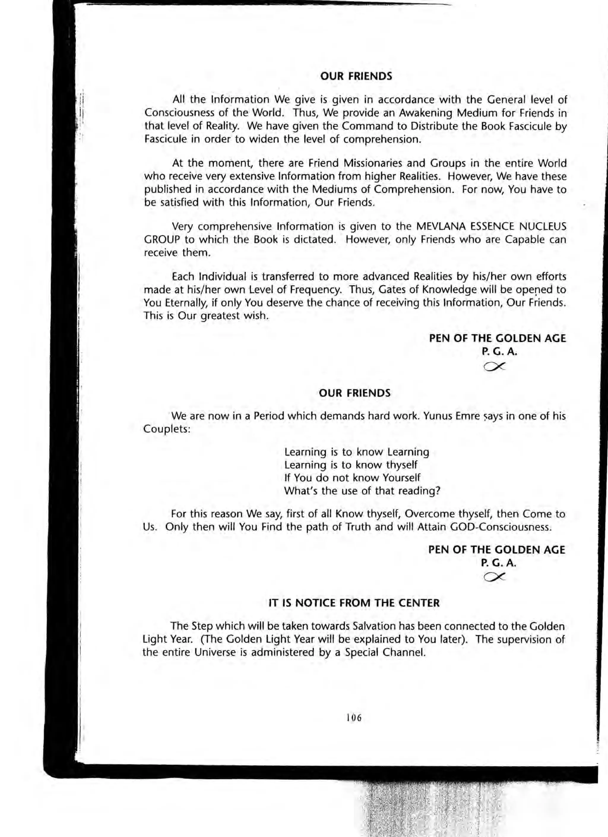 OUR FRIENDS
All the Information We give is given in accordance with the General level of
Consciousness of the World. Thus, We provide an Awakening Medium for Friends in
that level of Reality. We have given the Command to Distribute the Book Fascicule by
Fascicule in order to widen the level of comprehension.
At the moment, there are Friend Missionaries and Groups in the entire World
who receive very extensive Information from higher Realities. However, We have these
published in accordance with the Mediums of Comprehension. For now, You have to
be satisfied with this Information, Our Friends.
Very comprehensive Information is given to the MEVLANA ESSENCE NUCLEUS
GROUP to which the Book is dictated. However, only Friends who are Capable can
receive them.
Each Individual is transferred to more advanced Realities by his/her own efforts
made at his/her own Level of Frequency. Thus, Gates of Knowledge will be ope!1ed to
You Eternally, if only You deserve the chance of receiving this Information, Our Friends.
This is Our greatest wish.
OUR FRIENDS
PEN OF THE GOLDEN AGE
P. G.A.
CX-
We are now in a Period which demands hard work. Yunus Emre ~ays in one of his
Couplets:
Learning is to know Learning
Learning is to know thyself
If You do not know Yourself
What's the use of that reading?
For this reason We say, first of all Know thyself, Overcome thyself, then Come to
Us. Only then will You Find the path of Truth and will Attain GOD-Consciousness.
PEN OF THE GOLDEN AGE
P. G.A.
CX-
IT IS NOTICE FROM THE CENTER
The Step which will be taken towards Salvation has been connected to the Golden
Light Year. (The Golden Light Year will be explained to You later). The supervision of
the entire Universe is administered by a Special Channel.
106
 