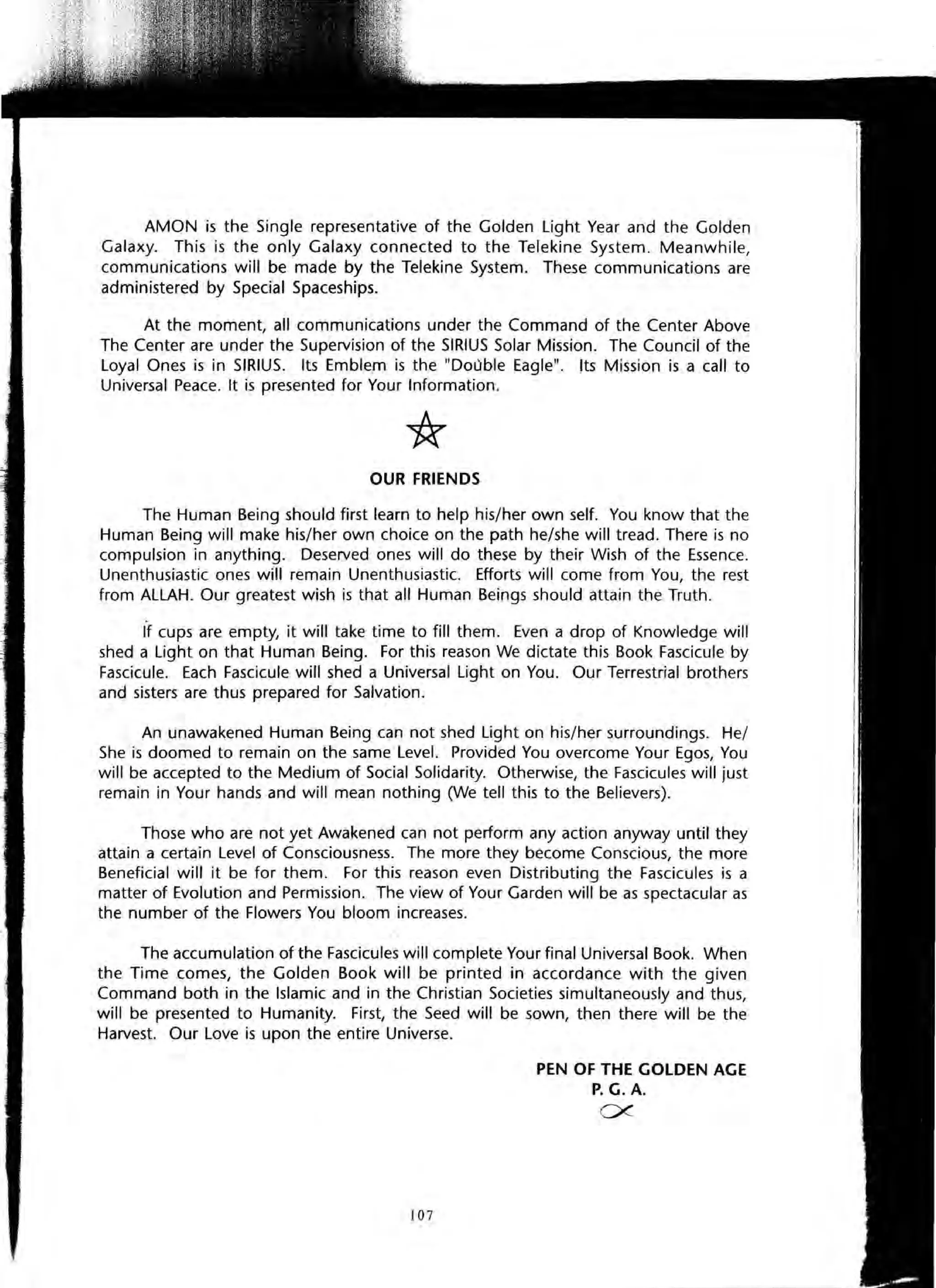 AMON is the Single representative of the Golden Light Year and the Golden
Galaxy. This is the only Galaxy connected to the Telekine System. Meanwhile,
communications will be made by the Telekine System. These communications are
administered by Special Spaceships.
At the moment, all communications under the Command of the Center Above
The Center are under the Supervision of the SIRIUS Solar Mission. The Council of the
Loyal Ones is in SIRIUS. Its Emblem is the "Double Eagle". Its Mission is a call to
Universal Peace. It is presented for Your Information.
OUR FRIENDS
The Human Being should first learn to help his/her own self. You know that the
Human Being will make his/her own choice on the path he/she will tread. There is no
compulsion in anything. Deserved ones will do these by their Wish of the Essence.
Unenthusiastic ones will remain Unenthusiastic. Efforts will come from You, the rest
from ALLAH. Our greatest wish is that all Human Beings should attain the Truth.
If cups are empty, it will take time to fill them. Even a drop of Knowledge will
shed a Light on that Human Being. For this reason We dictate this Book Fascicule by
Fascicule. Each Fascicule will shed a Universal Light on You. Our Terrestrial brothers
and sisters are thus prepared for Salvation.
An unawakened Human Being can not shed Light on his/her surroundings. He/
She is doomed to remain on the same Level. Provided You overcome Your Egos, You
will be accepted to the Medium of Social Solidarity. Otherwise, the Fascicules will just
remain in Your hands and will mean nothing (We tell this to the Believers).
Those who are not yet Awakened can not perform any action anyway until they
attain a certain Level of Consciousness. The more they become Conscious, the more
Beneficial will it be for them. For this reason even Distributing the Fascicules is a
matter of Evolution and Permission. The view of Your Garden will be as spectacular as
the number of the Flowers You bloom increases.
The accumulation of the Fascicules will complete Your final Universal Book. When
the Time comes, the Golden Book will be printed in accordance with the given
Command both in the Islamic and in the Christian Societies simultaneously and thus,
will be presented to Humanity. First, the Seed will be sown, then there will be the
Harvest. Our Love is upon the entire Universe.
107
PEN OF THE GOLDEN AGE
P. G. A.
ex
 