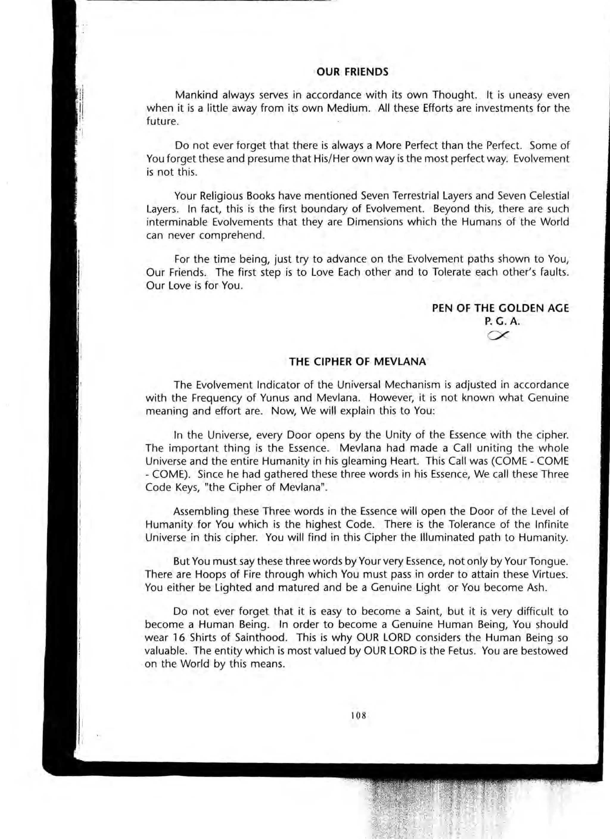 OUR FRIENDS
Mankind always serves in accordance with its own Thought. It is uneasy even
when it is a little away from its own Medium. All these Efforts are investments for the
future.
Do not ever forget that there is always a More Perfect than the Perfect. Some of
You forget these and presume that His/Her own way is the most perfect way. Evolvement
is not this.
Your Religious Books have mentioned Seven Terrestrial Layers and Seven Celestial
Layers. In fact, this is the first boundary of Evolvement. Beyond this, there are such
interminable Evolvements that they are Dimensions which the Humans of the World
can never comprehend .
For the time being, just try to advance on the Evolvement paths shown to You,
Our Friends. The first step is to Love Each other and to Tolerate each other's faults.
Our Love is for You.
THE CIPHER OF MEVLANA
PEN OF THE GOLDEN AGE
P. G. A.
0<
The Evolvement Indicator of the Universal Mechanism is adjusted in accordance
with the Frequency of Yunus and Mevlana. However, it is not known what Genuine
meaning and effort are. Now, We will explain this to You:
In the Universe, every Door opens by the Unity of the Essence with the cipher.
The important thing is the Essence. Mevlana had made a Call uniting the whole
Universe and the entire Humanity in his gleaming Heart. This Call was (COME - COME
- COME). Since he had gathered these three words in his Essence, We call these Three
Code Keys, "the Cipher of Mevlana".
Assembling these Three words in the Essence will open the Door of the Level of
Humanity for You which is the highest Code. There is the Tolerance of the Infinite
Universe in this cipher. You will find in this Cipher the Illuminated path to Humanity.
But You must say these three words by Your very Essence, not only by Your Tongue.
There are Hoops of Fire through which You must pass in order to attain these Virtues.
You either be Lighted and matured and be a Genuine Light or You become Ash.
Do not ever forget that it is easy to become a Saint, but it is very difficult to
become a Human Being. In order to become a Genuine Human Being, You should
wear 16 Shirts of Sainthood. This is why OUR LORD considers the Human Being so
valuable. The entity which is most valued by OUR LORD is the Fetus. You are bestowed
on the World by this means.
108
 