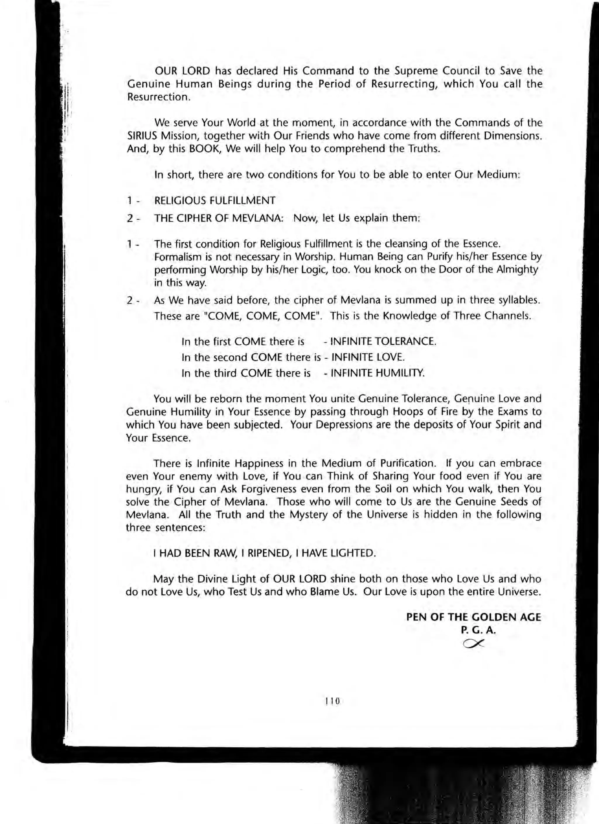 OUR LORD has declared His Command to the Supreme Council to Save the
Genuine Human Beings during the Period of Resurrecting, which You call the
Resurrection.
We serve Your World at the moment, in accordance with the Commands of the
SIRIUS Mission, together with Our Friends who have come from different Dimensions.
And, by this BOOK, We will help You to comprehend the Truths.
In short, there are two conditions for You to be able to enter Our Medium:
1 - RELIGIOUS FULFILLMENT
2 - THE CIPHER OF MEVLANA: Now, let Us explain them:
, - The first condition for Religious Fulfillment is the cleansing of the Essence.
Formalism is not necessary in Worship. Human Being can Purify his/her Essence by
performing Worship by his/her Logic, too. You knock on the Door of the Almighty
in this way.
2 - As We have said before, the cipher of Mevlana is summed up in three syllables.
These are "COME, COME, COME". This is the Knowledge of Three Channels.
In the first COME there is - INFINITE TOLERANCE.
In the second COME there is - INFINITE LOVE.
In the third COME there is - INFINITE HUMILITY.
You will be reborn the moment You unite Genuine Tolerance, GerlUine Love and
Genuine Humility in Your Essence by passing through Hoops of Fire by the Exams to
which You have been subjected. Your Depressions are the deposits of Your Spirit and
Your Essence.
There is Infinite Happiness in the Medium of Purification. If you can embrace
even Your enemy with Love, if You can Think of Sharing Your food even if You are
hungry, if You can Ask Forgiveness even from the Soil on which You walk, then You
solve the Cipher of Mevlana. Those who will come to Us are the Genuine Seeds of
Mevlana. All the Truth and the Mystery of the Universe is hidden in the following
three sentences:
I HAD BEEN RAW, I RIPENED, I HAVE LIGHTED.
May the Divine Light of OUR LORD shine both on those who Love Us and who
do not Love Us, who Test Us and who Blame Us. Our Love is upon the entire Universe.
110
PEN OF THE GOLDEN AGE
P. G. A.
ex-
 