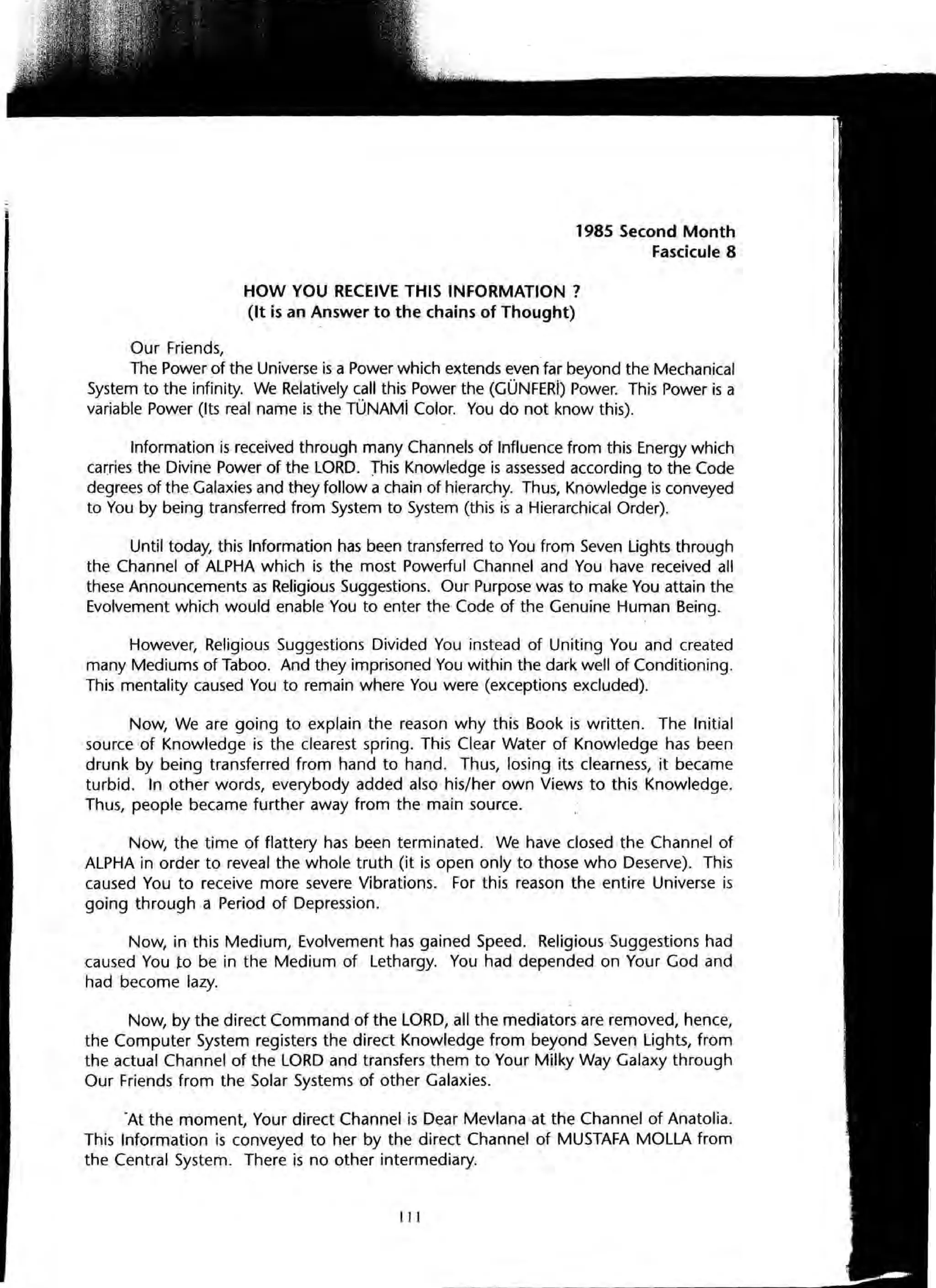 Our Friends,
1985 Second Month
Fascicule 8
HOW YOU RECEIVE THIS INFORMATION?
(It is an Answer to the chains of Thought)
The Power of the Universe is a Power which extends even far beyond the Mechanical
System to the infinity. We Relatively call this Power the (GONFERi) Power. This Power is a
variable Power (Its real name is the TONAMi Color. You do not know this).
Information is received through many Channels of Influence from this Energy which
carries the Divine Power of the LORD. This Knowledge is assessed according to the Code
degrees of the Galaxies and they follow a chain of hierarchy. Thus, Knowledge is conveyed
to You by being transferred from System to System (this is a Hierarchical Order).
Until today, this Information has been transferred to You from Seven Lights through
the Channel of ALPHA which is the most Powerful Channel and You have received all
these Announcements as Religious Suggestions. Our Purpose was to make You attain the
Evolvement which would enable You to enter the Code of the Genuine Human Being.
However, Religious Suggestions Divided You instead of Uniting You and created
many Mediums of Taboo. And they imprisoned You within the dark well of Conditioning.
This mentality caused You to remain where You were (exceptions excluded).
Now, We are going to explain the reason why this Book is written. The Initial
source of Knowledge is the clearest spring. This Clear Water of Knowledge has been
drunk by being transferred from hand to hand. Thus, losing its clearness, it became
turbid. In other words, everybody added also his/her own Views to this Knowledge.
Thus, people became further away from the main source.
Now, the time of flattery has been terminated. We have closed the Channel of
ALPHA in order to reveal the whole truth (it is open only to those who Deserve). This
caused You to receive more severe Vibrations. For this reason the entire Universe is
going through a Period of Depression.
Now, in this Medium, Evolvement has gained Speed. Religious Suggestions had
caused You to be in the Medium of Lethargy. You had depended on Your God and
had become lazy.
Now, by the direct Command of the LORD, all the mediators are removed, hence,
the Computer System registers the direct Knowledge from beyond Seven Lights, from
the actual Channel of the LORD and transfers them to Your Milky Way Galaxy through
Our Friends from the Solar Systems of other Galaxies.
-At the moment, Your direct Channel is Dear Mevlana at the Channel of Anatolia.
This Information is conveyed to her by the direct Channel of MUSTAFA MOLLA from
the Central System. There is no other intermediary.
III
 