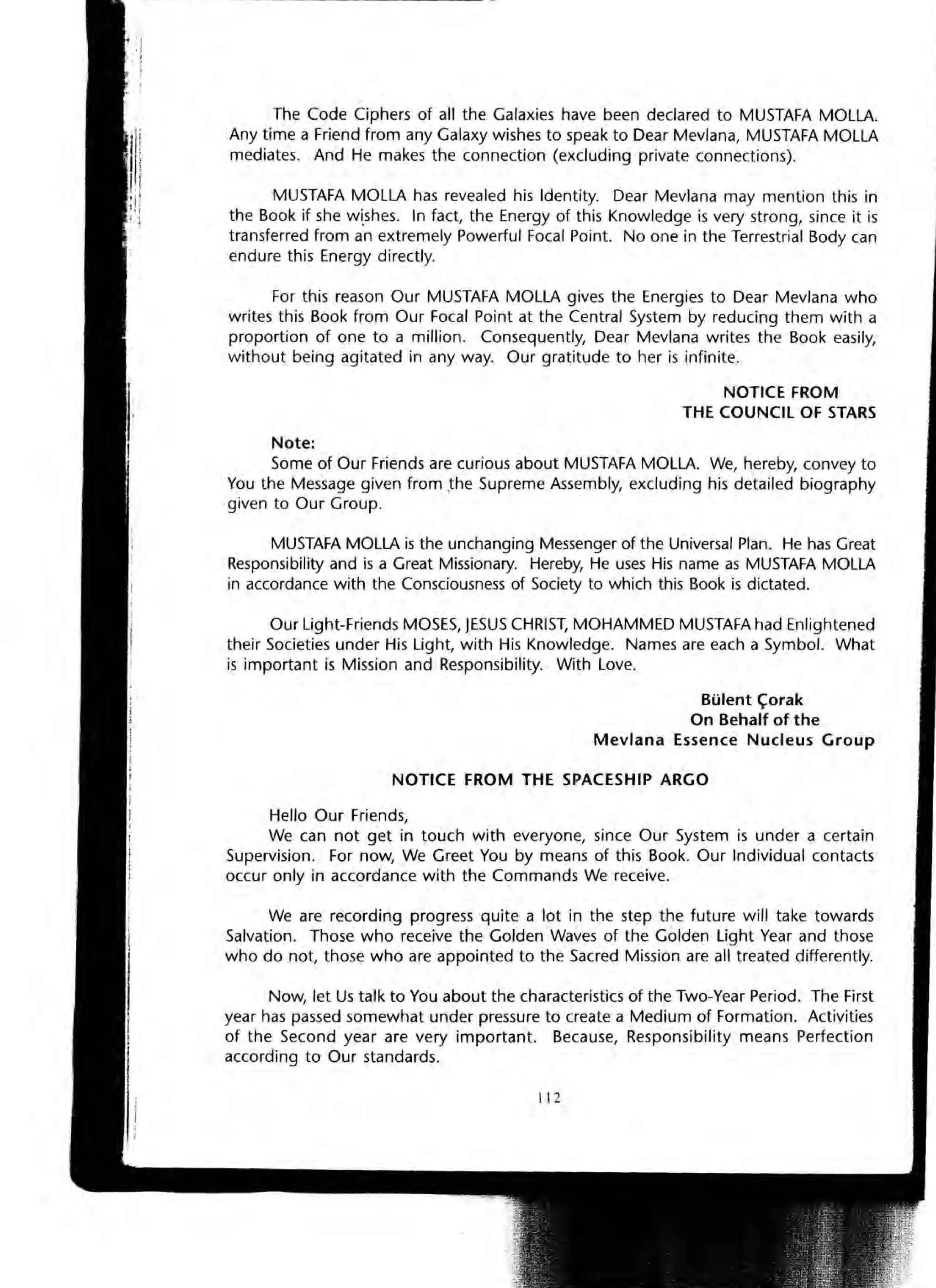 The Code Ciphers of all the Galaxies have been declared to MUSTAFA MOLLA.
Any time a Friend from any Galaxy wishes to speak to Dear Mevlana, MUSTAFA MOLLA
mediates. And He makes the connection (excluding private connections).
MUSTAFA MOLLA has revealed his Identity. Dear Mevlana may mention this in
the Book if she wi.shes. In fact, the Energy of this Knowledge is very strong, since it is
transferred from an extremely Powerful Focal Point. No one in the Terrestrial Body can
endure this Energy directly.
For this reason Our MUSTAFA MOLLA gives the Energies to Dear Mevlana who
writes this Book from Our Focal Point at the Central System by reducing them with a
proportion of one to a million. Consequently, Dear Mevlana writes the Book easily,
without being agitated in any way. Our gratitude to her is infinite.
NOTICE FROM
THE COUNCil OF STARS
Note:
Some of Our Friends are curious about MUSTAFA MOLLA. We, hereby, convey to
You the Message given from ,the Supreme Assembly, excluding his detailed biography
given to Our Group.
MUSTAFA MOLLA is the unchanging Messenger of the Universal Plan. He has Great
Responsibility and is a Great Missionary. Hereby, He uses His name as MUSTAFA MOLLA
in accordance with the Consciousness of Society to which this Book is dictated.
Our Light-Friends MOSES, JESUS CHRIST, MOHAMMED MUSTAFA had Enlightened
their Societies under His Light, with His Knowledge. Names are each a Symbol. What
is important is Mission and Responsibility. With Love.
Blilent C;orak
On Behalf of the
Mevlana Essence Nucleus Group
NOTICE FROM THE SPACESHIP ARGO
Hello Our Friends,
We can not get in touch with everyone, since Our System is under a certain
Supervision. For now, We Greet You by means of this Book. Our Individual contacts
occur only in accordance with the Commands We receive.
We are recording progress quite a lot in the step the future will take towards
Salvation. Those who receive the Golden Waves of the Golden Light Year and those
who do not, those who are appointed to the Sacred Mission are all treated differently.
Now, let Us talk to You about the characteristics of the Two-Year Period. The First
year has passed somewhat under pressure to create a Medium of Formation. Activities
of the Second year are very important. Because, Responsibility means Perfection
according to Our standards.
112
 