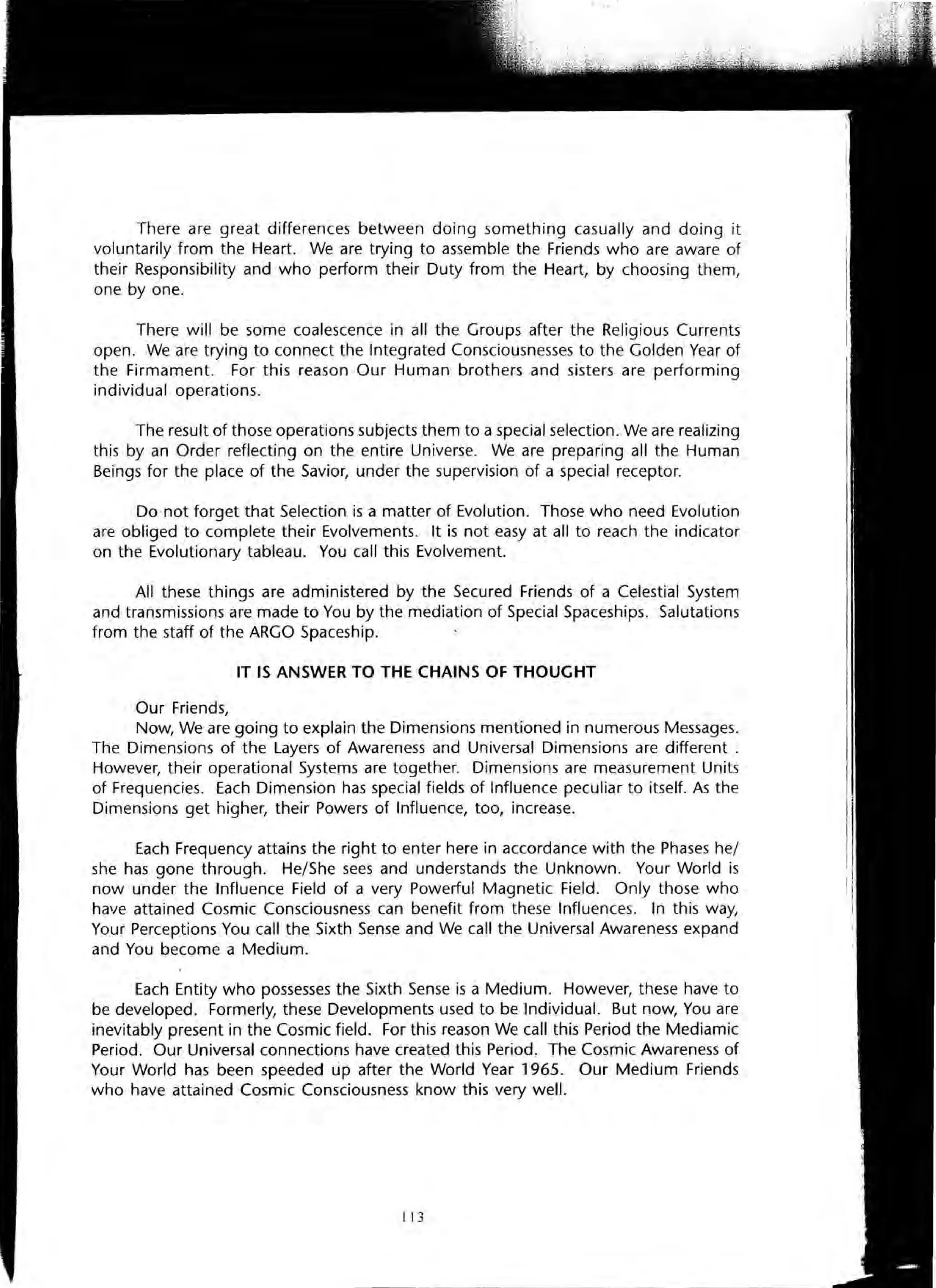 There are great differences between doing something casually and doing it
voluntarily from the Heart. We are trying to assemble the Friends who are aware of
their Responsibility and who perform their Duty from the Heart, by choosing them,
one by one.
There will be some coalescence in all the Groups after the Religious Currents
open. We are trying to connect the Integrated Consciousnesses to the Golden Year of
the Firmament. For this reason Our Human brothers and sisters are performing
individual operations.
The result of those operations subjects them to a special selection. We are realizing
this by an Order reflecting on the entire Universe. We are preparing all the Human
Beings for the place of the Savior, under the supervision of a special receptor.
Do not forget that Selection is a matter of Evolution. Those who need Evolution
are obliged to complete their Evolvements. It is not easy at all to reach the indicator
on the Evolutionary tableau. You call this Evolvement.
All these things are administered by the Secured Friends of a Celestial System
and transmissions are made to You by the mediation of Special Spaceships. Salutations
from the staff of the ARGO Spaceship.
IT IS ANSWER TO THE CHAINS OF THOUGHT
Our Friends,
Now, We are going to explain the Dimensions mentioned in numerous Messages.
The Dimensions of the Layers of Awareness and Universal Dimensions are different.
However, their operational Systems are together. Dimensions are measurement Units
of Frequencies. Each Dimension has special fields of Influence peculiar to itself. As the
Dimensions get higher, their Powers of Influence, too, increase.
Each Frequency attains the right to enter here in accordance with the Phases he/
she has gone through. He/She sees and understands the Unknown. Your World is
now under the Influence Field of a very Powerful Magnetic Field. Only those who
have attained Cosmic Consciousness can benefit from these Influences. In this way,
Your Perceptions You call the Sixth Sense and We call the Universal Awareness expand
and You become a Medium.
Each Entity who possesses the Sixth Sense is a Medium. However, these have to
be developed. Formerly, these Developments used to be Individual. But now, You are
inevitably present in the Cosmic field. For this reason We call this Period the Mediamic
Period. Our Universal connections have created this Period. The Cosmic Awareness of
Your World has been speeded up after the World Year 1965. Our Medium Friends
who have attained Cosmic Consciousness know this very well.
113
 
