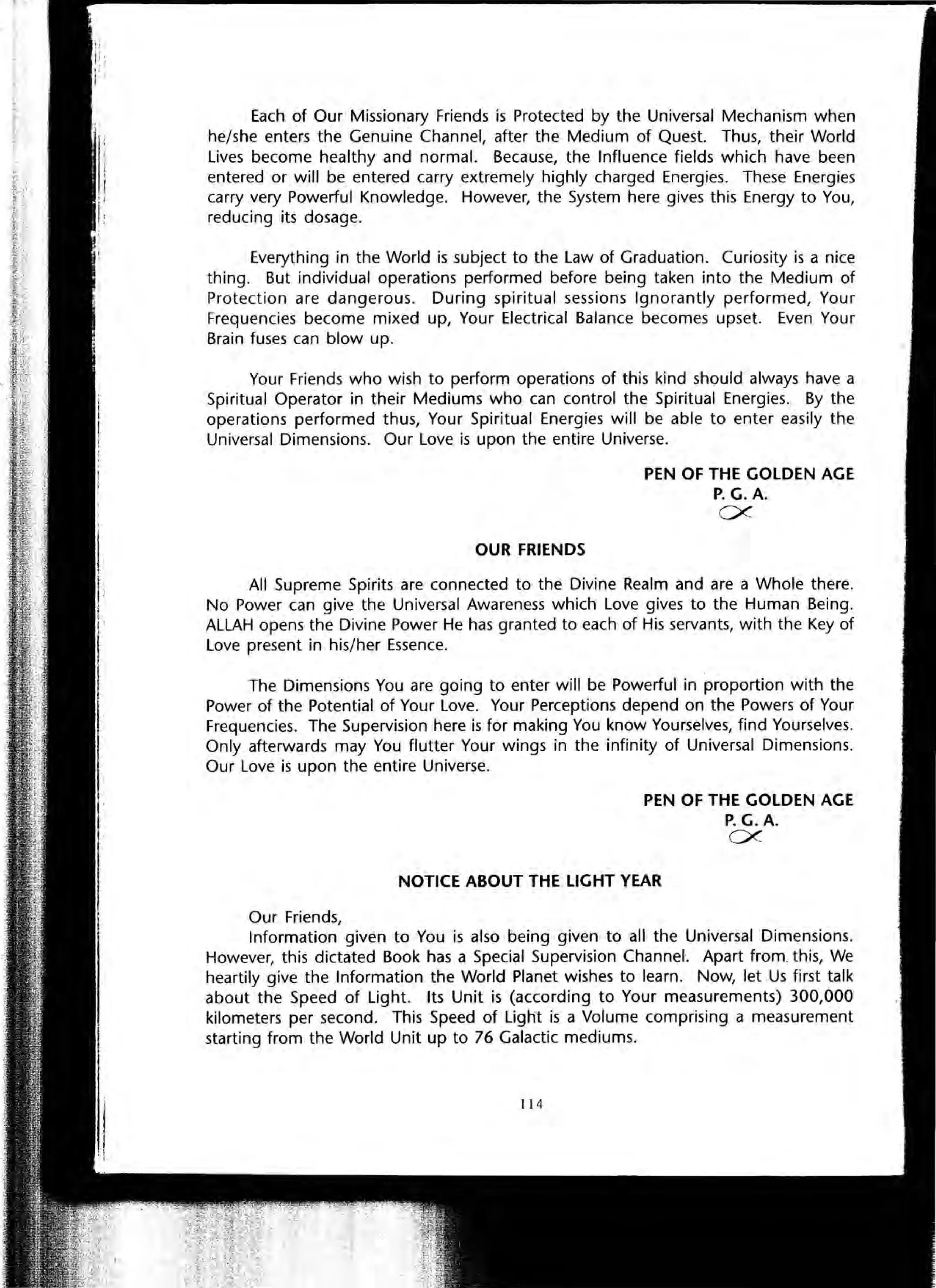 Each of Our Missionary Friends is Protected by the Universal Mechanism when
he/she enters the Genuine Channel, after the Medium of Quest. Thus, their World
Lives become healthy and normal. Because, the Influence fields which have been
entered or will be entered carry extremely highly charged Energies. These Energies
carry very Powerful Knowledge. However, the System here gives this Energy to You,
reducing its dosage.
Everything in the World is subject to the Law of Graduation. Curiosity is a nice
thing. But individual operations performed before being taken into the Medium of
Protection are dangerous. During spiritual sessions Ignorantly performed, Your
Frequencies become mixed up, Your Electrical Balance becomes upset. Even Your
Brain fuses can blow up.
Your Friends who wish to perform operations of this kind should always have a
Spiritual Operator in their Mediums who can control the Spiritual Energies. By the
operations performed thus, Your Spiritual Energies will be able to enter easily the
Universal Dimensions. Our Love is upon the entire Universe.
OUR FRIENDS
PEN OF THE GOLDEN AGE
P. G.A.
ex-
All Supreme Spirits are connected to the Divine Realm and are a Whole there.
No Power can give the Universal Awareness which Love gives to the Human Being.
ALLAH opens the Divine Power He has granted to each of His servants, with the Key of
Love present in his/her Essence.
The Dimensions You are going to enter will be Powerful in proportion with the
Power of the Potential of Your Love. Your Perceptions depend on the Powers of Your
Frequencies. The Supervision here is for making You know Yourselves, find Yourselves.
Only afterwards may You flutter Your wings in the infinity of Universal Dimensions.
Our Love is upon the entire Universe.
Our Friends,
PEN OF THE GOLDEN AGE
P.G.A.
ex-
NOTICE ABOUT THE LIGHT YEAR
Information given to You is also being given to all the Universal Dimensions.
However, this dictated Book has a Special Supervision Channel. Apart from. this, We
heartily give the Information the World Planet wishes to learn. Now, let Us first talk
about the Speed of Light. Its Unit is (according to Your measurements) 300,000
kilometers per second. This Speed of Light is a Volume comprising a measurement
starting from the World Unit up to 76 Galactic mediums.
114
 