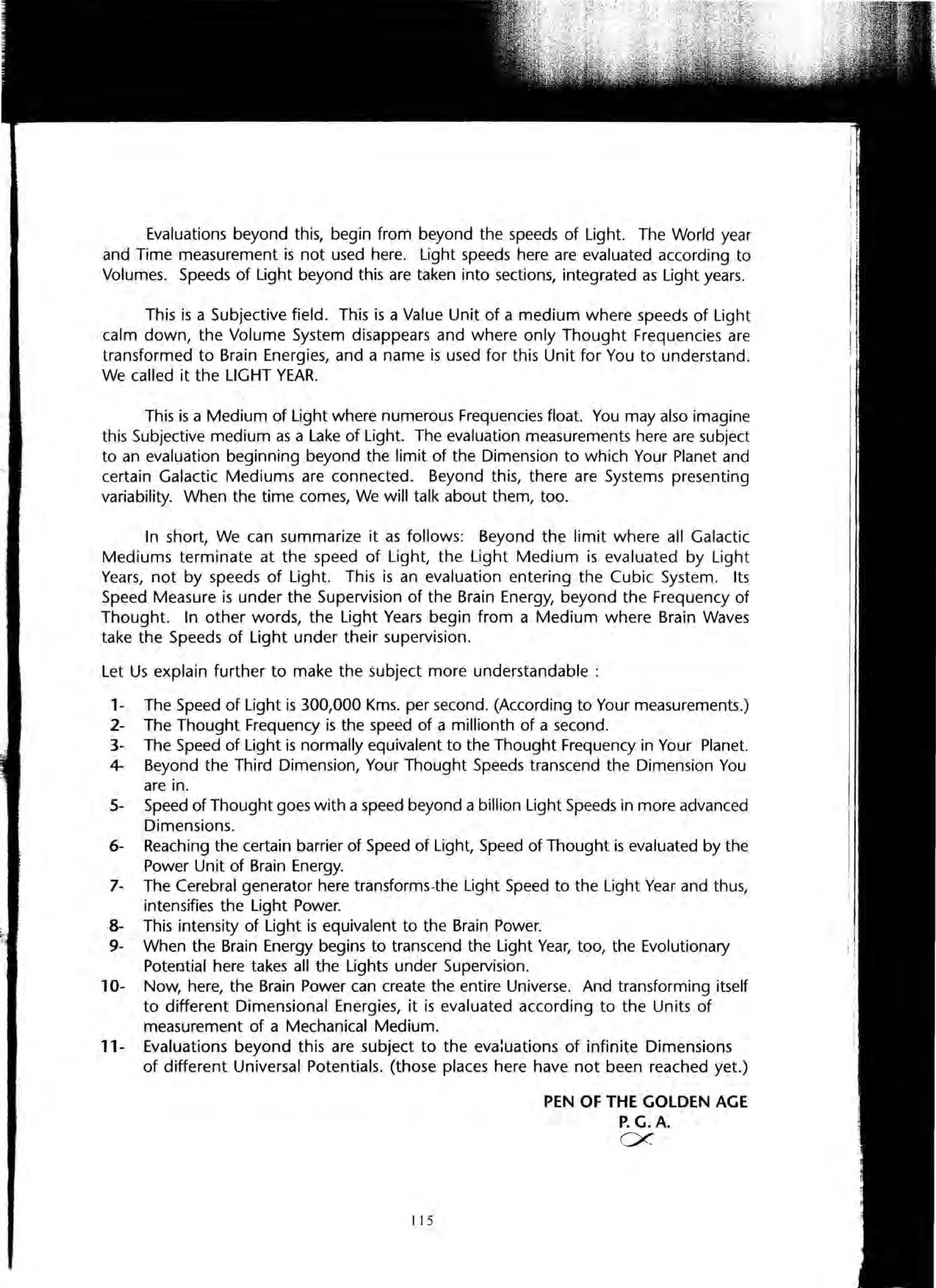 Evaluations beyond this, begin from beyond the speeds of Light. The World year
and Time measurement is not used here. Light speeds here are evaluated according to
Volumes. Speeds of Light beyond this are taken into sections, integrated as Light years.
This is a Subjective field. This is a Value Unit of a medium where speeds of Light
calm down, the Volume System disappears and where only Thought Frequencies are
transformed to Brain Energies, and a name is used for this Unit for You to understand.
We called it the LIGHT YEAR.
This is a Medium of Light where numerous Frequencies float. You may also imagine
this Subjective medium as a Lake of Light. The evaluation measurements here are subject
to an evaluation beginning beyond the limit of the Dimension to which Your Planet and
certain Galactic Mediums are connected. Beyond this, there are Systems presenting
variability. When the time comes, We will talk about them, too.
In short, We can summarize it as follows: Beyond the limit where all Galactic
Mediums terminate at the speed of Light, the Light Medium is evaluated by Light
Years, not by speeds of Light. This is an evaluation entering the Cubic System. Its
Speed Measure is under the Supervision of the Brain Energy, beyond the Frequency of
Thought. In other words, the Light Years begin from a Medium where Brain Waves
take the Speeds of Light under their supervision.
Let Us explain further to make the subject more understandable:
1- The Speed of Light is 300,000 Kms. per second. (According to Your measurements.)
2- The Thought Frequency is the speed of a millionth of a second.
3- The Speed of Light is normally equivalent to the Thought Frequency in Your Planet.
4- Beyond the Third Dimension, Your Thought Speeds transcend the Dimension You
are in.
5- Speed of Thought goes with a speed beyond a billion Light Speeds in more advanced
Dimensions.
6- Reaching the certain barrier of Speed of Light, Speed of Thought is evaluated by the
Power Unit of Brain Energy.
7- The Cerebral generator here transforms-the Light Speed to the Light Year and thus,
intensifies the Light Power.
8- This intensity of Light is equivalent to the Brain Power.
9- When the Brain Energy begins to transcend the Light Year, too, the Evolutionary
Potential here takes all the Lights under Supervision.
10- Now, here, the Brain Power can create the entire Universe. And transforming itself
to different Dimensional Energies, it is evaluated according to the Units of
measurement of a Mechanical Medium.
11- Evaluations beyond this are subject to the eva:uations of infinite Dimensions
of different Universal Potentials. (those places here have not been reached yet.)
I 15
PEN OF THE GOLDEN AGE
P. G.A.
ex
 
