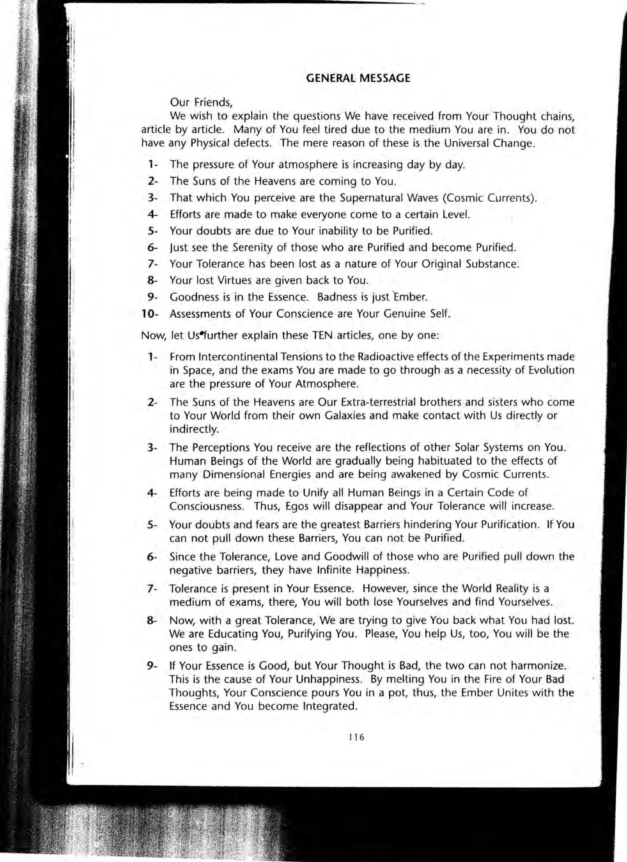 GENERAL MESSAGE
Our Friends,
We wish to explain the questions We have received from Your Thought chains,
article by article. Many of You feel tired due to the medium You are in. You do not
have any Physical defects. The mere reason of these is the Universal Change.
1- The pressure of Your atmosphere is increasing day by day.
2- The Suns of the Heavens are coming to You.
3- That which You perceive are the Supernatural Waves (Cosmic Currents).
4- Efforts are made to make everyone come to a certain Level.
5- Your doubts are due to Your inability to be Purified.
6- Just see the Serenity of those who are Purified and become Purified.
7- Your Tolerance has been lost as a nature of Your Original Substance.
8- Your lost Virtues are given back to You.
9- Goodness is in the Essence. Badness is just "Ember.
10- Assessments of Your Conscience are Your Genuine Self.
Now, let Us~urther explain these TEN articles, one by one:
1- From Intercontinental Tensions to the Radioactive effects of the Experiments made
in Space, and the exams You are made to go through as a necessity of Evolution
are the pressure of Your Atmosphere.
2- The Suns of the Heavens are Our Extra-terrestrial brothers and sisters who come
to Your World from their own Galaxies and make contact with Us directly or
indirectly.
3- The Perceptions You receive are the reflections of other Solar Systems on You.
Human Beings of the World are gradually being habituated to the effects of
many Dimensional Energies and are being awakened by Cosmic Currents.
4- Efforts are being made to Unify all Human Beings in a Certain Code of
Consciousness. Thus, Egos will disappear and Your Tolerance will increase.
5- Your doubts and fears are the greatest Barriers hindering Your Purification. If You
can not pull down these Barriers, You can not be Purified.
6- Since the Tolerance, Love and Goodwill of those who are Purified pull down the
negative barriers, they have Infinite Happiness.
7- Tolerance is present in Your Essence. However, since the World Reality is a
medium of exams, there, You will both lose Yourselves and find Yourselves.
8- Now, with a great Tolerance, We are trying to give You back what You had lost.
We are Educating You, Purifying You. Please, You help Us, too, You will be the
ones to gain.
9- If Your Essence is Good, but Your Thought is Bad, the two can not harmonize.
This is the cause of Your Unhappiness. By melting You in the Fire of Your Bad
Thoughts, Your Conscience pours You in a pot, thus, the Ember Unites with the
Essence and You become Integrated.
116
 