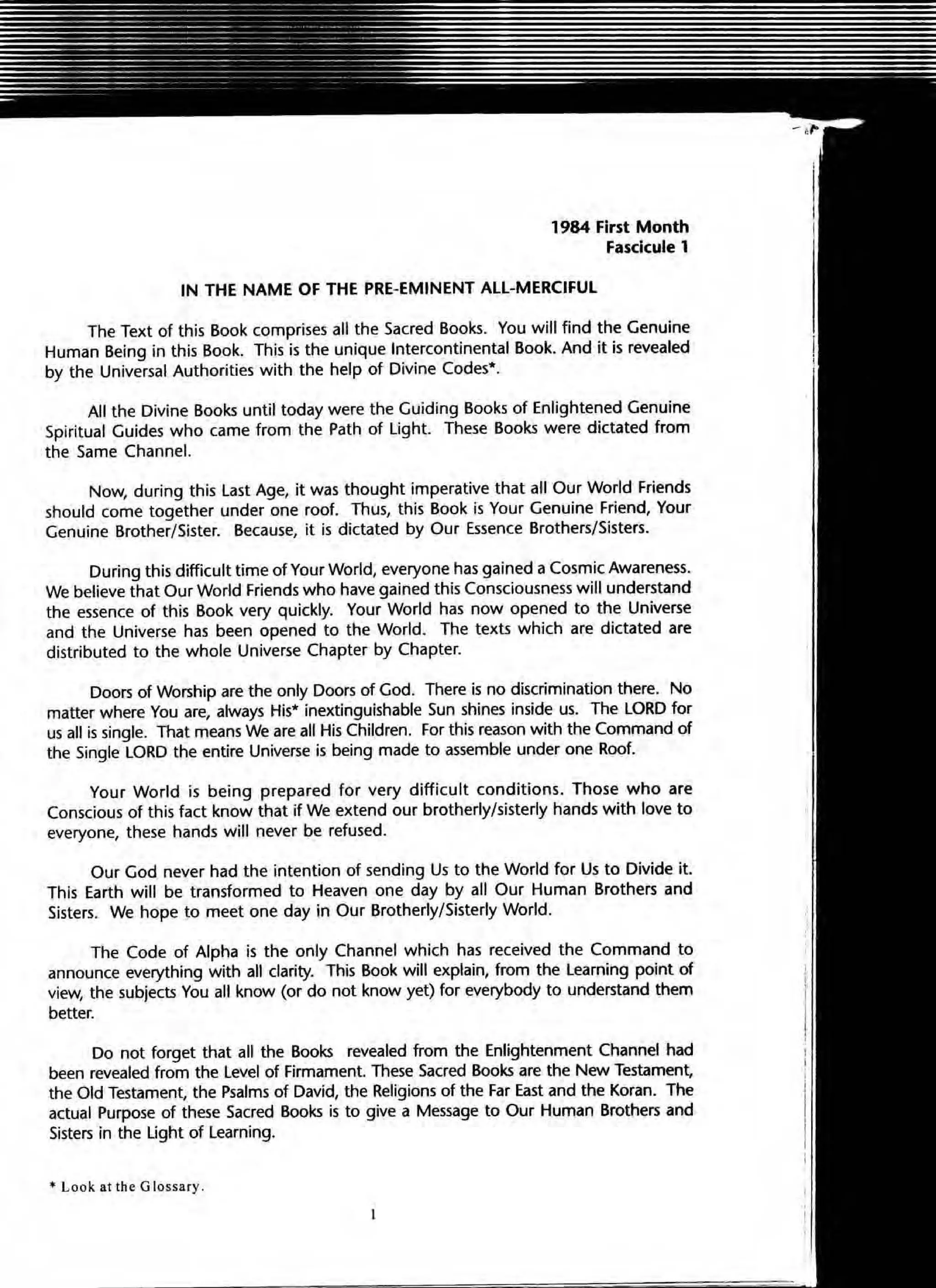 1984 First Month
Fasclcule 1
IN THE NAME OF THE PRE-EMINENT ALL-MERCIFUL
The Text of this Book comprises all the Sacred Books. You will find the Genuine
Human Being in this Book. This is the unique Intercontinental Book. And it is revealed
by the Universal Authorities with the help of Divine Codes*.
All the Divine Books until today were the Guiding Books of Enlightened Genuine
Spiritual Guides who came from the Path of Light. These Books were dictated from
the Same Channel.
Now, during this last Age, it was thought imperative that all Our World Friends
should come together under one roof. Thus, this Book is Your Genuine Friend, Your
Genuine Brother/Sister. Because, it is dictated by Our Essence Brothers/Sisters.
During this difficult time of Your World, everyone has gained a Cosmic Awareness.
We believe that Our World Friends who have gained this Consciousness will understand
the essence of this Book very quickly. Your World has now opened to the Universe
and the Universe has been opened to the World. The texts which are dictated are
distributed to the whole Universe Chapter by Chapter.
Doors of Worship are the only Doors of God. There is no discrimination there. No
matter where You are, always His· inextinguishable Sun shines inside us. The LORD for
us all is single. That means We are all His Children. For this reason with the Command of
the Single LORD the entire Universe is being made to assemble under one Roof.
Your World is being prepared for very difficult conditions. Those who are
Conscious of this fact know that if We extend our brotherly/sisterly hands with love to
everyone, these hands will never be refused.
Our God never had the intention of sending Us to the World for Us to Divide it.
This Earth will be transformed to Heaven one day by all Our Human Brothers and
Sisters. We hope to meet one day in Our Brotherly/Sisterly World.
The Code of Alpha is the only Channel which has received the Command to
announce everything with all clarity. This Book will explain, from the learning point of
view, the subjects You all know (or do not know yet) for everybody to understand them
better.
Do not forget that all the Books revealed from the Enlightenment Channel had
been revealed from the level of Firmament. These Sacred Books are the New Testament.
the Old Testament, the Psalms of David, the Religions of the far East and the Koran. The
actual Purpose of these Sacred Books is to give a Message to Our Human Brothers and
Sisters in the Light of Learning.
• Look at the G lossary.
 