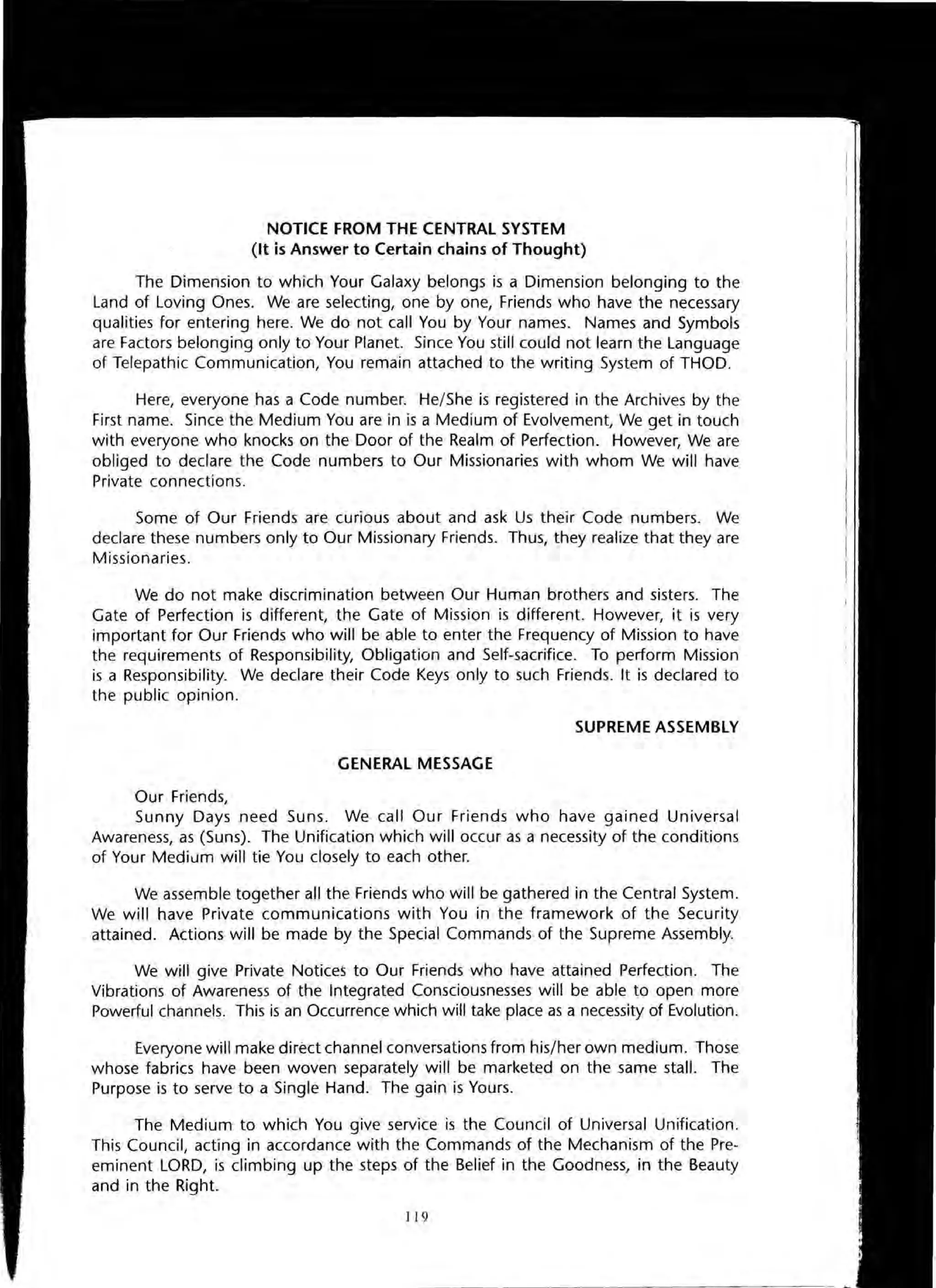 NOTICE FROM THE CENTRAL SYSTEM
(It is Answer to Certain chains of Thought)
The Dimension to which Your Galaxy belongs is a Dimension belonging to the
Land of Loving Ones. We are selecting, one by one, Friends who have the necessary
qualities for entering here. We do not call You by Your names. Names and Symbols
are Factors belonging only to Your Planet. Since You still could not learn the Language
of Telepathic Communication, You remain attached to the writing System of THaD.
Here, everyone has a Code number. He/She is registered in the Archives by the
First name. Since the Medium You are in is a Medium of Evolvement, We get in touch
with everyone who knocks on the Door of the Realm of Perfection. However, We are
obliged to declare the Code numbers to Our Missionaries with whom We will have
Private connections.
Some of Our Friends are curious about and ask Us their Code numbers. We
declare these numbers only to Our Missionary Friends. Thus, they realize that they are
Missionaries.
We do not make discrimination between Our Human brothers and sisters. The
Gate of Perfection is different, the Gate of Mission is different. However, it is very
important for Our Friends who will be able to enter the Frequency of Mission to have
the requirements of Responsibility, Obligation and Self-sacrifice. To perform Mission
is a Responsibility. We declare their Code Keys only to such Friends. It is declared to
the public opinion.
SUPREME ASSEMBLY
GENERAL MESSAGE
Our Friends,
Sunny Days need Suns. We call Our Friends who have gained Universal
Awareness, as (Suns). The Unification which will occur as a necessity of the conditions
of Your Medium will tie You closely to each other.
We assemble together all the Friends who will be gathered in the Central System.
We will have Private communications with You in the framework of the Security
attained. Actions will be made by the Special Commands of the Supreme Assembly.
We will give Private Notices to Our Friends who have attained Perfection. The
Vibrations of Awareness of the Integrated Consciousnesses will be able to open more
Powerful channels. This is an Occurrence which will take place as a necessity of Evolution.
Everyone will make direct channel conversations from his/her own medium. Those
whose fabrics have been woven separately will be marketed on the same stall. The
Purpose is to serve to a Single Hand. The gain is Yours.
The Medium to which You give service is the Council of Universal Unification.
This Council, acting in accordance with the Commands of the Mechanism of the Pre-
eminent LORD, is climbing up the steps of the Belief in the Goodness, in the Beauty
and in the Right.
119
 