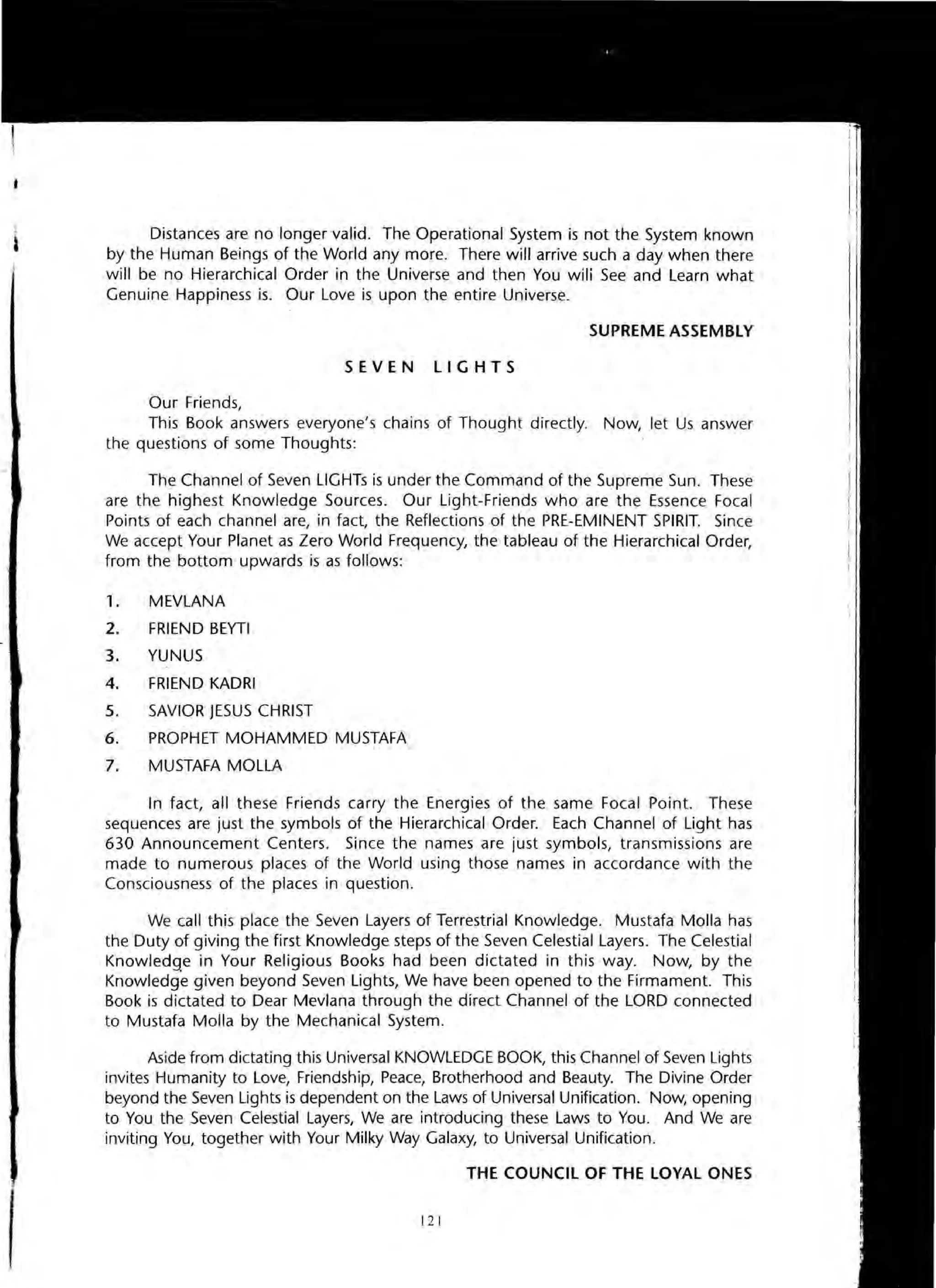 Distances are no longer valid. The Operational System is not the System known
by the Human Beings of the World any more. There will arrive such a day when there
will be no Hierarchical Order in the Universe and then You wili See and Learn what
Genuine Happiness is. Our Love is upon the entire Universe.
SUPREME ASSEMBLY
SEVEN LIGHTS
Our Friends,
This Book answers everyone's chains of Thought directly. Now, let Us answer
the questions of some Thoughts:
The Channel of Seven LIGHTs is under the Command of the Supreme Sun. These
are the highest Knowledge Sources. Our Light-Friends who are the Essence Focal
Points of each channel are, in fact, the Reflections of the PRE-EMINENT SPIRIT. Since
We accept Your Planet as Zero World Frequency, the tableau of the Hierarchical Order,
from the bottom upwards is as follows:
1. MEVLANA
2. FRIEND BEYTI
3. YUNUS
4. FRIEND KADRI
5. SAVIOR JESUS CHRIST
6. PROPHET MOHAMMED MUSTAFA
7. MUSTAFA MOLLA
In fact, all these Friends carry the Energies of the same Focal Point. These
sequences are just the symbols of the Hierarchical Order. Each Channel of Light has
630 Announcement Centers. Since the names are just symbols, transmissions are
made to numerous places of the World using those names in accordance with the
Consciousness of the places in question.
We call this place the Seven Layers of Terrestrial Knowledge. Mustafa Molla has
the Duty of giving the first Knowledge steps of the Seven Celestial Layers. The Celestial
Knowledge in Your Religious Books had been dictated in this way. Now, by the
Knowledge given beyond Seven Lights, We have been opened to the Firmament. This
Book is dictated to Dear Mevlana through the direct Channel of the LORD connected
to Mustafa Molla by the Mechanical System.
Aside from dictating this Universal KNOWLEDGE BOOK, this Channel of Seven Lights
invites Humanity to Love, Friendship, Peace, Brotherhood and Beauty. The Divine Order
beyond the Seven Lights is dependent on the Laws of Universal Unification. Now, opening
to You the Seven Celestial Layers, We are introducing these Laws to You. And We are
inviting You, together with Your Milky Way Galaxy, to Universal Unification.
THE COUNCIL OF THE LOYAL ONES
121
 