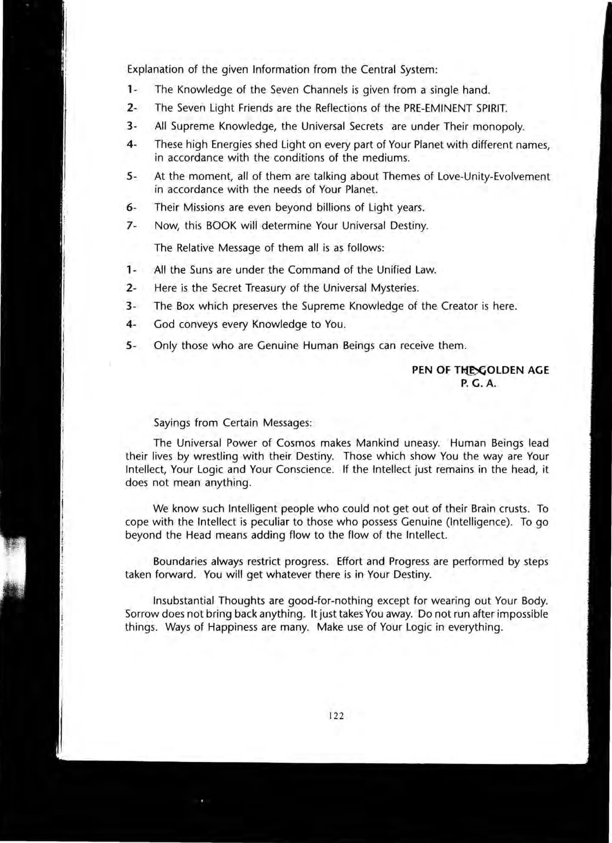 Explanation of the given Information from the Central System:
1- The Knowledge of the Seven Channels is given from a single hand.
2- The Seven Light Friends are the Reflections of the PRE-EMINENT SPIRIT.
3- All Supreme Knowledge, the Universal Secrets are under Their monopoly.
4- These high Energies shed Light on every part of Your Planet with different names,
in accordance with the conditions of the mediums.
5- At the moment, all of them are talking about Themes of Love-Unity-Evolvement
in accordance with the needs of Your Planet.
6- Their Missions are even beyond billions of Light years.
7- Now, this BOOK will determine Your Universal Destiny.
The Relative Message of them all is as follows:
1- All the Suns are under the Command of the Unified Law.
2- Here is the Secret Treasury of the Universal Mysteries.
3- The Box which preserves the Supreme Knowledge of the Creator is here.
4- God conveys every Knowledge to You.
5- Only those who are Genuine Human Beings can receive them.
Sayings from Certain Messages:
PEN OF Tl1:~OLDEN AGE
P. G. A.
The Universal Power of Cosmos makes Mankind uneasy. Human Beings lead
their lives by wrestling with their Destiny. Those which show You the way are Your
Intellect, Your Logic and Your Conscience. If the Intellect just remains in the head, it
does not mean anything.
We know such Intelligent people who could not get out of their Brain crusts. To
cope with the Intellect is peculiar to those who possess Genuine (Intelligence). To go
beyond the Head means adding flow to the flow of the Intellect.
Boundaries always restrict progress. Effort and Progress are performed by steps
taken forward. You will get whatever there is in Your Destiny.
Insubstantial Thoughts are good-for-nothing except for wearing out Your Body.
Sorrow does not bring back anything. It just takes You away. Do not run after impossible
things. Ways of Happiness are many. Make use of Your Logic in everything.
122
 