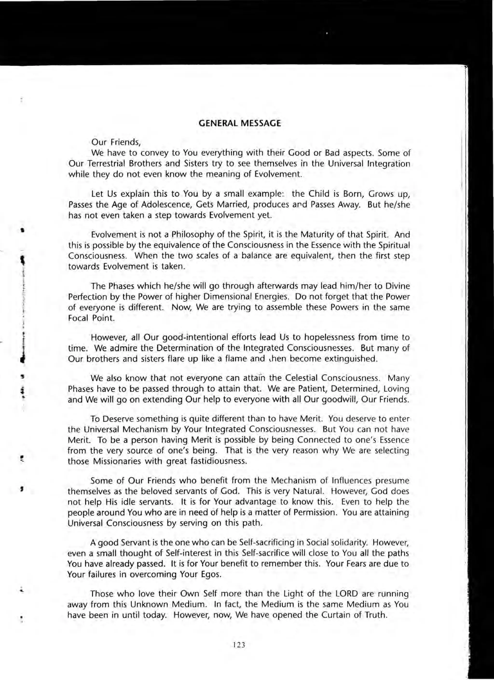 j
""0
,
GENERAL MESSAGE
Our Friends,
We have to convey to You everything with their Good or Bad aspects. Some of
Our Terrestrial Brothers and Sisters try to see themselves in the Universal Integration
while they do not even know the meaning of Evolvement.
Let Us explain this to You by a small example: the Child is Born, Grows up,
Passes the Age of Adolescence, Gets Married, produces ard Passes Away. But he/she
has not even taken a step towards Evolvement yet.
Evolvement is not a Philosophy of the Spirit, it is the Maturity of that Spirit. And
this is possible by the equivalence of the Consciousness in the Essence with the Spiritual
Consciousness. When the two scales of a balance are equivalent, then the first step
towards Evolvement is taken.
The Phases which he/she will go through afterwards may lead him/her to Divine
Perfection by the Power of higher Dimensional Energies. Do not forget that the Power
of everyone is different. Now, We are trying to assemble these Powers in the same
Focal Point.
However, all Our good-intentional efforts lead Us to hopelessness from time to
time. We admire the Determination of the Integrated Consciousnesses. But many of
Our brothers and sisters flare up like a flame and lhen become extinguished.
We also know that not everyone can attain the Celestial Consciousness. Many
Phases have to be passed through to attain that. We are Patient, Determined, Loving
and We will go on extending Our help to everyone with all Our goodwill, Our Friends.
To Deserve something is quite different than to have Merit. You deserve to enter
the Universal Mechanism by Your Integrated Consciousnesses. But You can not have
Merit. To be a person having Merit is possible by being Connected to one's Essence
from the very source of one's being. That is the very reason why We are selecting
those Missionaries with great fastidiousness.
Some of Our Friends who benefit from the Mechanism of Influences presume
themselves as the beloved servants of God. This is very Natural. However, God does
not help His idle servants. It is for Your advantage to know this. Even to help the
people around You who are in need of help is a matter of Permission. You are attaining
Universal Consciousness by serving on this path.
A good Servant is the one who can be Self-sacrificing in Social solidarity. However,
even a small thought of Self-interest in this Self-sacrifice will close to You all the paths
You have already passed. It is for Your benefit to remember this. Your Fears are due to
Your failures in overcoming Your Egos.
Those who love their Own Self more than the Light of the LORD are running
away from this Unknown Medium. In fact, the Medium is the same Medium as You
have been in until today. However, now, We have opened the Curtain of Truth.
 