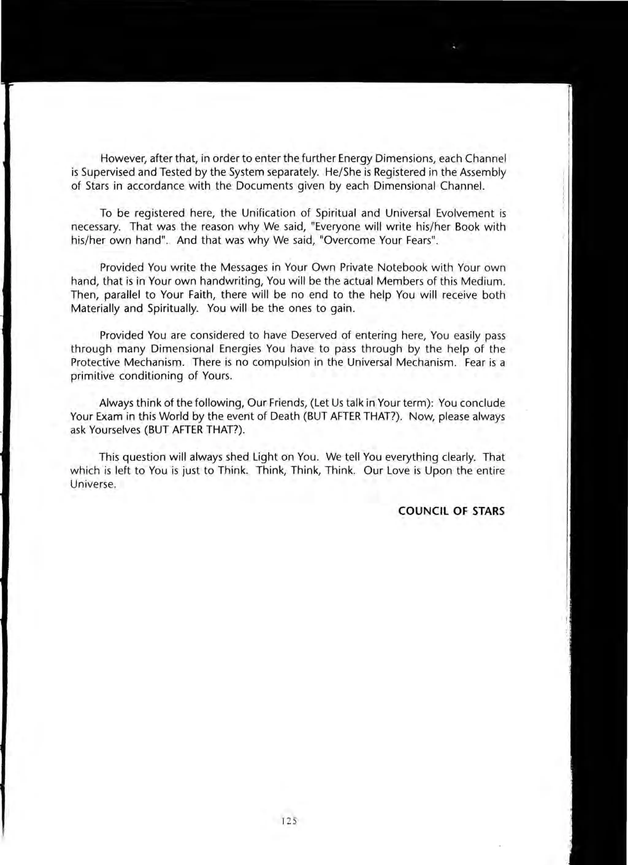 However, after that, in order to enter the further Energy Dimensions, each Channel
is Supervised and Tested by the System separately. He/She is Registered in the Assembly
of Stars in accordance with the Documents given by each Dimensional Channel.
To be registered here, the Unification of Spiritual and Universal Evolvement is
necessary. That was the reason why We said, "Everyone will write his/her Book with
his/her own hand". And that was why We said, "Overcome Your Fears".
Provided You write the Messages in Your Own Private Notebook with Your own
hand, that is in Your own handwriting, You will be the actual Members of this Medium.
Then, parallel to Your Faith, there will be no end to the help You will receive both
Materially and Spiritually. You will be the ones to gain.
Provided You are considered to have Deserved of entering here, You easily pass
through many Dimensional Energies You have to pass through by the help of the
Protective Mechanism. There is no compulsion in the Universal Mechanism. Fear is a
primitive conditioning of Yours.
Always think of the following, Our Friends, (Let Us talk in Your term): You conclude
Your Exam in this World by the event of Death (BUT AFTER THAT?). Now, please always
ask Yourselves (BUT AFTER THAT?).
This question will always shed Light on You. We tell You everything clearly. That
which is left to You is just to Think. Think, Think, Think. Our Love is Upon the entire
Universe.
COUNCIL OF STARS
125
 