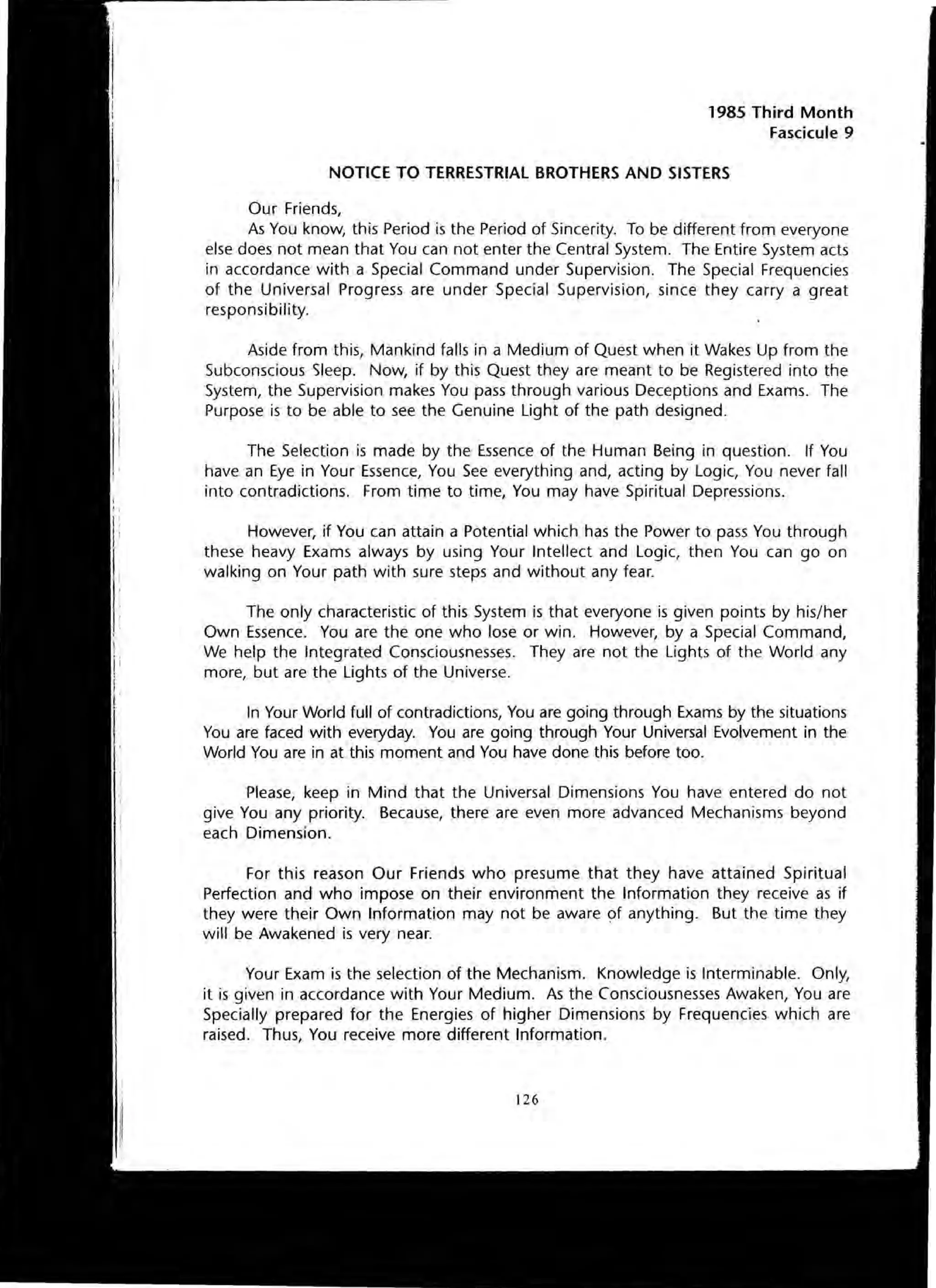 1985 Third Month
Fascicule 9
NOTICE TO TERRESTRIAL BROTHERS AND SISTERS
Our Friends,
As You know, this Period is the Period of Sincerity. To be different from everyone
else does not mean that You can not enter the Central System. The Entire System acts
in accordance with a Special Command under Supervision. The Special Frequencies
of the Universal Progress are under Special Supervision, since they carry a great
responsibility.
Aside from this, Mankind falls in a Medium of Quest when it Wakes Up from the
Subconscious Sleep. Now, if by this Quest they are meant to be Registered into the
System, the Supervision makes You pass through various Deceptions and Exams. The
Purpose is to be able to see the Genuine Light of the path designed.
The Selection is made by the Essence of the Human Being in question. If You
have an Eye in Your Essence, You See everything and, acting by Logic, You never fall
into contradictions. From time to time, You may have Spiritual Depressions.
However, if You can attain a Potential which has the Power to pass You through
these heavy Exams always by using Your Intellect and Logic, then You can go on
walking on Your path with sure steps and without any fear.
The only characteristic of this System is that everyone is given points by his/her
Own Essence. You are the one who lose or win. However, by a Special Command,
We help the Integrated Consciousnesses. They are not the Lights of the World any
more, but are the Lights of the Universe.
In Your World full of contradictions, You are going through Exams by the situations
You are faced with everyday. You are going through Your Universal Evolvement in the
World You are in at this moment and You have done this before too.
Please, keep in Mind that the Universal Dimensions You have entered do not
give You any priority. Because, there are even more advanced Mechanisms beyond
each Dimension.
For this reason Our Friends who presume that they have attained Spiritual
Perfection and who impose on their environment the Information they receive as if
they were their Own Information may not be aware of anything. But the time they
will be Awakened is very near.
Your Exam is the selection of the Mechanism. Knowledge is Interminable. Only,
it is given in accordance with Your Medium. As the Consciousnesses Awaken, You are
Specially prepared for the Energies of higher Dimensions by Frequencies which are
raised. Thus, You receive more different Information.
126
 