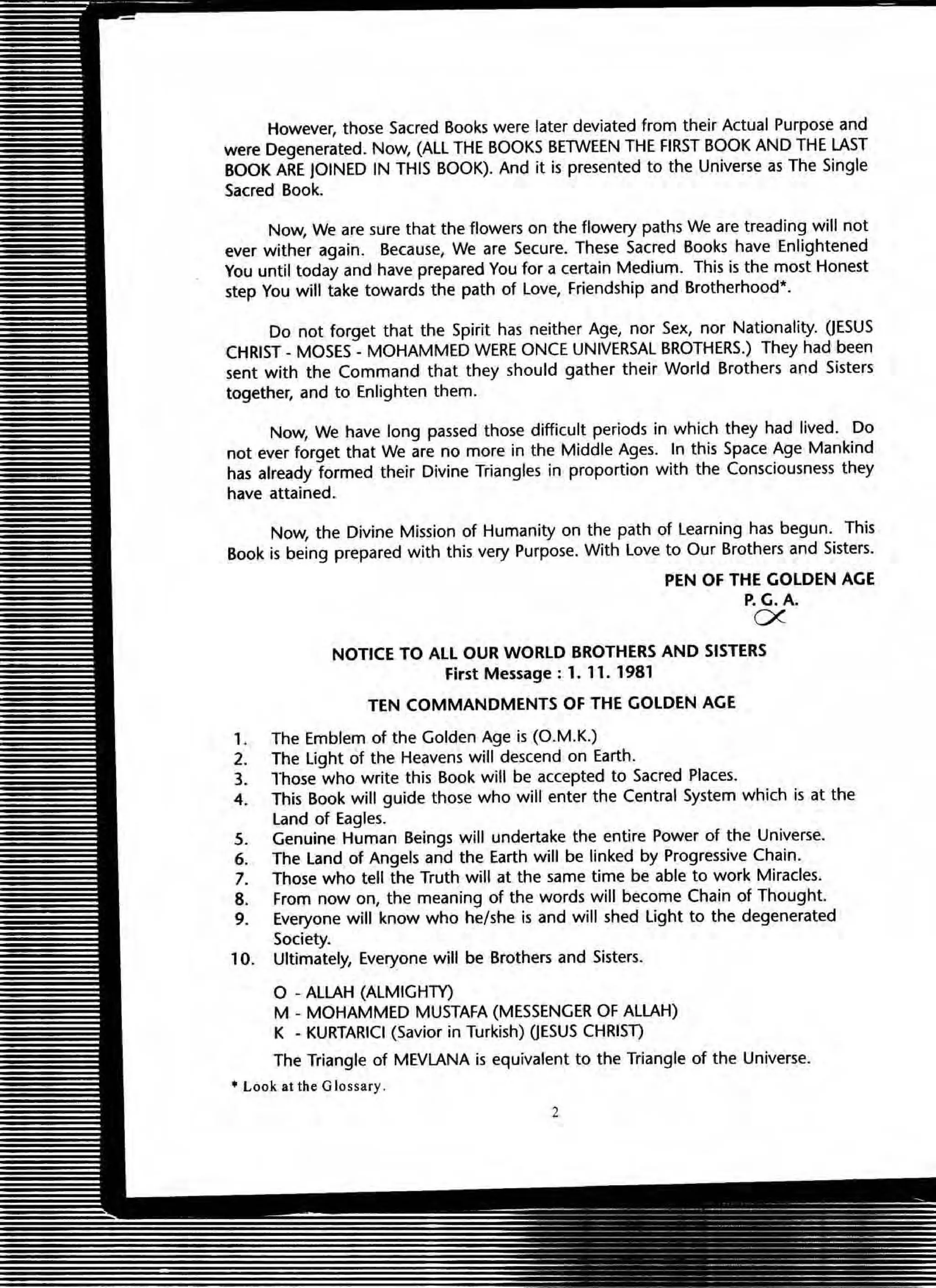 However, those Sacred Books were later deviated from their Actual Purpose and
were Degenerated. Now, (ALL THE BOOKS BElWEEN THE FIRST BOOK AND THE LAST
BOOK ARE JOINED IN THIS BOOK). And it is presented to the Universe as The Single
Sacred Book.
Now, We are sure that the flowers on the flowery paths We are treading will not
ever wither again. Because, We are Secure. These Sacred Books have Enlightened
You until today and have prepared You for a certain Medium. This is the most Honest
step You will take towards the path of Love, Friendship and Brotherhood*.
Do not forget that the Spirit has neither Age, nor Sex, nor Nationality. OESUS
CHRIST _MOSES - MOHAMMED WERE ONCE UNIVERSAL BROTHERS.) They had been
sent with the Command that they should gather their World Brothers and Sisters
together, and to Enlighten them.
Now, We have long passed those difficult periods in which they had lived. Do
not ever forget that We are no more in the Middle Ages. In this Space Age Mankind
has already formed their Divine Triangles in proportion with the Consciousness they
have attained.
Now, the Divine Mission of Humanity on the path of Learning has begun. This
Book is being prepared with this very Purpose. With love to Our Brothers and Sisters.
PEN OF THE GOLDEN AGE
P.G.A.
D<.
NOTICE TO ALL OUR WORLD BROTHERS AND SISTERS
First Message: 1. 11. 1981
TEN COMMANDMENTS OF THE GOLDEN AGE
, . The Emblem of the Golden Age is (O.M.K.)
2. The Ught of the Heavens will descend on Earth.
3. lhose who write this Book will be accepted to Sacred Places.
4. This Book will gUide those who will enter the Central System which is at the
Land of Eagles.
5. Genuine Human Beings will undertake the entire Power of the Universe.
6. The land of Angels and the Earth will be linked by Progressive Chain.
7. Those who tell the Truth will at the same time be able to work Miracles.
8. From now on, the meaning of the words will become Chain of Thought.
9. Everyone will know who he/she is and will shed light to the degenerated
Society.
10. Ultimately, Everyone will be Brothers and Sisters.
o -ALLAH (ALMIGHTY)
M - MOHAMMED MUSTAFA (MESSENGER OF ALLAH)
K - KURTARICI (Savior in Turkish) OESUS CHRIST)
The Triangle of MEVLANA is equivalent to the Triangle of the Universe.
• look at the Glossary .
2
 