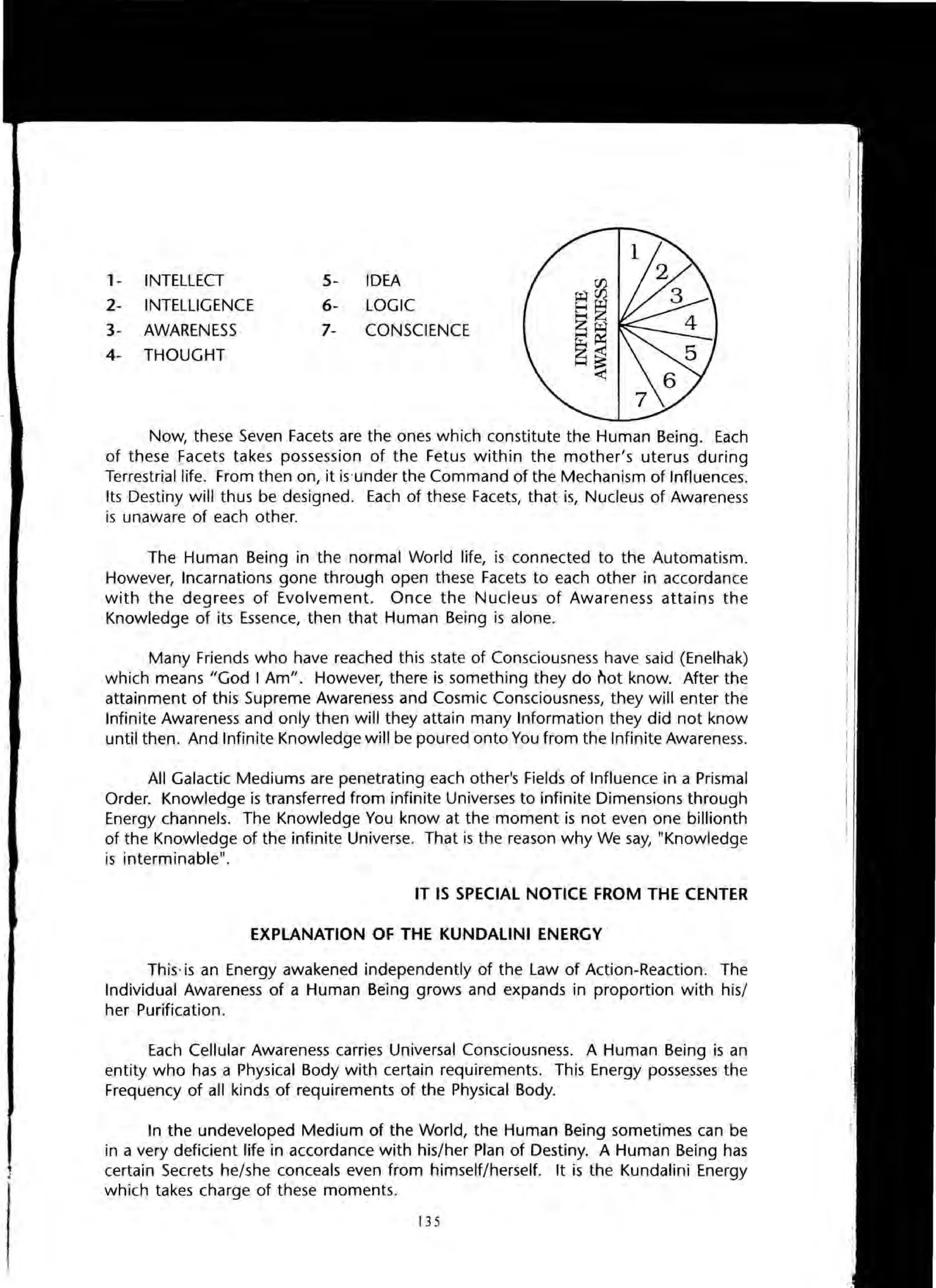 1
1- INTELLECT
2- INTELLIGENCE
3- AWARENESS
4- THOUGHT
5- IDEA
6- LOGIC
7- CONSCIENCE
Now, these Seven Facets are the ones which constitute the Human Being. Each
of these Facets takes possession of the Fetus within the mother's uterus during
Terrestrial life. From then on, it is 'under the Command of the Mechanism of Influences.
Its Destiny will thus be designed. Each of these Facets, that is, Nucleus of Awareness
is unaware of each other.
The Human Being in the normal World life, is connected to the Automatism.
However, Incarnations gone through open these Facets to each other in accordance
with the degrees of Evolvement. Once the Nucleus of Awareness attains the
Knowledge of its Essence, then that Human Being is alone.
Many Friends who have reached this state of Consciousness have said (Enelhak)
which means "God I Am". However, there is something they do r'lot know. After the
attainment of this Supreme Awareness and Cosmic Consciousness, they will enter the
Infinite Awareness and only then will they attain many Information they did not know
until then. And Infinite Knowledge will be poured onto You from the Infinite Awareness.
All Galactic Mediums are penetrating each other's Fields of Influence in a Prismal
Order. Knowledge is transferred from infinite Universes to infinite Dimensions through
Energy channels. The Knowledge You know at the moment is not even one billionth
of the Knowledge of the infinite Universe. That is the reason why We say, "Knowledge
is interminable".
IT IS SPECIAL NOTICE FROM THE CENTER
EXPLANATION OF THE KUNDALINI ENERGY
This-is an Energy awakened independently of the Law of Action-Reaction. The
Individual Awareness of a Human Being grows and expands in proportion with his/
her Purification.
Each Cellular Awareness carries Universal Consciousness. A Human Being is an
entity who has a Physical Body with certain requirements. This Energy possesses the
Frequency of all kinds of requirements of the Physical Body.
In the undeveloped Medium of the World, the Human Being sometimes can be
in a very deficient life in accordance with his/her Plan of Destiny. A Human Being has
certain Secrets he/she conceals even from himself/herself. It is the Kundalini Energy
which takes charge of these moments.
135
 