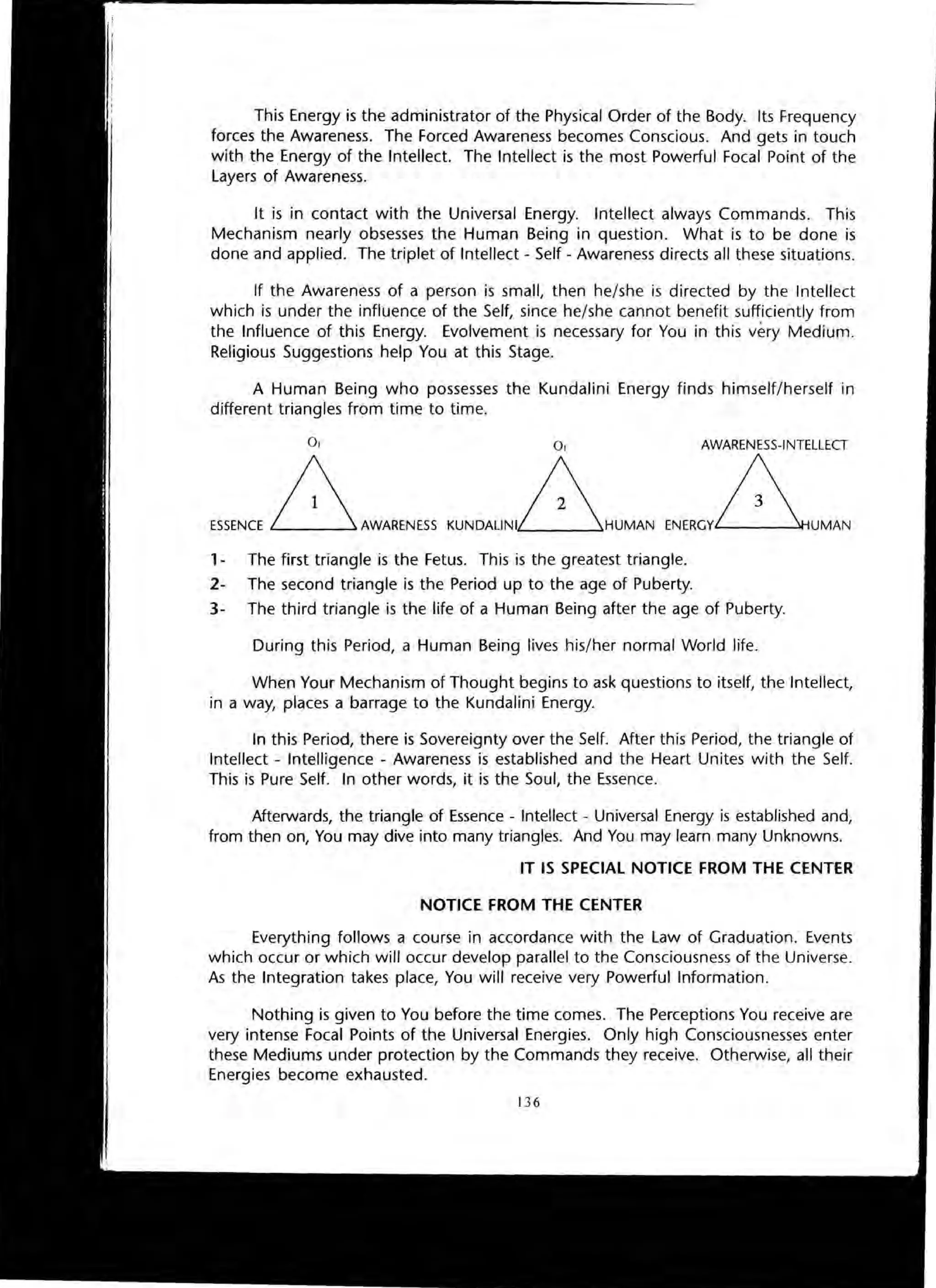 This Energy is the administrator of the Physical Order of the Body. Its Frequency
forces the Awareness. The Forced Awareness becomes Conscious. And gets in touch
with the Energy of the Intellect. The Intellect is the most Powerful Focal Point of the
Layers of Awareness.
It is in contact with the Universal Energy. Intellect always Commands. This
Mechanism nearly obsesses the Human Being in question. What is to be done is
done and applied. The triplet of Intellect - Self - Awareness directs all these situations.
If the Awareness of a person is small, then he/she is directed by the Intellect
which is under the influence of the Self, since he/she cannot benefit sufficiently from
the Influence of this Energy. Evolvement is necessary for You in this very Medium.
Religious Suggestions help You at this Stage.
A Human Being who possesses the Kundalini Energy finds himself/herself in
different triangles from time to time.
0 1 01
ESSENCE ~AWARENESSKUNDAUNI~HUMAN
AWARENESS-INTELLECT
ENERGvAUMAN
1- The first triangle is the Fetus. This is the greatest triangle.
2- The second triangle is the Period up to the age of Puberty.
3- The third triangle is the life of a Human Being after the age of Puberty.
During this Period, a Human Being lives his/her normal World life.
When Your Mechanism of Thought begins to ask questions to itself, the Intellect,
in a way, places a barrage to the Kundalini Energy.
In this Period, there is Sovereignty over the Self. After this Period, the triangle of
Intellect - Intelligence - Awareness is established and the Heart Unites with the Self.
This is Pure Self. In other words, it is the Soul, the Essence.
Afterwards, the triangle of Essence - Intellect - Universal Energy is established and,
from then on, You may dive into many triangles. And You may learn many Unknowns.
IT IS SPECIAL NOTICE FROM THE CENTER
NOTICE FROM THE CENTER
Everything follows a course in accordance with the Law of Graduation. Events
which occur or which will occur develop parallel to the Consciousness of the Universe.
As the Integration takes place, You will receive very Powerful Information.
Nothing is given to You before the time comes. The Perceptions You receive are
very intense Focal Points of the Universal Energies. Only high Consciousnesses enter
these Mediums under protection by the Commands they receive. Otherwise, all their
Energies become exhausted.
136
 