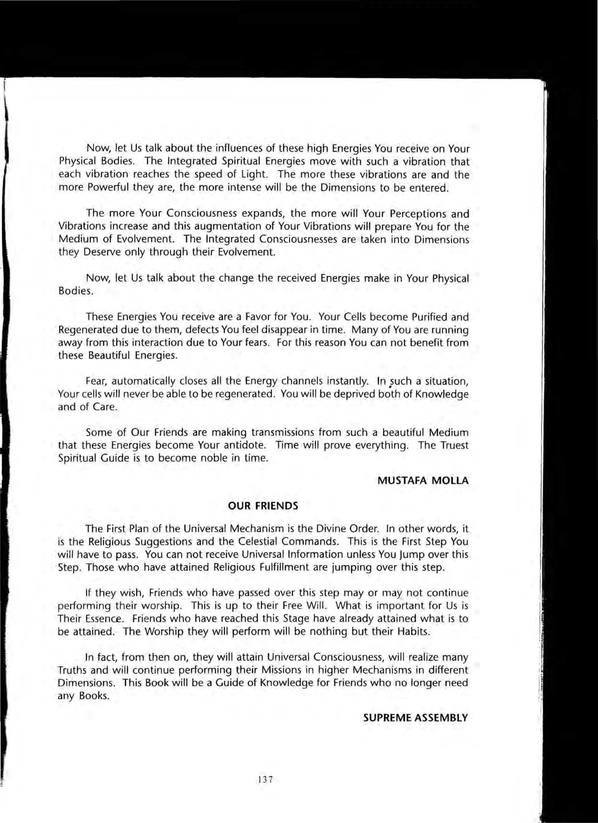 Now, let Us talk about the influences of these high Energies You receive on Your
Physical Bodies. The Integrated Spiritual Energies move with such a vibration that
each vibration reaches the speed of Light. The more these vibrations are and the
more Powerful they are, the more intense will be the Dimensions to be entered.
The more Your Consciousness expands, the more will Your Perceptions and
Vibrations increase and this augmentation of Your Vibrations will prepare You for the
Medium of Evolvement. The Integrated Consciousnesses are taken into Dimensions
they Deserve only through their Evolvement.
Now, let Us talk about the change the received Energies make in Your Physical
Bodies.
These Energies You receive are a Favor for You. Your Cells become Purified and
Regenerated due to them, defects You feel disappear in time. Many of You are running
away from this interaction due to Your fears. For this reason You can not benefit from
these Beautiful Energies.
Fear, automatically closes all the Energy channels instantly. In .such a situation,
Your cells will never-be able to be regenerated. You will be deprived both of Knowledge
and of Care.
Some of Our Friends are making transmissions from such a beautiful Medium
that these Energies become Your antidote. Time will prove everything. The Truest
Spiritual Guide is to become noble in time.
MUSTAFA MOllA
OUR FRIENDS
The First Plan of the Universal Mechanism is the Divine Order. In other words, it
is the Religious Suggestions and the Celestial Commands. This is the First Step You
will have to pass. You can not receive Universal Information unless You Jump over this
Step. Those who have attained Religious Fulfillment are jumping over this step.
If they wish, Friends who have passed over this step mayor may not continue
performing their worship. This is up to their Free Will. What is important for Us is
Their Essence. Friends who have reached this Stage have already attained what is to
be attained. The Worship they will perform will be nothing but their Habits.
In fact, from then on, they will attain Universal Consciousness, will realize many
Truths and will continue performing their Missions in higher Mechanisms in different
Dimensions. This Book will be a Guide of Knowledge for Friends who no longer need
any Books.
SUPREME ASSEMBLY
13 7
 