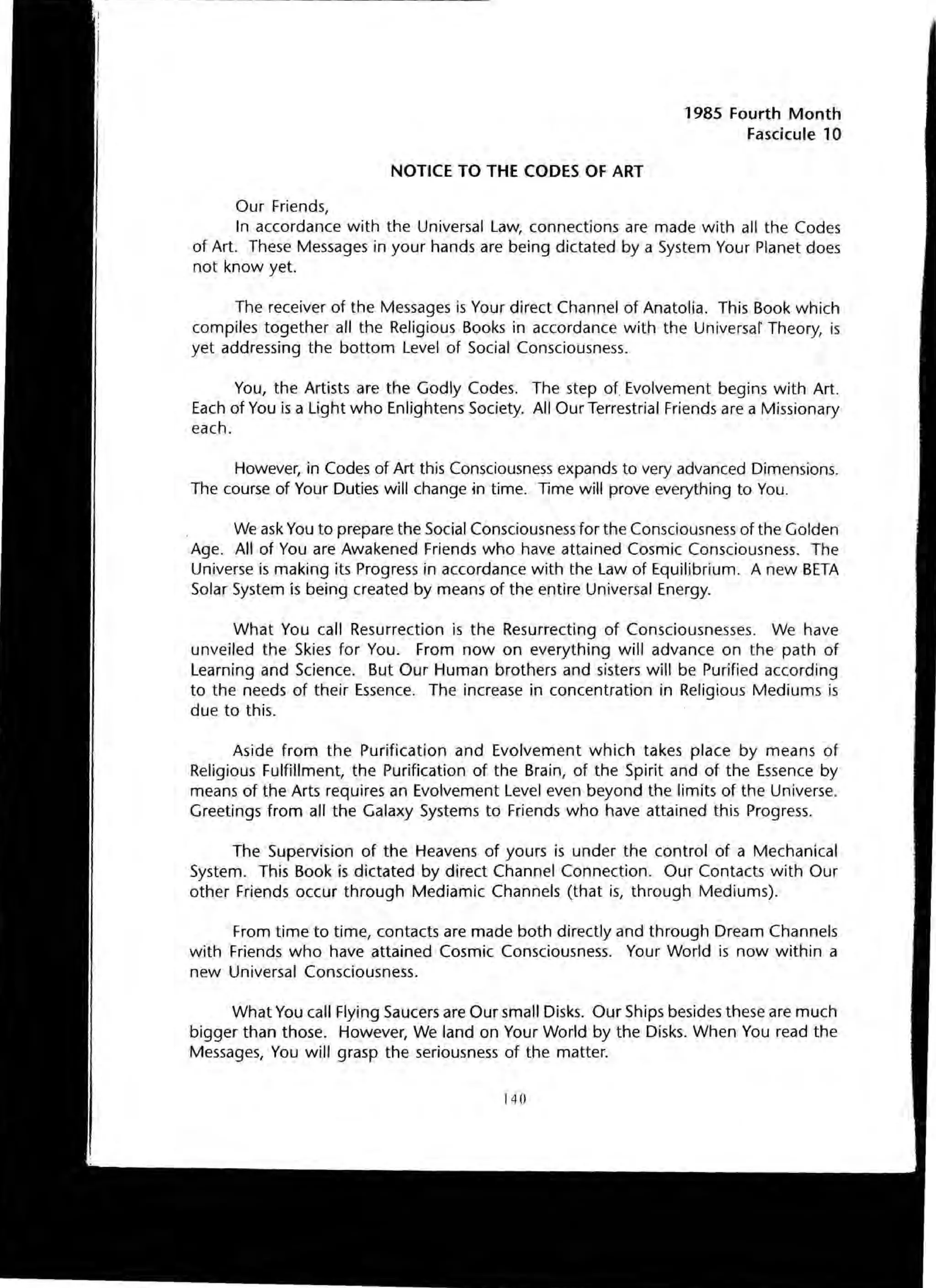 NOTICE TO THE CODES OF ART
Our Friends,
1985 Fourth Month
Fascicule 10
In accordance with the Universal Law, connections are made with all the Codes
of Art. These Messages in your hands are being dictated by a System Your Planet does
not know yet.
The receiver of the Messages is Your direct Channel of Anatolia. This Book which
compiles together all the Religious Books in accordance with the Universar Theory, is
yet addressing the bottom Level of Social Consciousness.
You, the Artists are the Godly Codes. The step of Evolvement begins with Art.
Each of You is a Light who Enlightens Society. All Our Terrestrial Friends are a Missionary
each.
However, in Codes of Art this Consciousness expands to very advanced Dimensions.
The course of Your Duties will change in time. Time will prove everything to You.
We ask You to prepare the Social Consciousness for the Consciousness of the Golden
Age. All of You are Awakened Friends who have attained Cosmic Consciousness. The
Universe is making its Progress in accordance with the Law of Equilibrium. A new BETA
Solar System is being created by means of the entire Universal Energy.
What You call Resurrection is the Resurrecting of Consciousnesses. We have
unveiled the Skies for You. From now on everything will advance on the path of
Learning and Science. But Our Human brothers and sisters will be Purified according
to the needs of their Essence. The increase in concentration in Religious Mediums is
due to this.
Aside from the Purification and Evolvement which takes place by means of
Religious Fulfillment, the Purification of the Brain, of the Spirit and of the Essence by
means of the Arts requires an Evolvement Level even beyond the limits of the Universe.
Greetings from all the Galaxy Systems to Friends who have attained this Progress.
The Supervision of the Heavens of yours is under the control of a Mechanical
System. This Book is dictated by direct Channel Connection. Our Contacts with Our
other Friends occur through Mediamic Channels (that is, through Mediums).
From time to time, contacts are made both directly and through Dream Channels
with Friends who have attained Cosmic Consciousness. Your World is now within a
new Universal Consciousness.
What You call Flying Saucers are Our small Disks. Our Ships besides these are much
bigger than those. However, We land on Your World by the Disks. When You read the
Messages, You will grasp the seriousness of the matter.
140
 