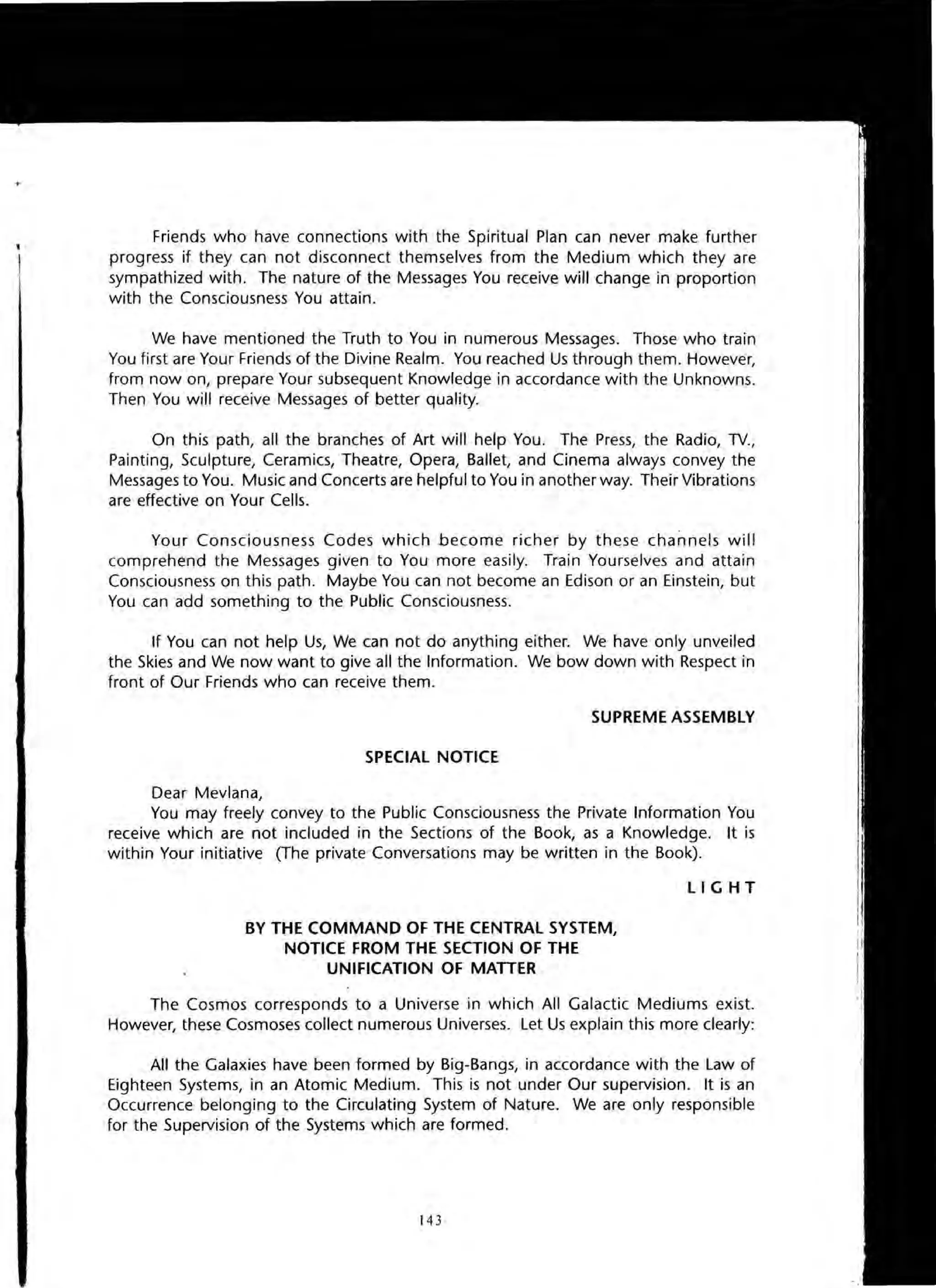 Friends who have connections with the Spiritual Plan can never make further
progress if they can not disconnect themselves from the Medium which they are
sympathized with. The nature of the Messages You receive will change in proportion
with the Consciousness You attain.
We have mentioned the Truth to You in numerous Messages. Those who train
You first are Your Friends of the Divine Realm. You reached Us through them. However,
from now on, prepare Your subsequent Knowledge in accordance with the Unknowns.
Then You will receive Messages of better quality.
On this path, all the branches of Art will help You. The Press, the Radio, TV.,
Painting, Sculpture, Ceramics, Theatre, Opera, Ballet, and Cinema always convey the
Messages to You. Music and Concerts are helpful to You in another way. Their Vibrations
are effective on Your Cells.
Your Consciousness Codes which become richer by these channels will
comprehend the Messages given to You more easily. Train Yourselves and attain
Consciousness on this path. Maybe You can not become an Edison or an Einstein, but
You can add something to the Public Consciousness.
If You can not help Us, We can not do anything either. We have only unveiled
the Skies and We now want to give all the Information. We bow down with Respect in
front of Our Friends who can receive them.
SUPREME ASSEMBLY
SPECIAL NOTICE
Dear Mevlana,
You may freely convey to the Public Consciousness the Private Information You
receive which are not included in the Sections of the Book, as a Knowledge. It is
within Your initiative (The private Conversations may be written in the Book).
BY THE COMMAND OF THE CENTRAL SYSTEM,
NOTICE FROM THE SECTION OF THE
UNIFICATION OF MATTER
LI G H T
The Cosmos corresponds to a Universe in which All Galactic Mediums exist.
However, these Cosmoses collect numerous Universes. Let Us explain this more clearly:
All the Galaxies have been formed by Big-Bangs, in accordance with the Law of
Eighteen Systems, in an Atomic Medium. This is not under Our supervision. It is an
Occurrence belonging to the Circulating System of Nature. We are only responsible
for the Supervision of the Systems which are formed.
14 3
 