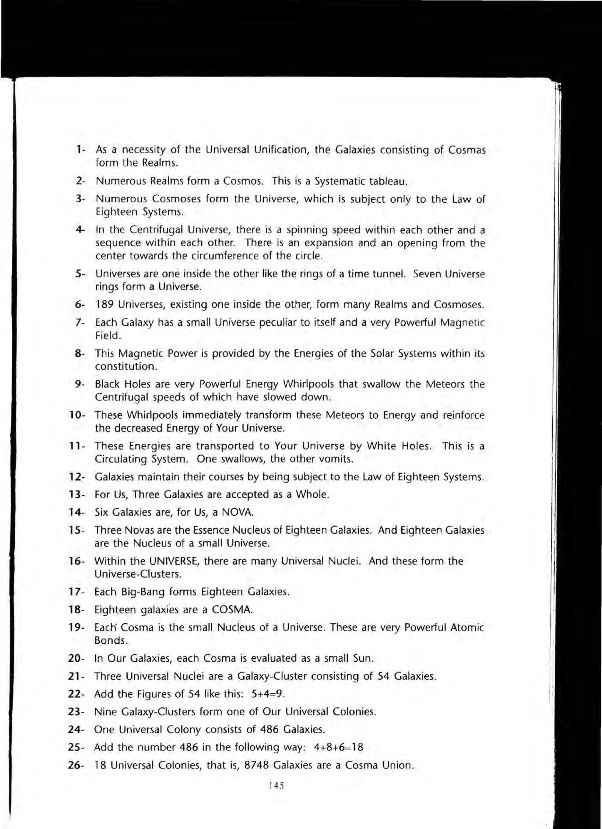 1- As a necessity of the Universal Unification, the Galaxies consisting of Cosmas
form the Realms.
2- Numerous Realms form a Cosmos. This is a Systematic tableau.
3- Numerous Cosmoses form the Universe, which is subject only to the Law of
Eighteen Systems.
4- In the Centrifugal Universe, there is a spinning speed within each other and a
sequence within each other. There is an expansion and an opening from the
center towards the circumference of the circle.
5- Universes are one inside the other like the rings of a time tunnel. Seven Universe
rings form a Universe.
6- 189 Universes, existing one inside the other, form many Realms and Cosmoses.
7- Each Galaxy has a small Universe peculiar to itself and a very Powerful Magnetic
Field.
8- This Magnetic Power is provided by the Energies of the Solar Systems within its
constitution .
9- Black Holes are very Powerful Energy Whirlpools that swallow the Meteors the
Centrifugal speeds of which have slowed down.
10- These Whirlpools immediately transform these Meteors to Energy and reinforce
the decreased Energy of Your Universe.
11 - These Energies are transported to Your Universe by White Holes. This is a
Circulating System. One swallows, the other vomits.
12- Galaxies maintain their courses by being subject to the Law of Eighteen Systems.
13- For Us, Three Galaxies are accepted as a Whole.
14- Six Galaxies are, for Us, a NOVA.
15- Three Novas are the Essence Nucleus of Eighteen Galaxies. And Eighteen Galaxies
are the Nucleus of a small Universe.
16- Within the UNIVERSE, there are many Universal Nuclei. And these form the
Universe-Clusters.
17- Each Big-Bang forms Eighteen Galaxies.
18- Eighteen galaxies are a COSMA.
19- Each' Cosma is the small Nucleus of a Universe. These are very Powerful Atomic
Bonds.
20- In Our Galaxies, each Cosma is evaluated as a small Sun.
21- Three Universal Nuclei are a Galaxy-Cluster consisting of 54 Galaxies.
22- Add the Figures of 54 like this: 5+4=9.
23- Nine Galaxy-Clusters form one of Our Universal Colonies.
24- One Universal Colony consists of 486 Galaxies.
25- Add the number 486 in the following way: 4+8+6=18
26- 18 Universal Colonies, that is, 8748 Galaxies are a Cosma Union.
145
 