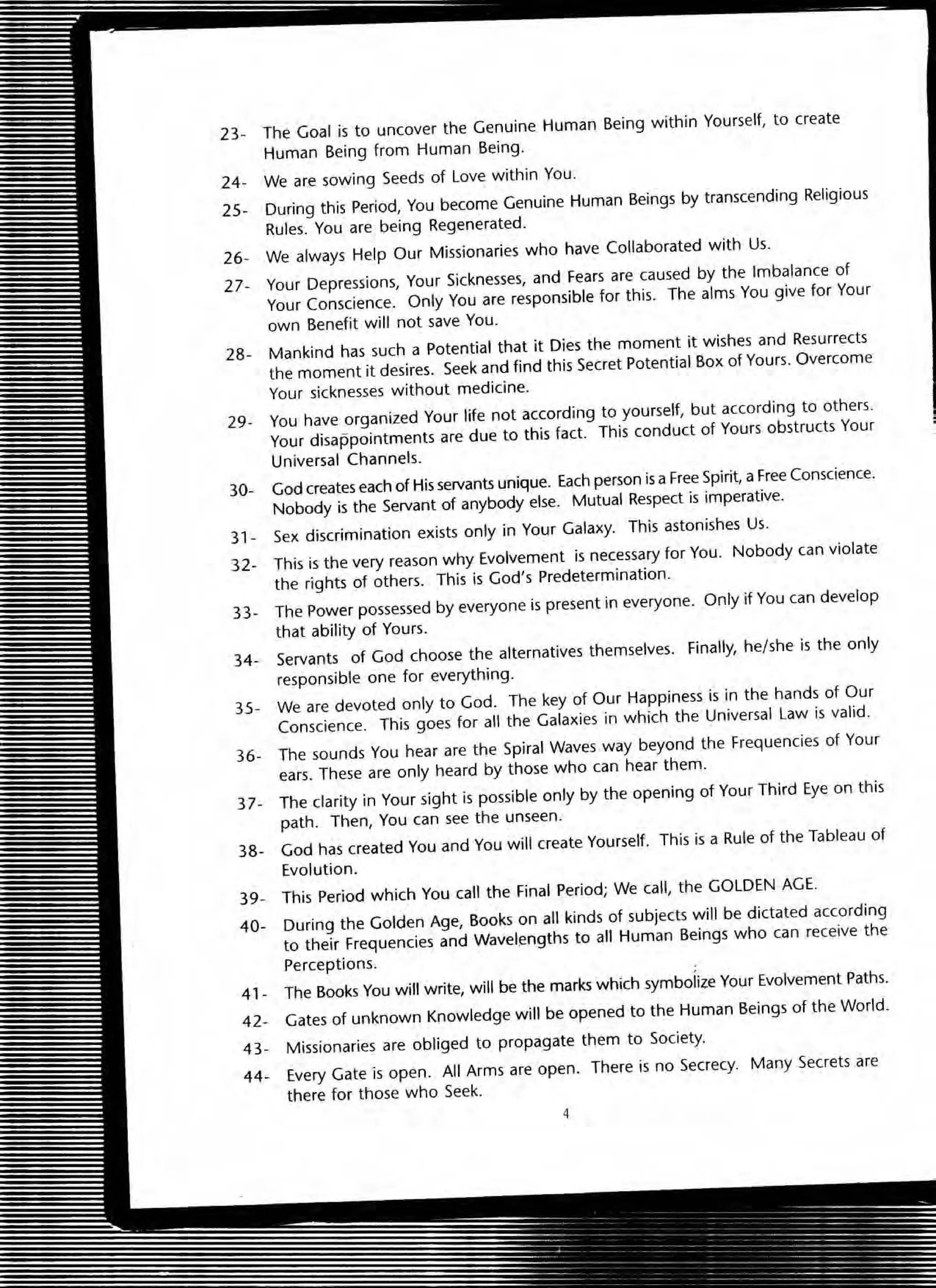 23~ The Goal is to uncover the Genuine Human Being within Yourself, to create
Human Being from Human Being.
24~ We are sowing Seeds of Love within You.
25~ During this Period, You become Genuine Human Beings by transcending Religious
Rules. You are being Regenerated.
26- We always Help Our Missionaries who have Collaborated with Us.
27. Your Depressions, Your Sicknesses, and Fears are caused by the Imbalance of
Your Conscience. Only You are responsible for this. The alms You give for Your
own Benefit will not save You.
28- Mankind has such a Potential that it Dies the moment it wishes and Resurrects
the moment it desires. Seek and find this Secret Potential Box of Yours. Overcome
Your sicknesses without medicine.
29- You have organized Your life not according to yourself, but according to others.
Your disappointments are due to this fact. This conduct of Yours obstructs Your
Universal Channels_
30- God creates each of His servants unique. Each person is a Free Spirit, a Free Conscience.
Nobody is the Servant of anybody else. Mutual Respect is imperative.
31 + Sex discrimination exists only in Your Galaxy. This astonishes Us.
32- This is the very reason why Evolvement is necessary for You. Nobody can violate
the rights of others. This is God's Predetermination.
33- The Power possessed by everyone is present in everyone. Only if You can develop
that ability of Yours.
34- Servants of God choose the alternatives themselves. Finally, he/she is the only
responsible one for everything.
35- We are devoted only to God. The key of Our Happiness is in the hands of Our
Conscience. This goes for all the Galaxies in which the Universal Law is valid.
36- The sounds You hear are the Spiral Waves way beyond the Frequencies of Your
ears. These are only heard by those who can hear them.
37- The clarity in Your sight is possible only by the opening of Your Third Eye on this
path. Then, You can see the unseen.
38- God has created You and You will create Yourself. This is a Rule of the Tableau of
Evolution.
39+ This Period which You caU the Final Period; We call, the GOLDEN AGE.
40- During the Golden Age, Books on all kinds of subjects will be dictated according
to their Frequencies and Wavelengths to all Human Beings who can receive the
Perceptions.
41 - The Books You will write, will be the marks which symbolize Your Evolvement Paths.
42- Gates of unknown Knowledge will be opened to the Human Beings of the World.
43- Missionaries are obliged to propagate them to Society.
44~ Every Gate is open. All Arms are open. There is no Secrecy. Many Secrets are
there for those who Seek.
4
 