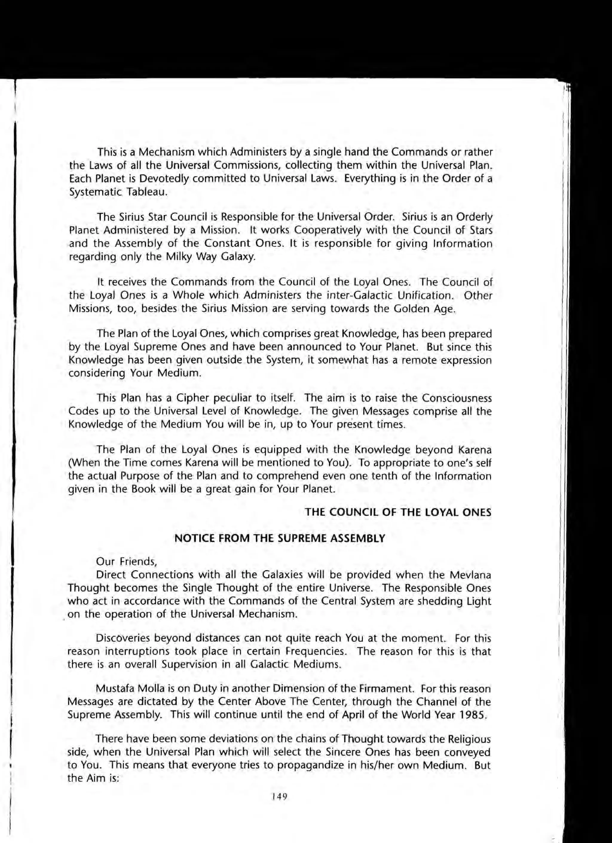 This is a Mechanism which Administers by a single hand the Commands or rather
the Laws of all the Universal Commissions, collecting them within the Universal Plan.
Each Planet is Devotedly committed to Universal Laws. Everything is in the Order of a
Systematic Tableau.
The Sirius Star Council is Responsible for the Universal Order. Sirius is an Orderly
Planet Administered by a Mission. It works Cooperatively with the Council of Stars
and the Assembly of the Constant Ones. It is responsible for giving Information
regarding only the Milky Way Galaxy.
It receives the Commands from the Council of the Loyal Ones. The Council of
the Loyal Ones is a Whole which Administers the inter-Galactic Unification. Other
Missions, too, besides the Sirius Mission are serving towards the Golden Age.
The Plan of the Loyal Ones, which comprises great Knowledge, has been prepared
by the Loyal Supreme Ones and have been announced to Your Planet. But since this
Knowledge has been given outside the System, it somewhat has a remote expression
considering Your Medium.
This Plan has a Cipher peculiar to itself. The aim is to raise the Consciousness
Codes up to the Universal Level of Knowledge. The given Messages comprise all the
Knowledge of the Medium You will be in, up to Your present times.
The Plan of the Loyal Ones is equipped with the Knowledge beyond Karena
(When the Time comes Karena will be mentioned to You). To appropriate to one's self
the actual Purpose of the Plan and to comprehend even one tenth of the Information
given in the Book will be a great gain for Your Planet.
THE COUNCIL OF THE lOVAl ONES
NOTICE FROM THE SUPREME ASSEMBlV
Our Friends,
Direct Connections with all the Galaxies will be provided when the Mevlana
Thought becomes the Single Thought of the entire Universe. The Responsible Ones
who act in accordance with the Commands of the Central System are shedding Light
,on the operation of the Universal Mechanism.
Discoveries beyond distances can not quite reach You at the moment. For this
reason interruptions took place in certain Frequencies. The reason for this is that
there is an overall Supervision in all Galactic Mediums.
Mustafa Molla is on Duty in another Dimension of the Firmament. For this reason
Messages are dictated by the Center Above The Center, through the Channel of the
Supreme Assembly. This will continue until the end of April of the World Year 1985.
There have been some deviations on the chains of Thtought towards the Religious
side, when the Universal Plan which will select the Sincere Ones has been conveyed
to You. This means that everyone tries to propagandize in his/her own Medium. But
the Aim is:
149
 