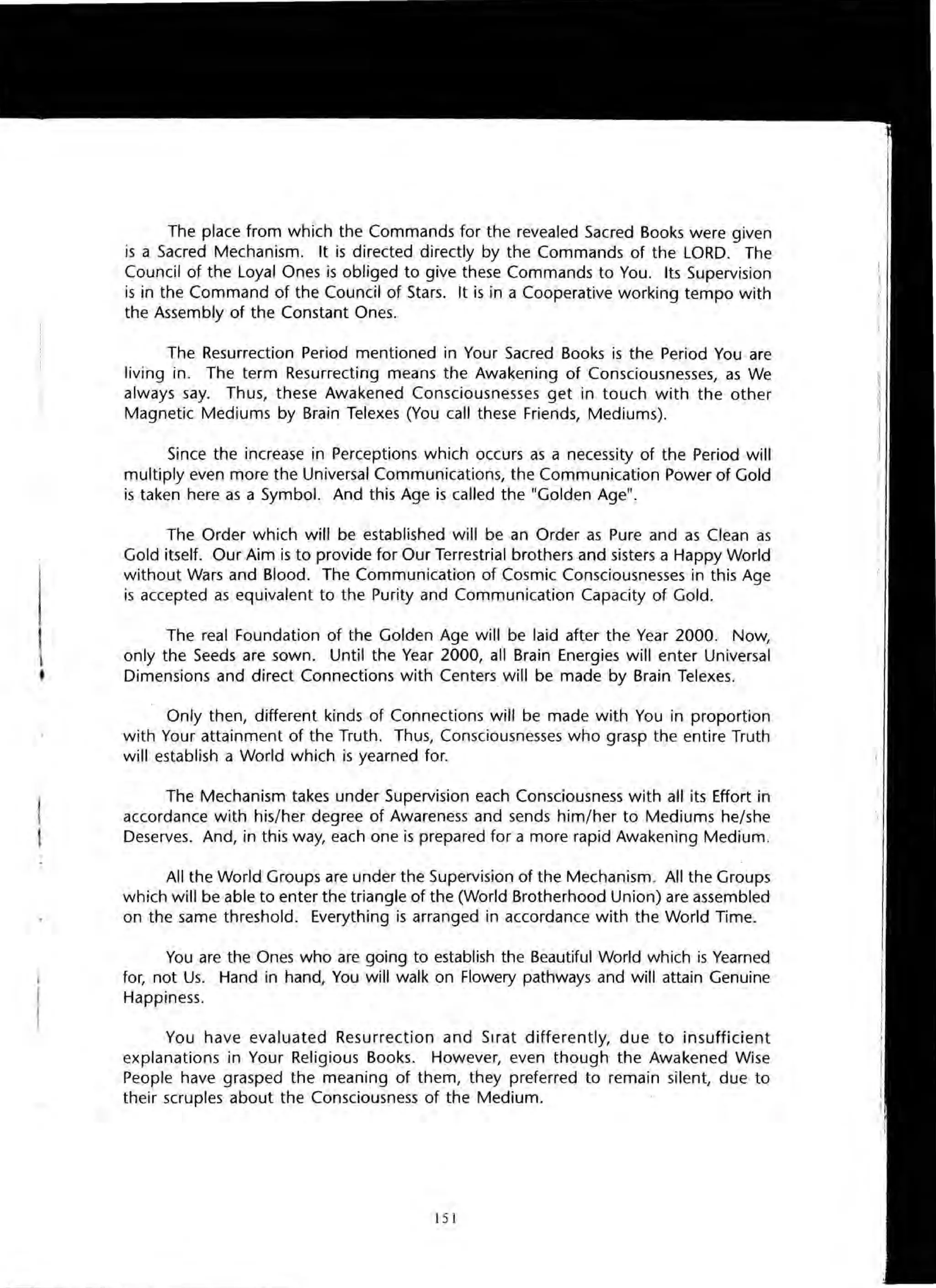 The place from which the Commands for the revealed Sacred Books were given
is a Sacred Mechanism. It is directed directly by the Commands of the LORD. The
Council of the Loyal Ones is obliged to give these Commands to You. Its Supervision
is in the Command of the Council of Stars. It is in a Cooperative working tempo with
the Assembly of the Constant Ones.
The Resurrection Period mentioned in Your Sacred Books is the Period You are
living in. The term Resurrecting means the Awakening of Consciousnesses, as We
always say. Thus, these Awakened Consciousnesses get in touch with the other
Magnetic Mediums by Brain Telexes (You call these Friends, Mediums).
Since the increase in Perceptions which occurs as a necessity of the Period will
multiply even more the Universal Communications, the Communication Power of Gold
is taken here as a Symbol. And this Age is called the "Golden Age".
The Order which will be established will be an Order as Pure and as Clean as
Gold itself. Our Aim is to provide for Our Terrestrial brothers and sisters a Happy World
without Wars and Blood. The Communication of Cosmic Consciousnesses in this Age
is accepted as equivalent to the Purity and Communication Capacity of Gold.
The real Foundation of the Golden Age will be laid after the Year 2000. Now,
only the Seeds are sown. Until the Year 2000, all Brain Energies will enter Universal
Dimensions and direct Connections with Centers will be made by Brain Telexes.
Only then, different kinds of Connections will be made with You in proportion
with Your attainment of the Truth. Thus, Consciousnesses who grasp the entire Truth
will establish a World which is yearned for.
The Mechanism takes under Supervision each Consciousness with all its Effort in
accordance with his/her degree of Awareness and sends him/her to Mediums he/she
Deserves. And, in this way, each one is prepared for a more rapid Awakening Medium.
All the World Groups are under the Supervision of the Mechanism. All the Groups
which will be able to enter the triangle of the (World Brotherhood Union) are assembled
on the same threshold. Everything is arranged in accordance with the World Time.
You are the Ones who are going to establish the Beautiful World which is Yearned
for, not Us. Hand in hand, You will walk on Flowery pathways and will attain Genuine
Happiness.
You have evaluated Resurrection and Sirat differently, due to insufficient
explanations in Your Religious Books. However, even though the Awakened Wise
People have grasped the meaning of them, they preferred to remain silent, due to
their scruples about the Consciousness of the Medium.
151
 