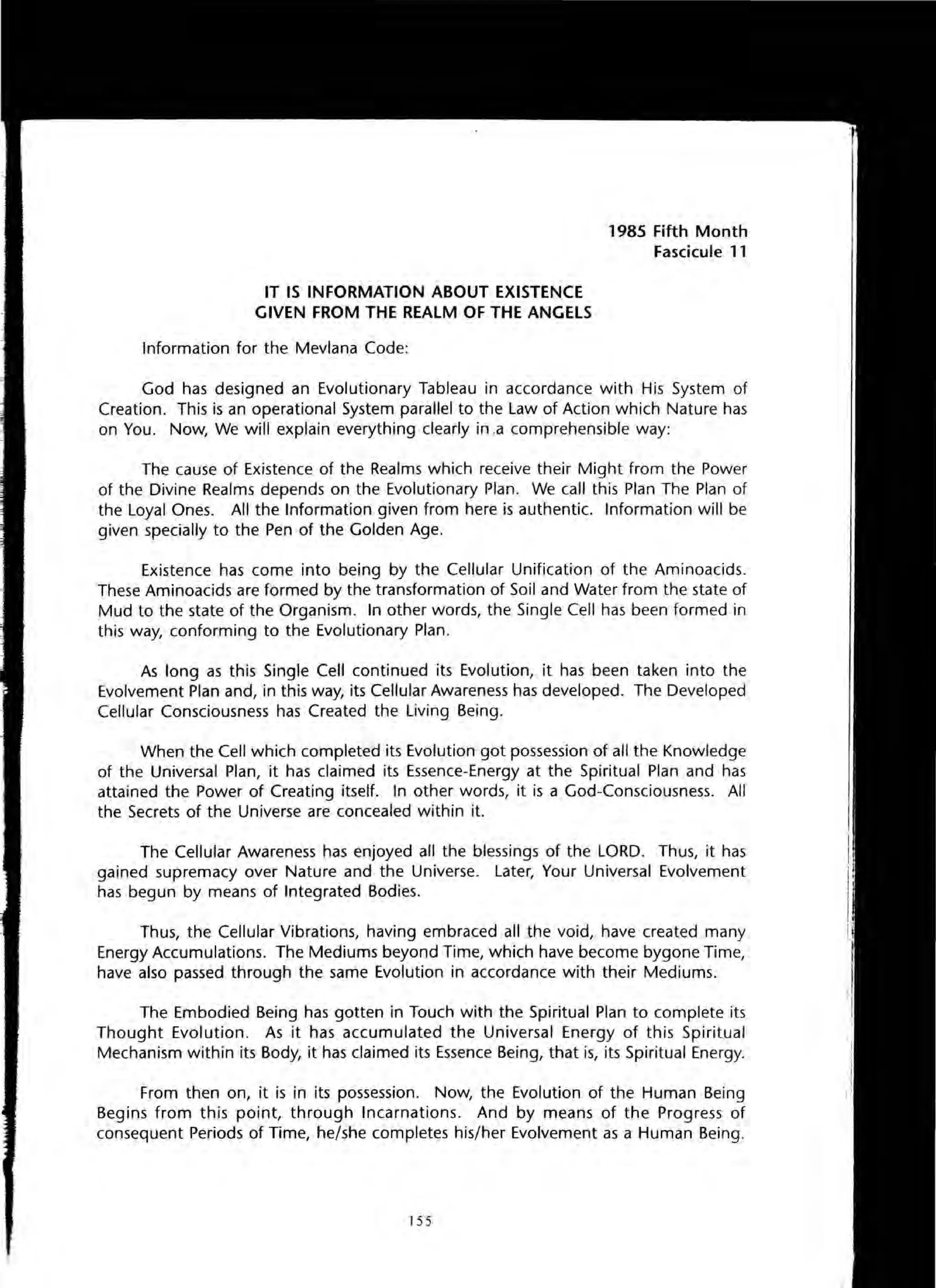 IT IS INFORMATION ABOUT EXISTENCE
GIVEN FROM THE REALM OF THE ANGELS
Information for the Mevlana Code:
1985 Fifth Month
Fascicule 11
God has designed an Evolutionary Tableau in accordance with His System of
Creation. This is an operational System parallel to the Law of Action which Nature has
on You. Now, We will explain everything clearly in .a comprehensible way:
The cause of Existence of the Realms which receive their Might from the Power
of the Divine Realms depends on the Evolutionary Plan. We call this Plan The Plan of
the Loyal Ones. All the Information given from here is authentic. Information will be
given specially to the Pen of the Golden Age.
Existence has come into being by the Cellular Unification of the Aminoacids.
These Aminoacids are formed by the transformation of Soil and Water from the state of
Mud to the state of the Organism. In other words, the Single Cell has been formed in
this way, conforming to the Evolutionary Plan.
As long as this Single Cell continued its Evolution, it has been taken into the
Evolvement Plan and, in this way, its Cellular Awareness has developed. The Developed
Cellular Consciousness has Created the Living Being.
When the Cell which completed its Evolution got possession of all the Knowledge
of the Universal Plan, it has claimed its Essence-Energy at the Spiritual Plan and has
attained the Power of Creating itself. In other words, it is a God-Consciousness. All
the Secrets of the Universe are concealed within it.
The Cellular Awareness has enjoyed all the blessings of the LORD. Thus, it has
gained supremacy over Nature and the Universe. Later, Your Universal Evolvement
has begun by means of Integrated Bodies.
Thus, the Cellular Vibrations, having embraced all the void, have created many
Energy Accumulations. The Mediums beyond Time, which have become bygone Time,
have also passed through the same Evolution in accordance with their Mediums.
The Embodied Being has gotten in Touch with the Spiritual Plan to complete its
Thought Evolution. As it has accumulated the Universal Energy of this Spiritual
Mechanism within its Body, it has claimed its Essence Being, that is, its Spiritual Energy.
From then on, it is in its possession. Now, the Evolution of the Human Being
Begins from this point, through Incarnations. And by means of the Progress of
consequent Periods of Time, he/she completes his/her Evolvement as a Human Being.
155
 