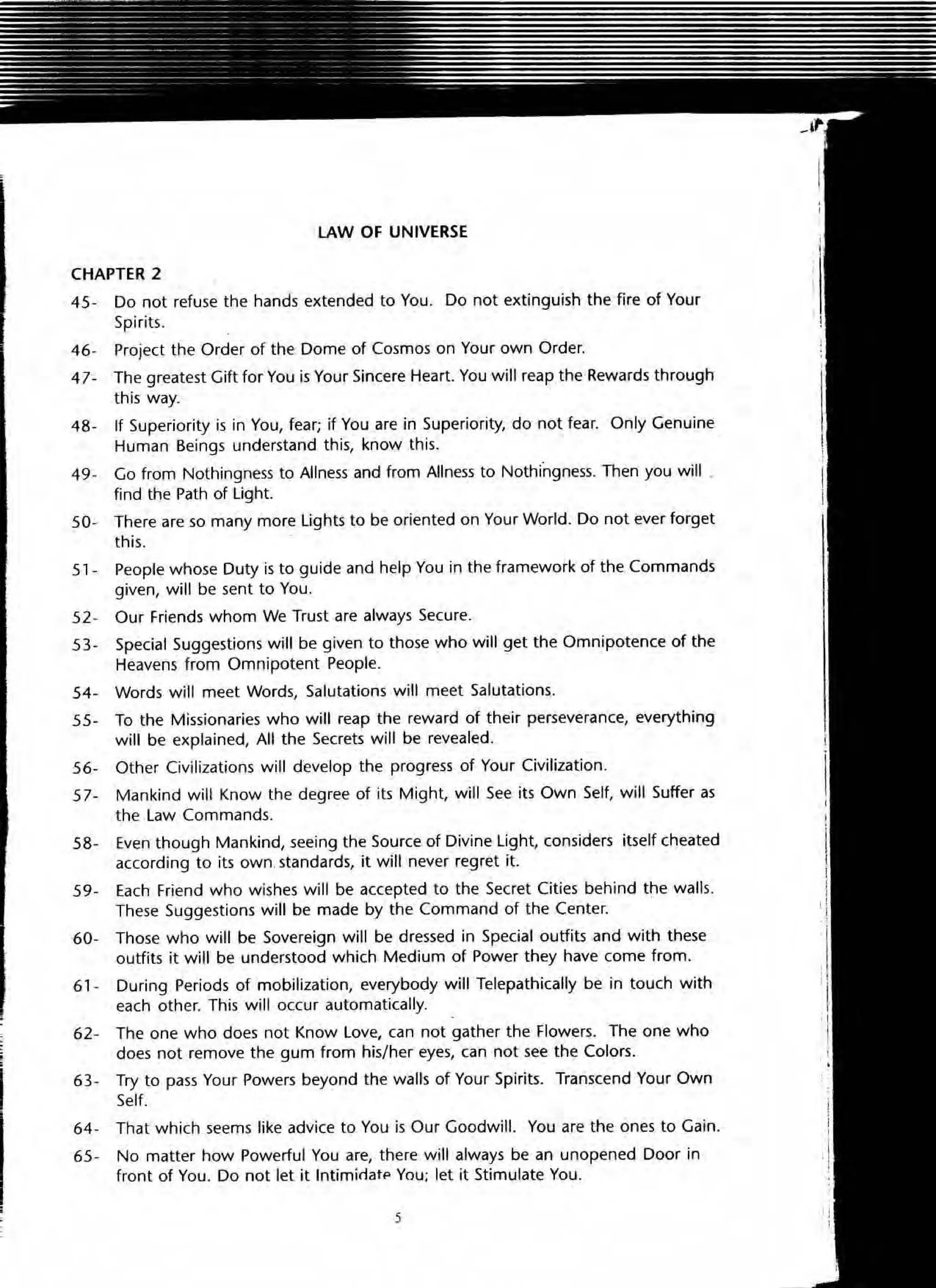 LAW OF UNIVERSE
CHAPTER 2
45- Do not refuse the hands extended to You. Do not extinguish the fire of Your
Spirits.
46- Project the Order of the Dome of Cosmos on Your own Order.
47- The greatest Gift for You is Your Sincere Heart. You will reap the Rewards through
this way.
48- If Superiority is in You, fear; if You are in Superiority, do not fear. Only Genuine
Human Beings understand this, know this.
49- Go from Nothingness to Allness and from Aliness to Nothingness. Then you will .
find the Path of light.
50- There are so many more lights to be oriented on Your World. Do not ever forget
this.
51- People whose Duty is to guide and help You in the framework of the Commands
given, will be sent to You.
52 - OUf Friends whom We Trust are always Secure.
53- Special Suggestions will be given to those who wiU get the Omnipotence of the
Heavens from Omnipotent People.
54- Words will meet Words, Salutations will meet Salutations.
55- To the Missionaries who will reap the reward of their perseverance, everything
will be explained, All the Secrets will be revealed.
56- Other Civilizations will develop the progress of Your Civilization.
57- Mankind will Know the degree of its Might, will See its Own Self, will Suffer as
the law Commands.
58- Even though Mankind, seeing the Source of Divine light, considers itself cheated
according to its own,standards, it will never regret it.
59- Each Friend who wishes will be accepted to the Secret Cities behind the walls.
These Suggestions will be made by the Command of the Center.
60- Those who will be Sovereign will be dressed in Special outfits and with these
outfits it will be understood which Medium of Power they have come from.
61- During Periods of mobilization, everybody will Telepathically be in touch with
each other. This will occur automatically.
62- The one who does not Know love, can not gather the flowers. The one who
does not remove the gum from his/ her eyes, can not see the Colors.
63- Try to pass Your Powers beyond the walls of Your Spirits. Transcend Your Own
Self.
64- That which seems like advice to You is Our Goodwill. You are the ones to Gain.
65- No matter how Powerful You are, there will always be an unopened Door in
front of You. Do not let it Intiminatp You; let it Stimulate You.
5
 