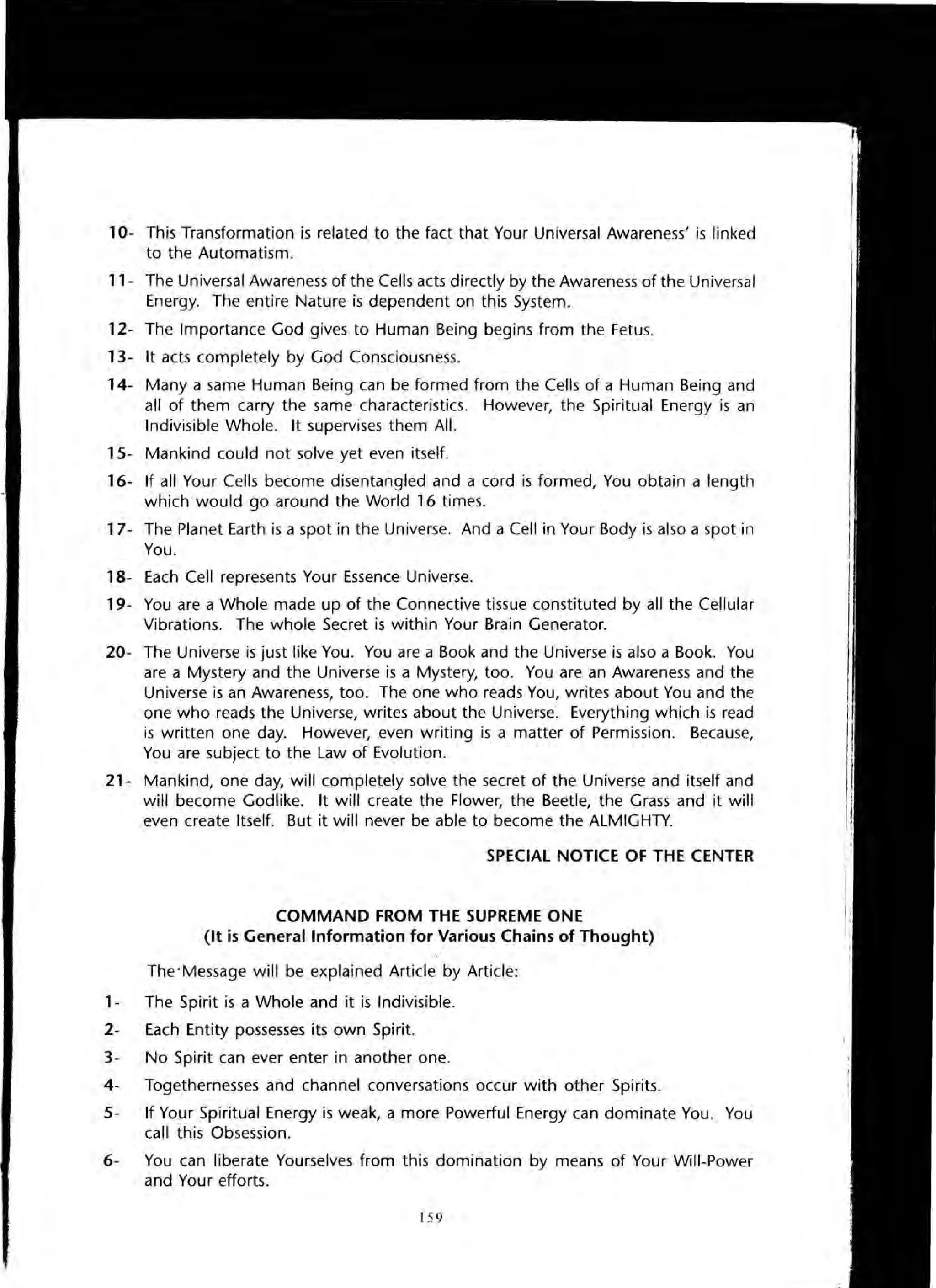 10- This Transformation is related to the fact that Your Universal Awareness' is linked
to the Automatism.
11- The Universal Awareness of the Cells acts directly by the Awareness of the Universal
Energy. The entire Nature is dependent on this System.
12- The Importance God gives to Human Being begins from the Fetus.
13- It acts completely by God Consciousness.
14- Many a same Human Being can be formed from the Cells of a Human Being and
all of them carry the same characteristics. However, the Spiritual Energy is an
Indivisible Whole. It supervises them All.
15- Mankind could not solve yet even itself.
16- If all Your Cells become disentangled and a cord is formed, You obtain a length
which would go around the World 16 times.
17- The Planet Earth is a spot in the Universe. And a Cell in Your Body is also a spot in
You.
18- Each Cell represents Your Essence Universe.
19- You are a Whole made up of the Connective tissue constituted by all the Cellular
Vibrations. The whole Secret is within Your Brain Generator.
20- The Universe is just like You. You are a Book and the Universe is also a Book. You
are a Mystery and the Universe is a Mystery, too. You are an Awareness and the
Universe is an Awareness, too. The one who reads You, writes about You and the
one who reads the Universe, writes about the Universe. Everything which is read
is written one day. However, even writing is a matter of Permission. Because,
You are subject to the Law of Evolution.
21- Mankind, one day, will completely solve the secret of the Universe and itself and
will become Godlike. It will create the Flower, the Beetle, the Grass and it will
even create Itself. But it will never be able to become the ALMIGHTY.
SPECIAL NOTICE OF THE CENTER
COMMAND FROM THE SUPREME ONE
(It is General Information for Various Chains of Thought)
The'Message will be explained Article by Article:
1- The Spirit is a Whole and it is Indivisible.
2- Each Entity possesses its own Spirit.
3- No Spirit can ever enter in another one.
4- Togethernesses and channel conversations occur with other Spirits.
5- If Your Spiritual Energy is weak, a more Powerful Energy can dominate You. You
call this Obsession.
6- You can liberate Yourselves from this domination by means of Your Will-Power
and Your efforts.
159
 