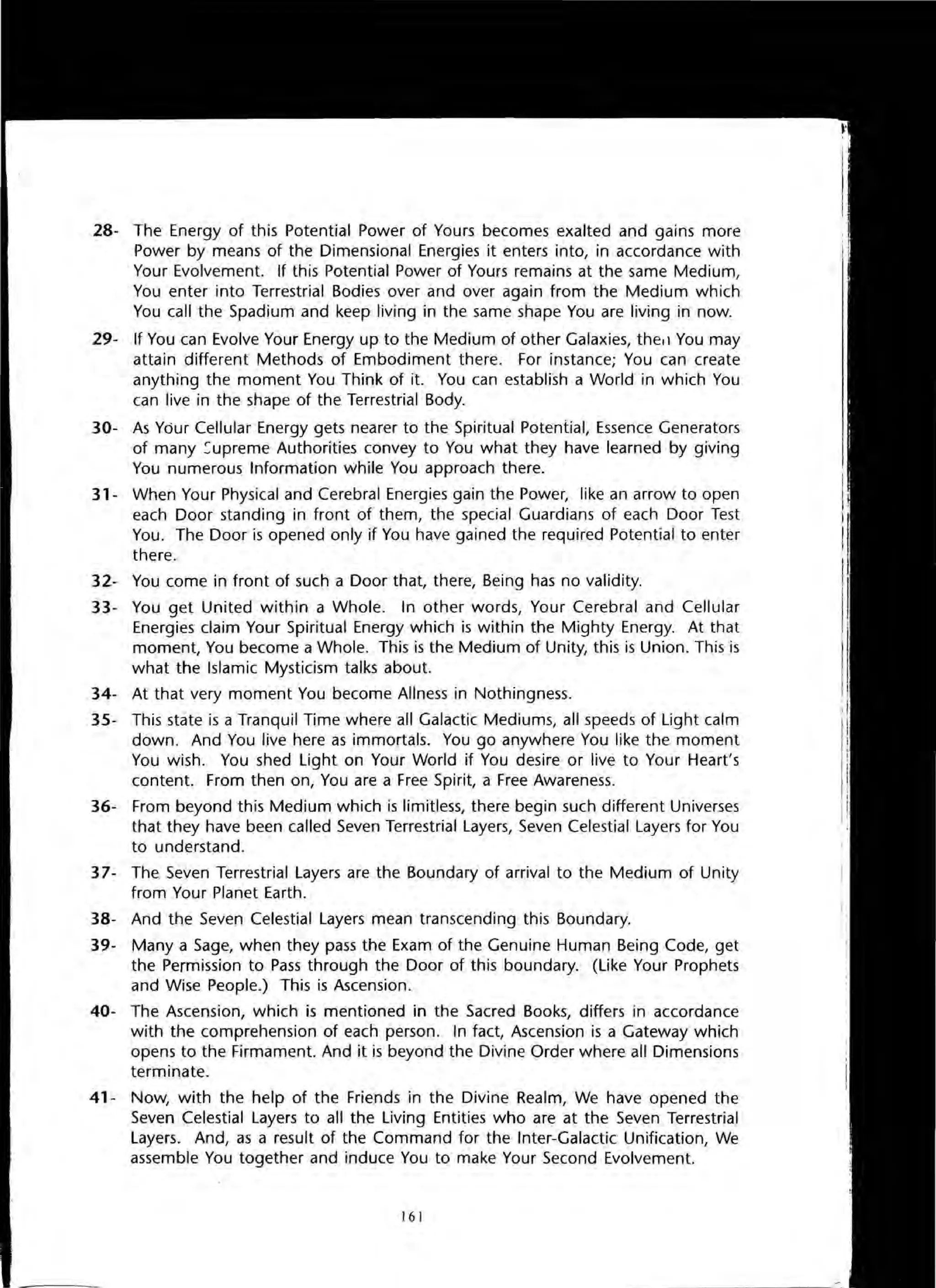 28- The Energy of this Potential Power of Yours becomes exalted and gains more
Power by means of the Dimensional Energies it enters into, in accordance with
Your Evolvement. If this Potential Power of Yours remains at the same Medium,
You enter into Terrestrial Bodies over and over again from the Medium which
You call the Spadium and keep living in the same shape You are living in now.
29- If You can Evolve Your Energy up to the Medium of other Galaxies, thetl You may
attain different Methods of Embodiment there. For instance; You can create
anything the moment You Think of it. You can establish a World in which You
can live in the shape of the Terrestrial Body.
30- As Your Cellular Energy gets nearer to the Spiritual Potential, Essence Generators
of many ~upreme Authorities convey to You what they have learned by giving
You numerous Information while You approach there.
31- When Your Physical and Cerebral Energies gain the Power, like an arrow to open
each Door standing in front of them, the special Guardians of each Door Test
You. The Door is opened only if You have gained the required Potential to enter
there.
32- You come in front of such a Door that, there, Being has no validity.
33- You get United within a Whole. In other words, Your Cerebral and Cellular
Energies claim Your Spiritual Energy which is within the Mighty Energy. At that
moment, You become a Whole. This is the Medium of Unity, this is Union. This is
what the Islamic Mysticism talks about.
34- At that very moment You become Allness in Nothingness.
35- This state is a Tranquil Time where all Galactic Mediums, all speeds of Light calm
down. And You live here as immortals. You go anywhere You like the moment
You wish. You shed Light on Your World if You desire or live to Your Heart's
content. From then on, You are a Free Spirit, a Free Awareness.
36- From beyond this Medium which is limitless, there begin such different Universes
that they have been called Seven Terrestrial Layers, Seven Celestial Layers for You
to understand.
37- The Seven Terrestrial Layers are the Boundary of arrival to the Medium of Unity
from Your Planet Earth.
38- And the Seven Celestial Layers mean transcending this Boundary.
39- Many a Sage, when they pass the Exam of the Genuine Human Being Code, get
the Permission to Pass through the Door of this boundary. (Like Your Prophets
and Wise People.) This is Ascension.
40- The Ascension, which is mentioned in the Sacred Books, differs in accordance
with the comprehension of each person. In fact, Ascension is a Gateway which
opens to the Firmament. And it is beyond the Divine Order where all Dimensions
terminate.
41- Now, with the help of the Friends in the Divine Realm, We have opened the
Seven Celestial Layers to all the Living Entities who are at the Seven Terrestrial
Layers. And, as a result of the Command for the Inter-Galactic Unification, We
assemble You together and induce You to make Your Second Evolvement.
161
 