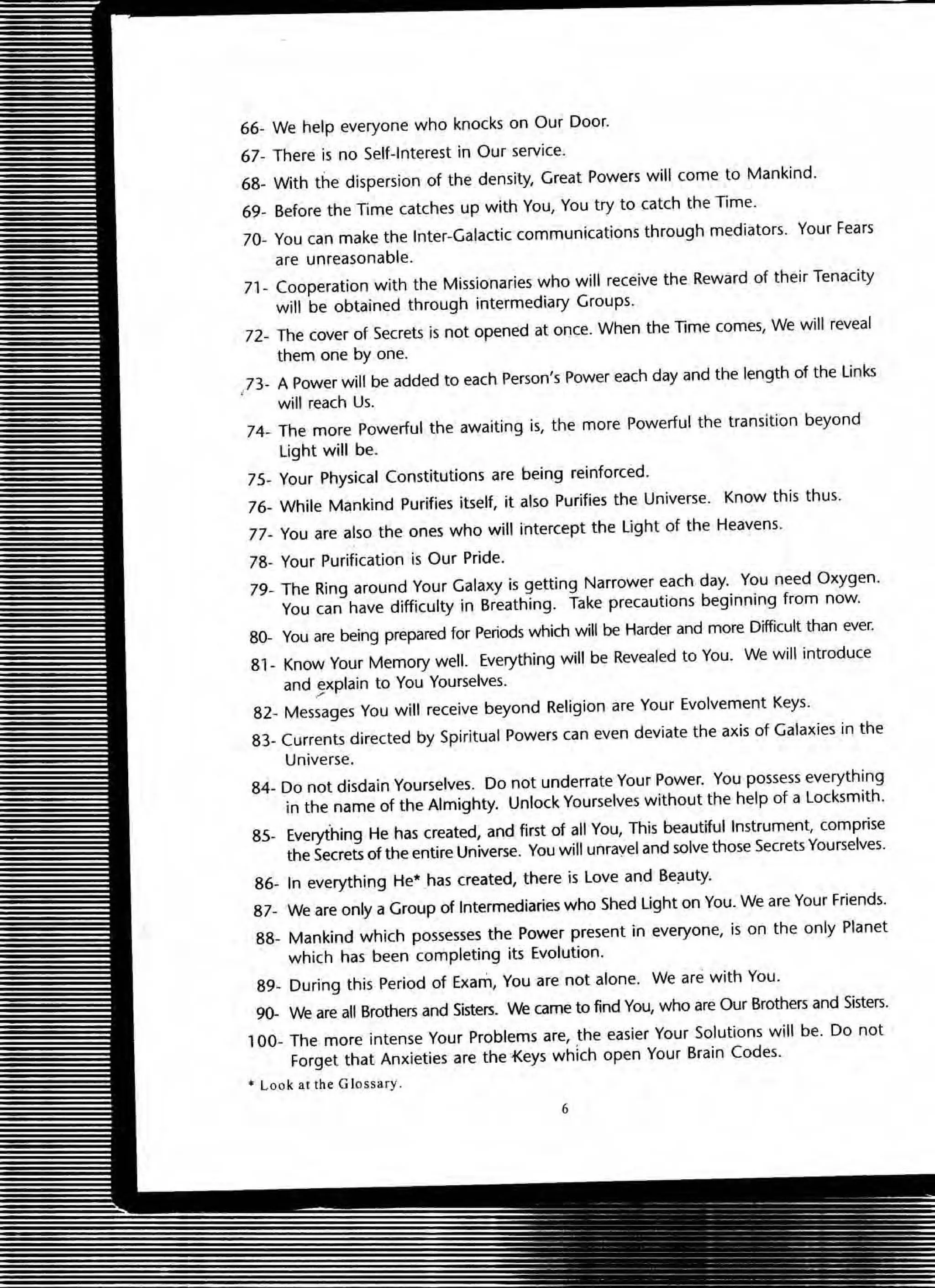 66- We help everyone who knocks on Our Door.
67- There is no Self-Interest in Our service.
68- With the dispersion of the density, Great Powers will come to Mankind.
69- Before the Time catches up with You, You try to catch the Time.
70- You can make the Inter-Galactic communications through mediators. Your Fears
are unreasonable.
71- Cooperation with the Missionaries who will receive the Reward of their Tenacity
will be obtained through intermediary Groups.
72- The cover of Secrets is not opened at once. When the Time comes, We will reveal
them one by one.
/ 3- A Power will be added to each Person's Power each day and the length of the links
will reach Us.
74- The more Powerful the awaiting is, the more Powerful the transition beyond
Light will be.
75- Your Physical Constitutions are being reinforced.
76- While Mankind Purifies itself, it also Purifies the Universe. Know this thus.
77- You are also the ones who will intercept the light of the Heavens.
78- Your Purification is Our Pride.
79- The Ring around Your Galaxy is getting Narrower each day. You need Oxygen.
You can have difficulty in Breathing. Take precautions beginning from now.
80- You are being prepared for Periods which will be Harder and more Difficult than ever.
81 - Know Your Memory well. Everything will be Revealed to You. We will introduce
and explain to You Yourselves.,
82- Messages You will receive beyond Religion are Your Evolvement Keys.
83- Currents directed by Spiritual Powers can even deviate the axis of Galaxies in the
Universe.
84- Do not disdain Yourselves. Do not underrate Your Power. You possess everything
in the name of the Almighty. Unlock Yourselves without the help of a locksmith.
85- Everything He has created, and first of all You, This beautiful Instrument, comprise
the Secrets of the entire Universe. You will unrayel and solve those SecretsYourselves.
86- In everything He· has created, there is love and Bei:1uty.
87- We are only a Group of Intermediaries who Shed light on You. We are Your Friends.
88- Mankind which possesses the Power present in everyone, is on the only Planet
which has been completing its Evolution.
89- During this Period of Exam, You are not alone. We are with You.
90- We are all Brothers and Sisters. We came to find You, who are Our Brothers and Sisters.
100- The more intense Your Problems are, the easier Your Solutions will be. Do not
Forget that Anxieties are the .f<.eys which open Your Brain Codes.
• Loo k at the Glossary .
6
 