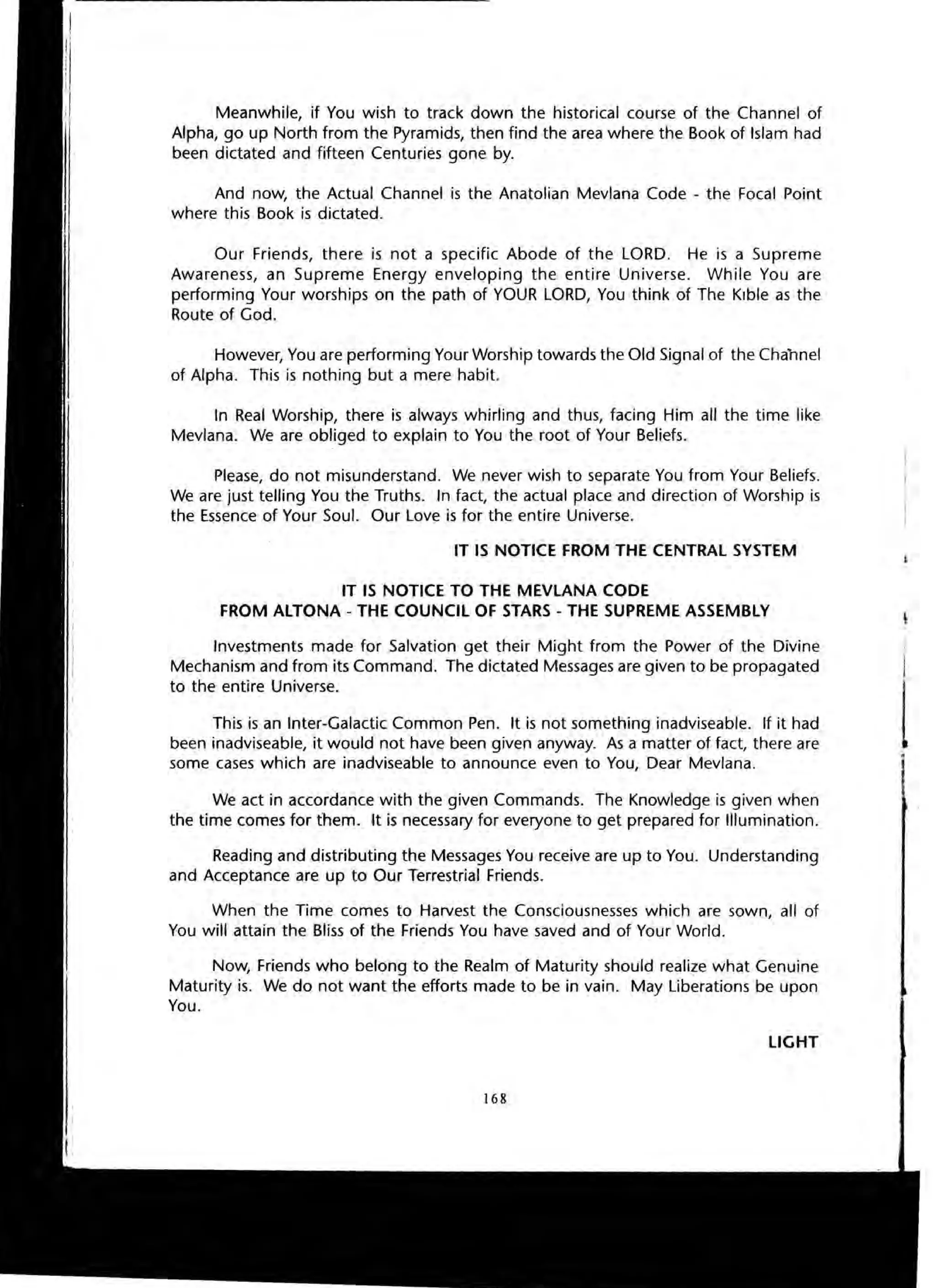 Meanwhile, if You wish to track down the historical course of the Channel of
Alpha, go up North from the Pyramids, then find the area where the Book of Islam had
been dictated and fifteen Centuries gone by.
And now, the Actual Channel is the Anatolian Mevlana Code - the Focal Point
where this Book is dictated.
Our Friends, there is not a specific Abode of the LORD. He is a Supreme
Awareness, an Supreme Energy enveloping the entire Universe. While You are
performing Your worships on the path of YOUR LORD, You think of The Klble as the
Route of God.
However, You are performing Your Worship towards the Old Signal of the Channel
of Alpha. This is nothing but a mere habit.
In Real Worship, there is always whirling and thus, facing Him all the time like
Mevlana. We are obliged to explain to You the root of Your Beliefs.
Please, do not misunderstand. We never wish to separate You from Your Beliefs.
We are just telling You the Truths. In fact, the actual place and direction of Worship is
the Essence of Your Soul. Our Love is for the entire Universe.
IT IS NOTICE FROM THE CENTRAL SYSTEM
IT IS NOTICE TO THE MEVLANA CODE
FROM ALTONA - THE COUNCIL OF STARS - THE SUPREME ASSEMBLY
Investments made for Salvation get their Might from the Power of the Divine
Mechanism and from its Command. The dictated Messages are given to be propagated
to the entire Universe.
This is an Inter-Galactic Common Pen. It is not something inadviseable. If it had
been inadviseable, it would not have been given anyway. As a matter of fact, there are
some cases which are inadviseable to announce even to You, Dear Mevlana.
We act in accordance with the given Commands. The Knowledge is given when
the time comes for them. It is necessary for everyone to get prepared for Illumination.
Reading and distributing the Messages You receive are up to You. Understanding
and Acceptance are up to Our Terrestrial Friends.
When the Time comes to Harvest the Consciousnesses which are sown, all of
You will attain the Bliss of the Friends You have saved and of Your World.
Now, Friends who belong to the Realm of Maturity should realize what Genuine
Maturity is. We do not want the efforts made to be in vain. May Liberations be upon
You.
LIGHT
168
 