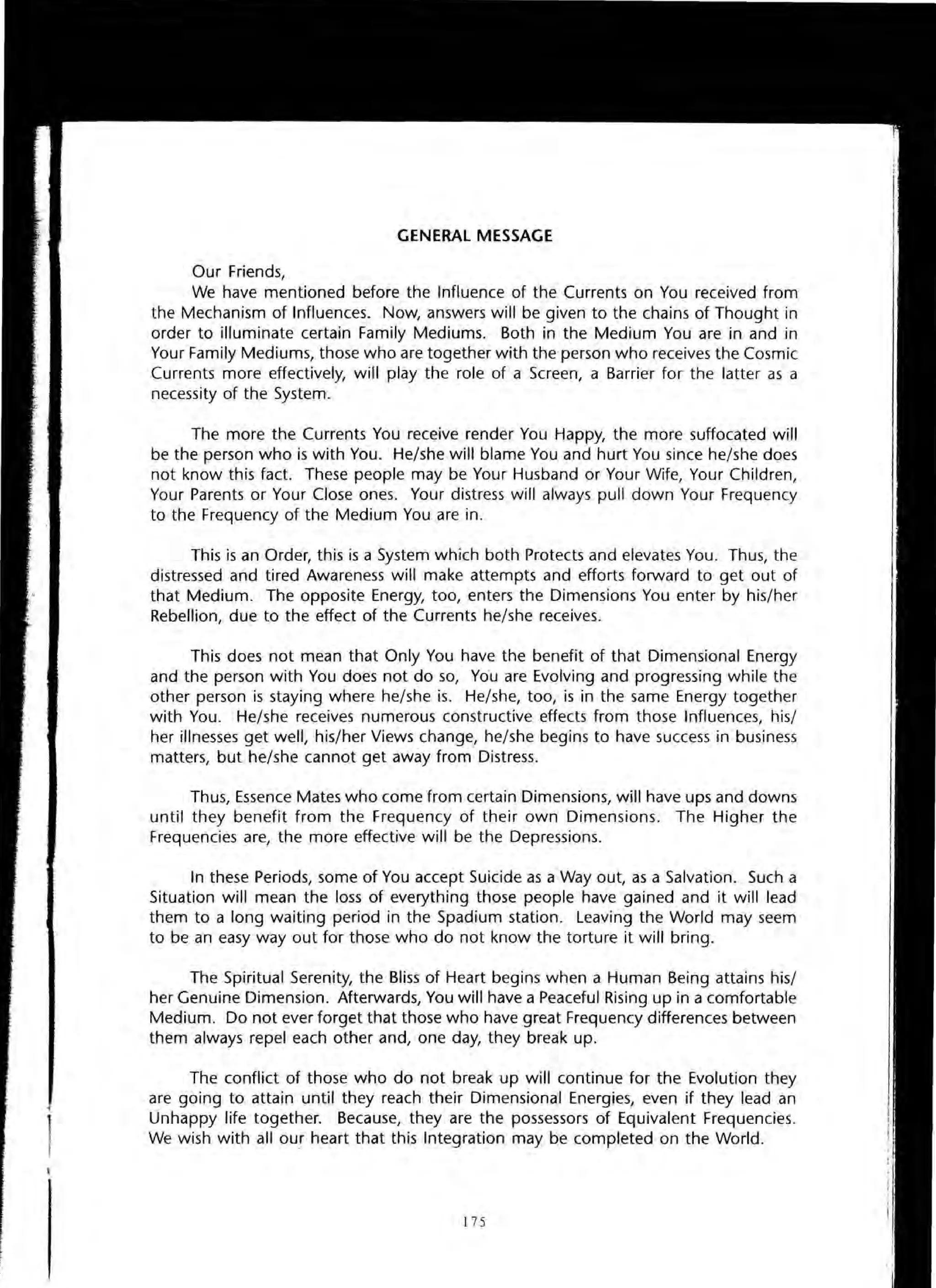 GENERAL MESSAGE
Our Friends,
We have mentioned before the Influence of the Currents on You received from
the Mechanism of Influences. Now, answers will be given to the chains of Thought in
order to illuminate certain Family Mediums. Both in the Medium You are in and in
Your Family Mediums, those who are together with the person who receives the Cosmic
Currents more effectively, will play the role of a Screen, a Barrier for the latter as a
necessity of the System.
The more the Currents You receive render You Happy, the more suffocated will
be the person who is with You. He/she will blame You and hurt You since he/she does
not know this fact. These people may be Your Husband or Your Wife, Your Children,
Your Parents or Your Close ones. Your distress will always pull down Your Frequency
to the Frequency of the Medium You are in.
This is an Order, this is a System which both Protects and elevates You. Thus, the
distressed and tired Awareness will make attempts and efforts forward to get out of
that Medium. The opposite Energy, too, enters the Dimensions You enter by his/her
Rebellion, due to the effect of the Currents he/she receives.
This does not mean that Only You have the benefit of that Dimensional Energy
and the person with You does not do so, You are Evolving and progressing while the
other person is staying where he/she is. He/she, too, is in the same Energy together
with You. He/she receives numerous constructive effects from those Influences, his/
her illnesses get well, his/her Views change, he/she begins to have success in business
matters, but he/she cannot get away from Distress.
Thus, Essence Mates who come from certain Dimensions, will have ups and downs
until they benefit from the Frequency of their own Dimensions. The Higher the
Frequencies are, the more effective will be the Depressions.
In these Periods, some of You accept Suicide as a Way out, as a Salvation. Such a
Situation will mean the loss of everything those people have gained and it will lead
them to a long waiting period in the Spadium station. Leaving the World may seem
to be an easy way out for those who do not know the torture it will bring.
The Spiritual Serenity, the Bliss of Heart begins when a Human Being attains his/
her Genuine Dimension. Afterwards, You will have a Peaceful Rising up in a comfortable
Medium. Do not ever forget that those who have great Frequency differences between
them always repel each other and, one day, they break up.
The conflict of those who do not break up will continue for the Evolution they
are going to attain until they reach their Dimensional Energies, even if they lead an
Unhappy life together. Because, they are the possessors of Equivalent Frequencies.
We wish with all our heart that this Integration may be completed on the World.
175
 