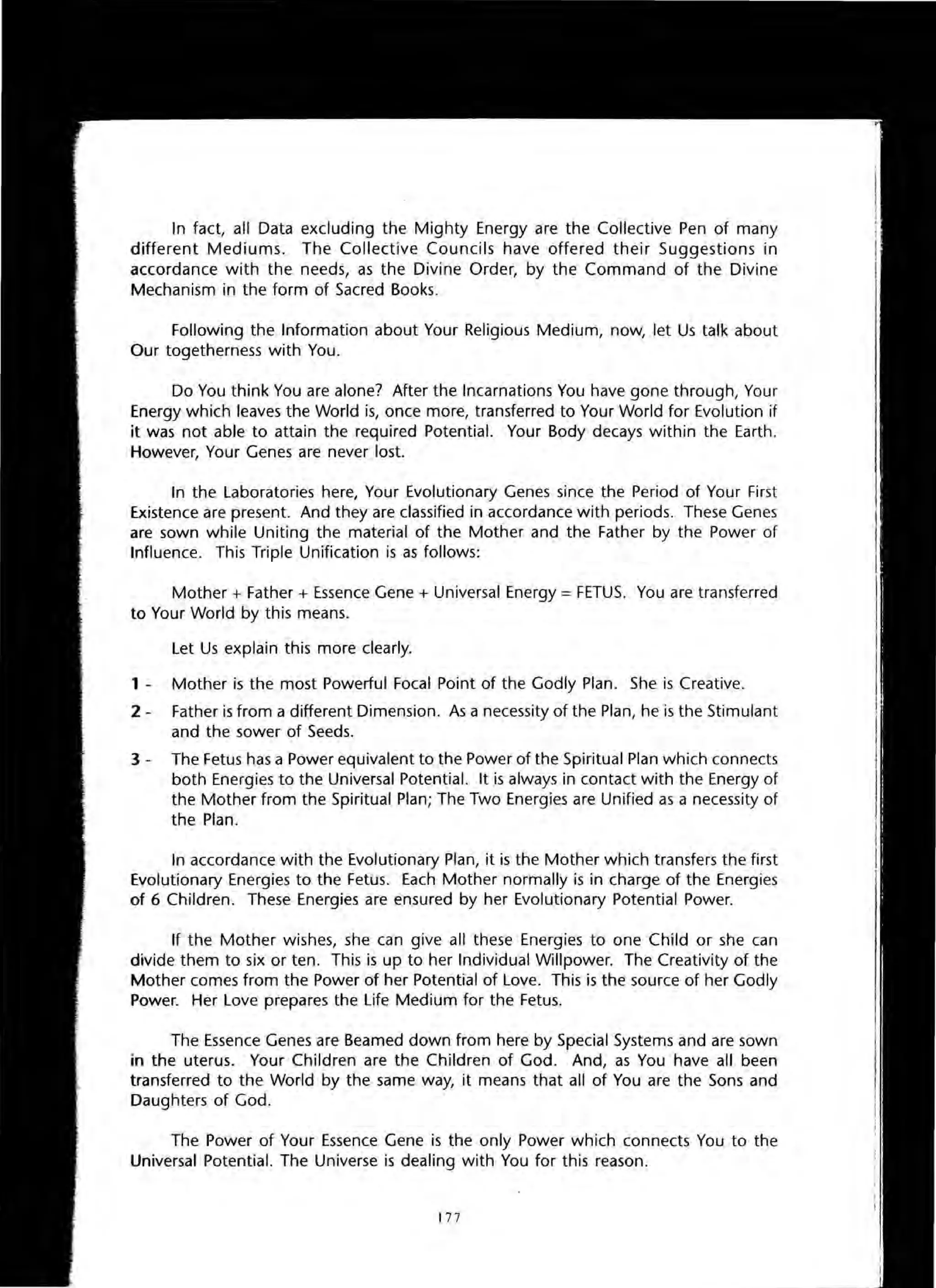 In fact, all Data excluding the Mighty Energy are the Collective Pen of many
different Mediums. The Collective Councils have offered their Suggestions in
accordance with the needs, as the Divine Order, by the Command of the Divine
Mechanism in the form of Sacred Books.
Following the Information about Your Religious Medium, now, let Us talk about
Our togetherness with You.
Do You think You are alone? After the Incarnations You have gone through, Your
Energy which leaves the World is, once more, transferred to Your World for Evolution if
it was not able to attain the required Potential. Your Body decays within the Earth.
However, Your Genes are never lost.
In the Laboratories here, Your Evolutionary Genes since the Period of Your First
Existence are present. And they are classified in accordance with periods. These Genes
are sown while Uniting the material of the Mother and the Father by the Power of
Influence. This Triple Unification is as follows:
Mother + Father + Essence Gene + Universal Energy = FETUS. You are transferred
to Your World by this means.
Let Us explain this more clearly.
1 - Mother is the most Powerful Focal Point of the Godly Plan. She is Creative.
2 - Father is from a different Dimension. As a necessity of the Plan, he is the Stimulant
and the sower of Seeds.
3 - The Fetus has a Power equivalent to the Power of the Spiritual Plan which connects
both Energies to the Universal Potential. It is always in contact with the Energy of
the Mother from the Spiritual Plan; The Two Energies are Unified as a necessity of
the Plan.
In accordance with the Evolutionary Plan, it is the Mother which transfers the first
Evolutionary Energies to the Fetus. Each Mother normally is in charge of the Energies
of 6 Children. These Energies are ensured by her Evolutionary Potential Power.
If the Mother wishes, she can give all these Energies to one Child or she can
divide them to six or ten. This is up to her Individual Willpower. The Creativity of the
Mother comes from the Power of her Potential of Love. This is the source of her Godly
Power. Her Love prepares the Life Medium for the Fetus.
The Essence Genes are Beamed down from here by Special Systems and are sown
in the uterus. Your Children are the Children of God. And, as You have all been
transferred to the World by the same way, it means that all of You are the Sons and
Daughters of God.
The Power of Your Essence Gene is the only Power which connects You to the
Universal Potential. The Universe is dealing with You for this reason.
177
 