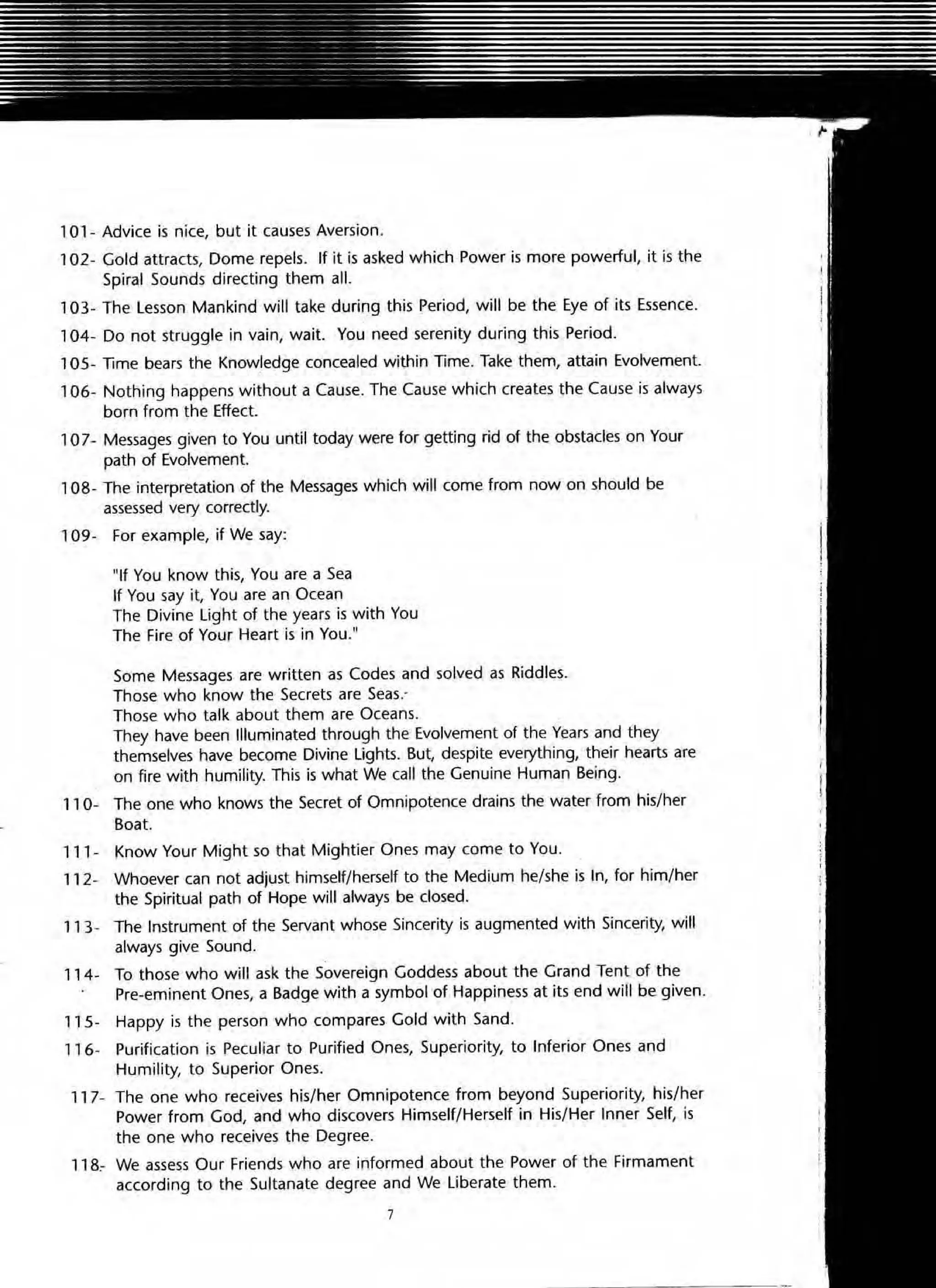 101 - Advice is nice, but it causes Aversion.
102- Gold attracts, Dome repels. If it is asked which Power is more powerful, it is the
Spiral Sounds directing them all.
103- The Lesson Mankind will take during this Period, will be the Eye of its Essence.
104- Do not struggle in vain, wait. You need serenity during this Period.
105- Time bears the Knowledge concealed within Time. Take them, attain Evolvement.
106- Nothing happens without a Cause. The Cause which creates the Cause is always
born from the Effect.
107- Messages given to You until today were for getting rid of the obstacles on Your
path of Evolvement.
, 08- The interpretation of the Messages which will come from now on should be
assessed very correctly.
109- For example, if We say:
"If You know this, You are a Sea
If You say it, You are an Ocean
The Divine Light of the years is with You
The Fire of Your Heart is in You."
Some Messages are written as Codes and solved as Riddles.
Those who know the Secrets are Seas.-
Those who talk about them are Oceans.
They have been Illuminated through the Evolvement of the Year5 and they
themselves have become Divine Lights. But, despite everything, their hearts are
on fire with humility. This is what We call the Genuine Human Being.
110- The one who knows the Secret of Omnipotence drains the water from his/her
Boat.
111- Know Your Might so that Mightier Ones may come to You.
11 2- Whoever can not adjust himself/herself to the Medium he/she is In, for him/her
the Spiritual path of Hope will always be closed.
11 3- The Instrument of the Servant whose Sincerity is augmented with Sincerity, will
always give Sound.
114 ~ To those who will ask the Sovereign Goddess about the Grand Tent of the
Pre-eminent Ones, a Badge with a symbol of Happiness at its end will be given.
11 5- Happy is the person who compares Gold with Sand.
116- Purification is Peculiar to Purified Ones, Superiority, to Inferior Ones and
Humility, to Superior Ones.
11 7- The one who receives his/her Omnipotence from beyond Superiority, his/her
Power from God, and who discovers Himself/Herself in His/Her Inner Self, is
the one who receives the Degree.
11 8.- We assess Our Friends who are informed about the Power of the Firmament
according to the Sultanate degree and We Liberate them.
7
 