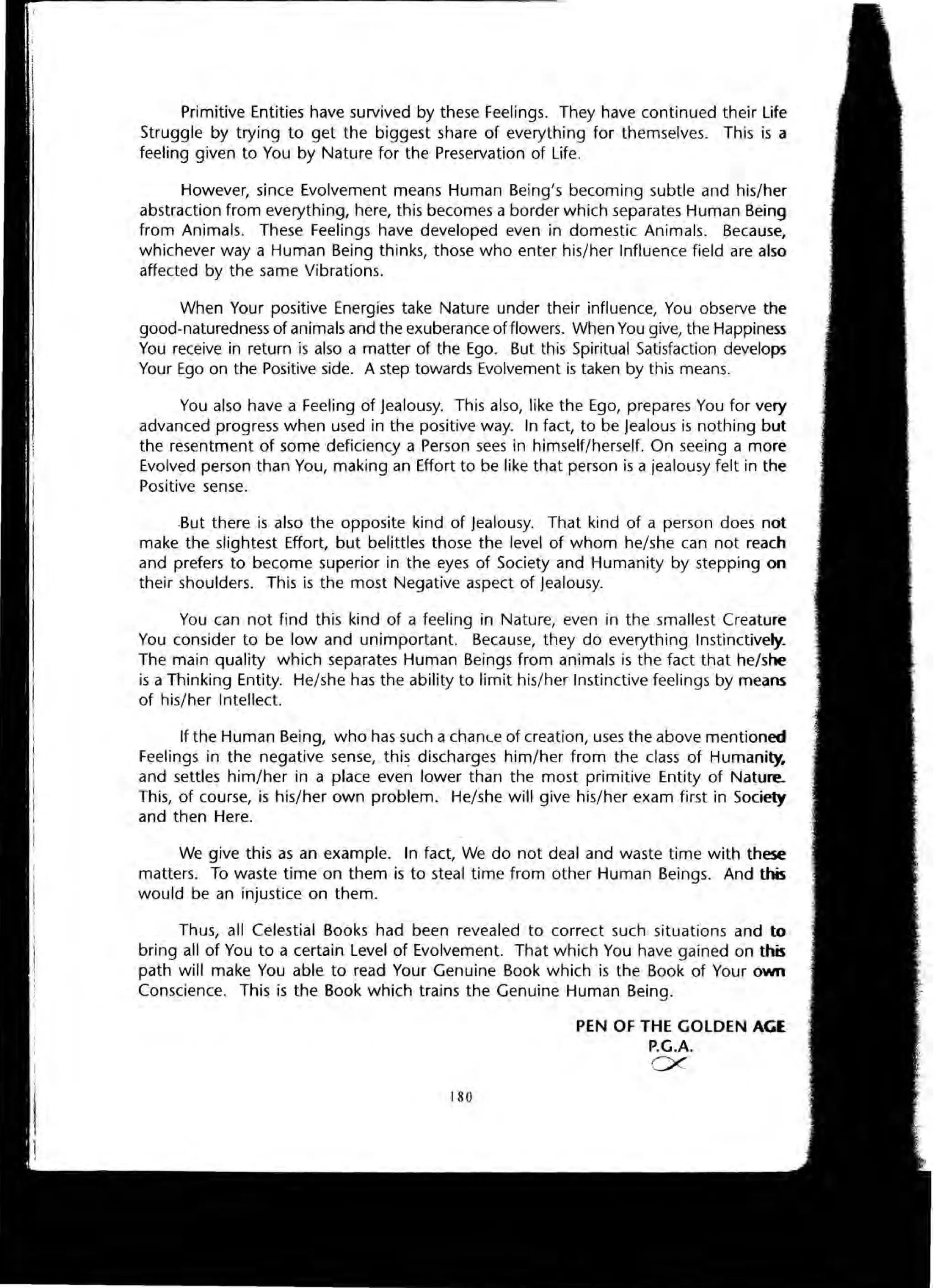 Primitive Entities have survived by these Feelings. They have continued their Life
Struggle by trying to get the biggest share of everything for themselves. This is a
feeling given to You by Nature for the Preservation of Life.
However, since Evolvement means Human Being's becoming subtle and his/her
abstraction from everything, here, this becomes a border which separates Human Being
from Animals. These Feelings have developed even in domestic Animals. Because,
whichever way a Human Being thinks, those who enter his/her Influence field are also
affected by the same Vibrations.
When Your positive Energies take Nature under their influence, You observe the
good-naturedness of animals and the exuberance of flowers. When You give, the Happiness
You receive in return is also a matter of the Ego. But this Spiritual Satisfaction develops
Your Ego on the Positive side. A step towards Evolvement is taken by this means.
You also have a Feeling of jealousy. This also, like the Ego, prepares You for very
advanced progress when used in the positive way. In fact, to be jealous is nothing but
the resentment of some deficiency a Person sees in himself/herself. On seeing a more
Evolved person than You, making an Effort to be like that person is a jealousy felt in the
Positive sense.
.But there is also the opposite kind of jealousy. That kind of a person does not
make the slightest Effort, but belittles those the level of whom he/she can not reach
and prefers to become superior in the eyes of Society and Humanity by stepping on
their shoulders. This is the most Negative aspect of jealousy.
You can not find this kind of a feeling in Nature, even in the smallest Creature
You consider to be low and unimportant. Because, they do everything Instinctively.
The main quality which separates Human Beings from animals is the fact that he/she
is a Thinking Entity. He/she has the ability to limit his/her Instinctive feelings by means
of his/her Intellect.
If the Human Being, who has such a chance of creation, uses the above mentioned
Feelings in the negative sense, this discharges him/her from the class of Humanity.
and settles him/her in a place even lower than the most primitive Entity of Nature.
This, of course, is his/her own problem. He/she will give his/her exam first in Society
and then Here.
We give this as an example. In fact, We do not deal and waste time with these
matters. To waste time on them is to steal time from other Human Beings. And this
would be an injustice on them.
Thus, all Celestial Books had been revealed to correct such situations and to
bring all of You to a certain Level of Evolvement. That which You have gained on this
path will make You able to read Your Genuine Book which is the Book of Your own
Conscience. This is the Book which trains the Genuine Human Being.
180
PEN OF THE GOLDEN AGE
P.G.A.
ex
 